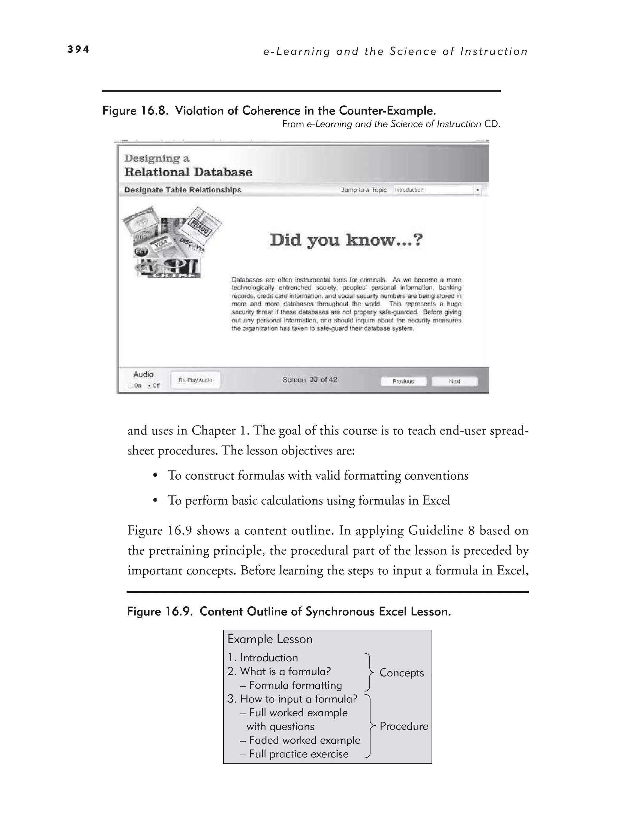 394                                e-Learning and the Science of Instruction




      Figure 16.8. Violation of Coherence in the Counter-Example.
                                       From e-Learning and the Science of Instruction CD.




          and uses in Chapter 1. The goal of this course is to teach end-user spread-
          sheet procedures. The lesson objectives are:
              • To construct formulas with valid formatting conventions
              • To perform basic calculations using formulas in Excel

          Figure 16.9 shows a content outline. In applying Guideline 8 based on
          the pretraining principle, the procedural part of the lesson is preceded by
          important concepts. Before learning the steps to input a formula in Excel,

          Figure 16.9. Content Outline of Synchronous Excel Lesson.

                            Example Lesson
                            1. Introduction
                            2. What is a formula?            Concepts
                               – Formula formatting
                            3. How to input a formula?
                               – Full worked example
                                 with questions              Procedure
                               – Faded worked example
                               – Full practice exercise
 