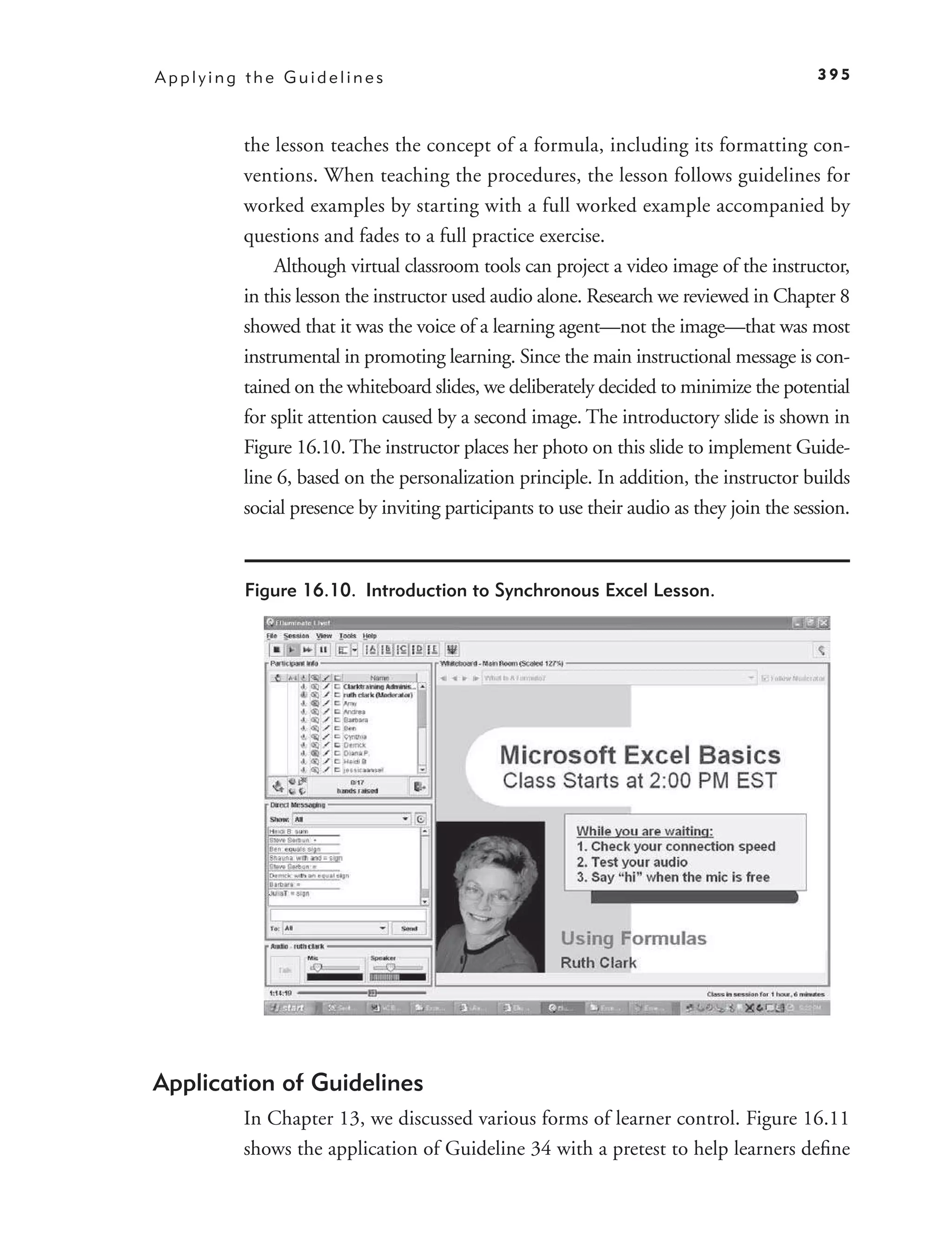 Applying the Guidelines                                                                 395



        the lesson teaches the concept of a formula, including its formatting con-
        ventions. When teaching the procedures, the lesson follows guidelines for
        worked examples by starting with a full worked example accompanied by
        questions and fades to a full practice exercise.
             Although virtual classroom tools can project a video image of the instructor,
        in this lesson the instructor used audio alone. Research we reviewed in Chapter 8
        showed that it was the voice of a learning agent—not the image—that was most
        instrumental in promoting learning. Since the main instructional message is con-
        tained on the whiteboard slides, we deliberately decided to minimize the potential
        for split attention caused by a second image. The introductory slide is shown in
        Figure 16.10. The instructor places her photo on this slide to implement Guide-
        line 6, based on the personalization principle. In addition, the instructor builds
        social presence by inviting participants to use their audio as they join the session.


         Figure 16.10. Introduction to Synchronous Excel Lesson.




Application of Guidelines
        In Chapter 13, we discussed various forms of learner control. Figure 16.11
        shows the application of Guideline 34 with a pretest to help learners deﬁne
 