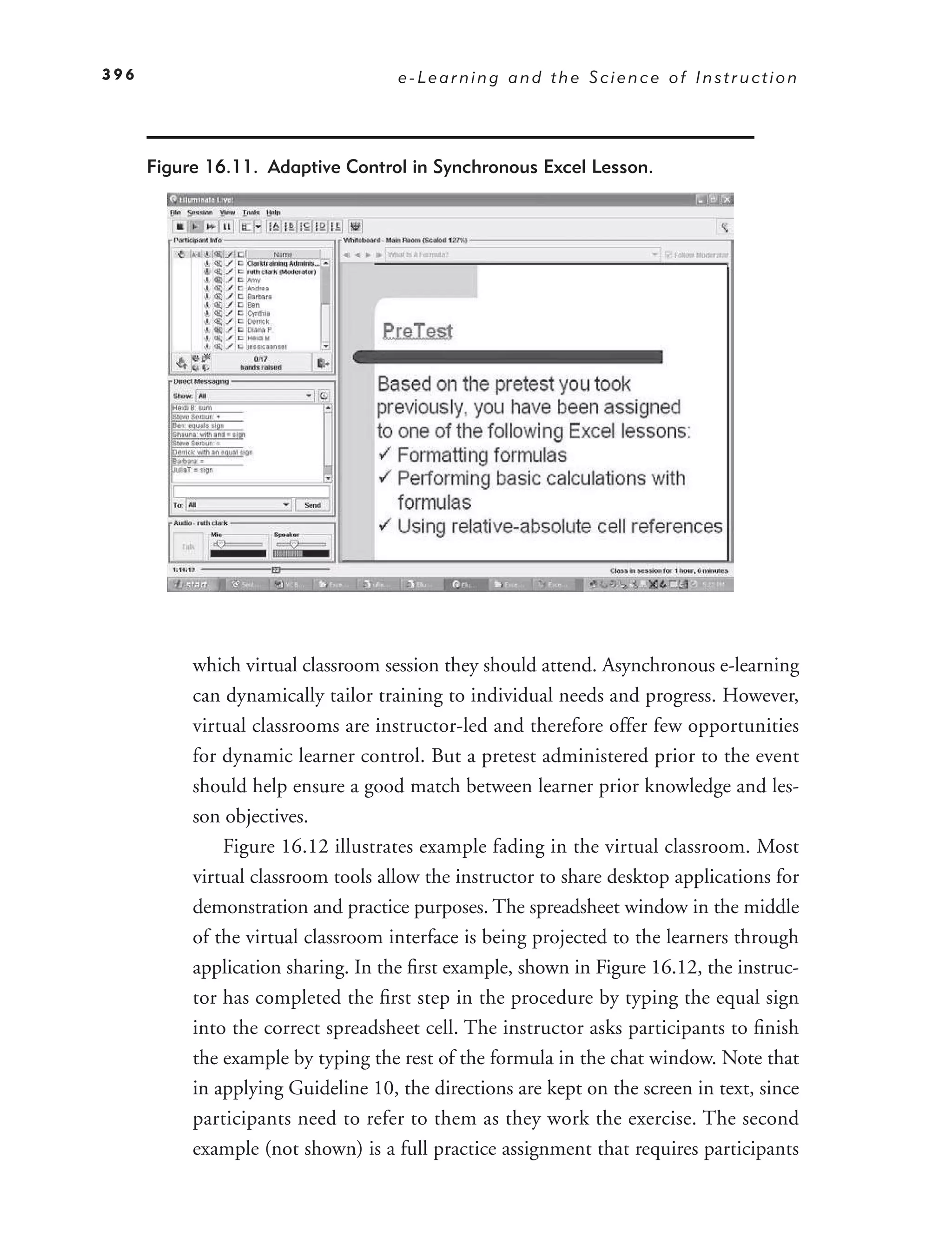 396                                  e-Learning and the Science of Instruction




      Figure 16.11. Adaptive Control in Synchronous Excel Lesson.




           which virtual classroom session they should attend. Asynchronous e-learning
           can dynamically tailor training to individual needs and progress. However,
           virtual classrooms are instructor-led and therefore offer few opportunities
           for dynamic learner control. But a pretest administered prior to the event
           should help ensure a good match between learner prior knowledge and les-
           son objectives.
               Figure 16.12 illustrates example fading in the virtual classroom. Most
           virtual classroom tools allow the instructor to share desktop applications for
           demonstration and practice purposes. The spreadsheet window in the middle
           of the virtual classroom interface is being projected to the learners through
           application sharing. In the ﬁrst example, shown in Figure 16.12, the instruc-
           tor has completed the ﬁrst step in the procedure by typing the equal sign
           into the correct spreadsheet cell. The instructor asks participants to ﬁnish
           the example by typing the rest of the formula in the chat window. Note that
           in applying Guideline 10, the directions are kept on the screen in text, since
           participants need to refer to them as they work the exercise. The second
           example (not shown) is a full practice assignment that requires participants
 