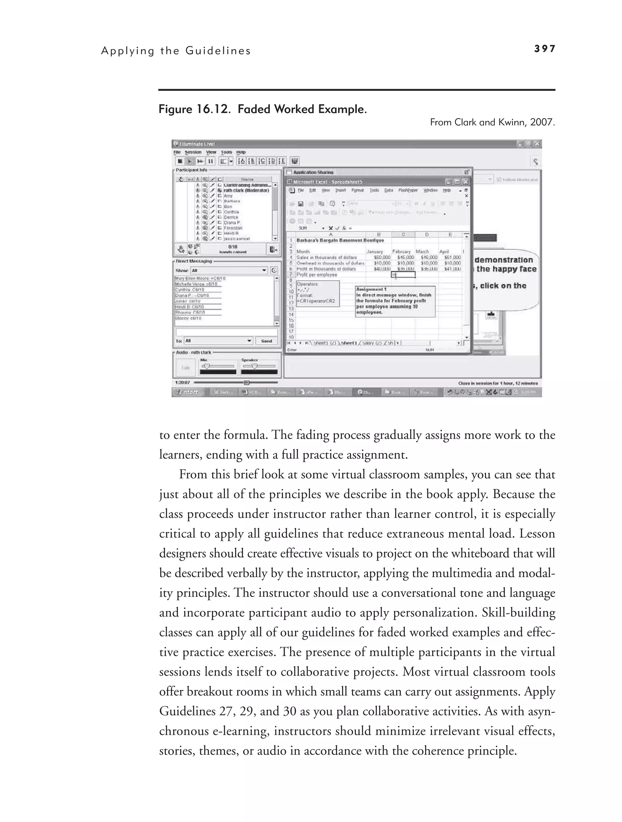 Applying the Guidelines                                                             397




        Figure 16.12. Faded Worked Example.
                                                              From Clark and Kwinn, 2007.




        to enter the formula. The fading process gradually assigns more work to the
        learners, ending with a full practice assignment.
            From this brief look at some virtual classroom samples, you can see that
        just about all of the principles we describe in the book apply. Because the
        class proceeds under instructor rather than learner control, it is especially
        critical to apply all guidelines that reduce extraneous mental load. Lesson
        designers should create effective visuals to project on the whiteboard that will
        be described verbally by the instructor, applying the multimedia and modal-
        ity principles. The instructor should use a conversational tone and language
        and incorporate participant audio to apply personalization. Skill-building
        classes can apply all of our guidelines for faded worked examples and effec-
        tive practice exercises. The presence of multiple participants in the virtual
        sessions lends itself to collaborative projects. Most virtual classroom tools
        offer breakout rooms in which small teams can carry out assignments. Apply
        Guidelines 27, 29, and 30 as you plan collaborative activities. As with asyn-
        chronous e-learning, instructors should minimize irrelevant visual effects,
        stories, themes, or audio in accordance with the coherence principle.
 