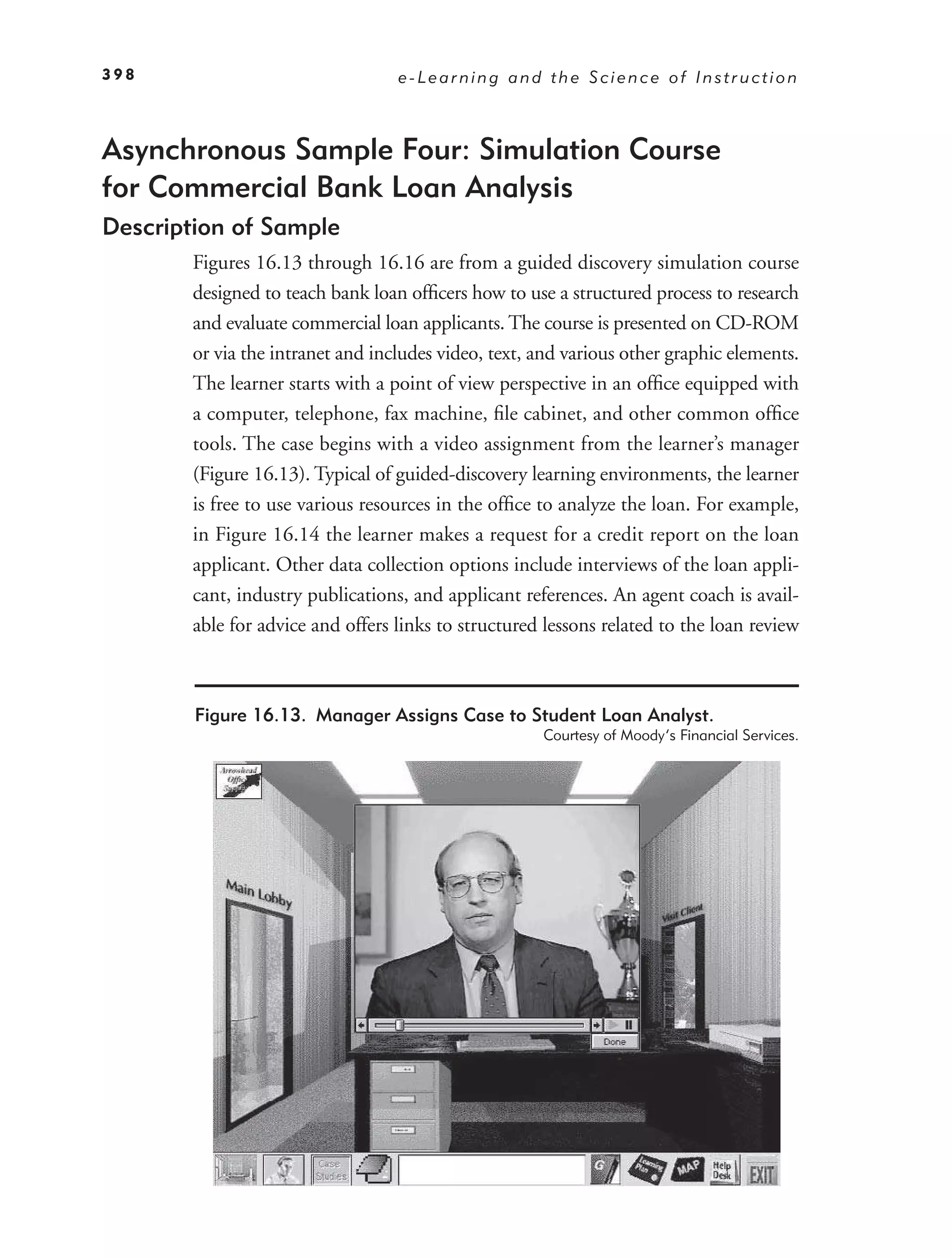 398                               e-Learning and the Science of Instruction



Asynchronous Sample Four: Simulation Course
for Commercial Bank Loan Analysis
Description of Sample
       Figures 16.13 through 16.16 are from a guided discovery simulation course
       designed to teach bank loan ofﬁcers how to use a structured process to research
       and evaluate commercial loan applicants. The course is presented on CD-ROM
       or via the intranet and includes video, text, and various other graphic elements.
       The learner starts with a point of view perspective in an ofﬁce equipped with
       a computer, telephone, fax machine, ﬁle cabinet, and other common ofﬁce
       tools. The case begins with a video assignment from the learner’s manager
       (Figure 16.13). Typical of guided-discovery learning environments, the learner
       is free to use various resources in the ofﬁce to analyze the loan. For example,
       in Figure 16.14 the learner makes a request for a credit report on the loan
       applicant. Other data collection options include interviews of the loan appli-
       cant, industry publications, and applicant references. An agent coach is avail-
       able for advice and offers links to structured lessons related to the loan review



        Figure 16.13. Manager Assigns Case to Student Loan Analyst.
                                                     Courtesy of Moody’s Financial Services.
 