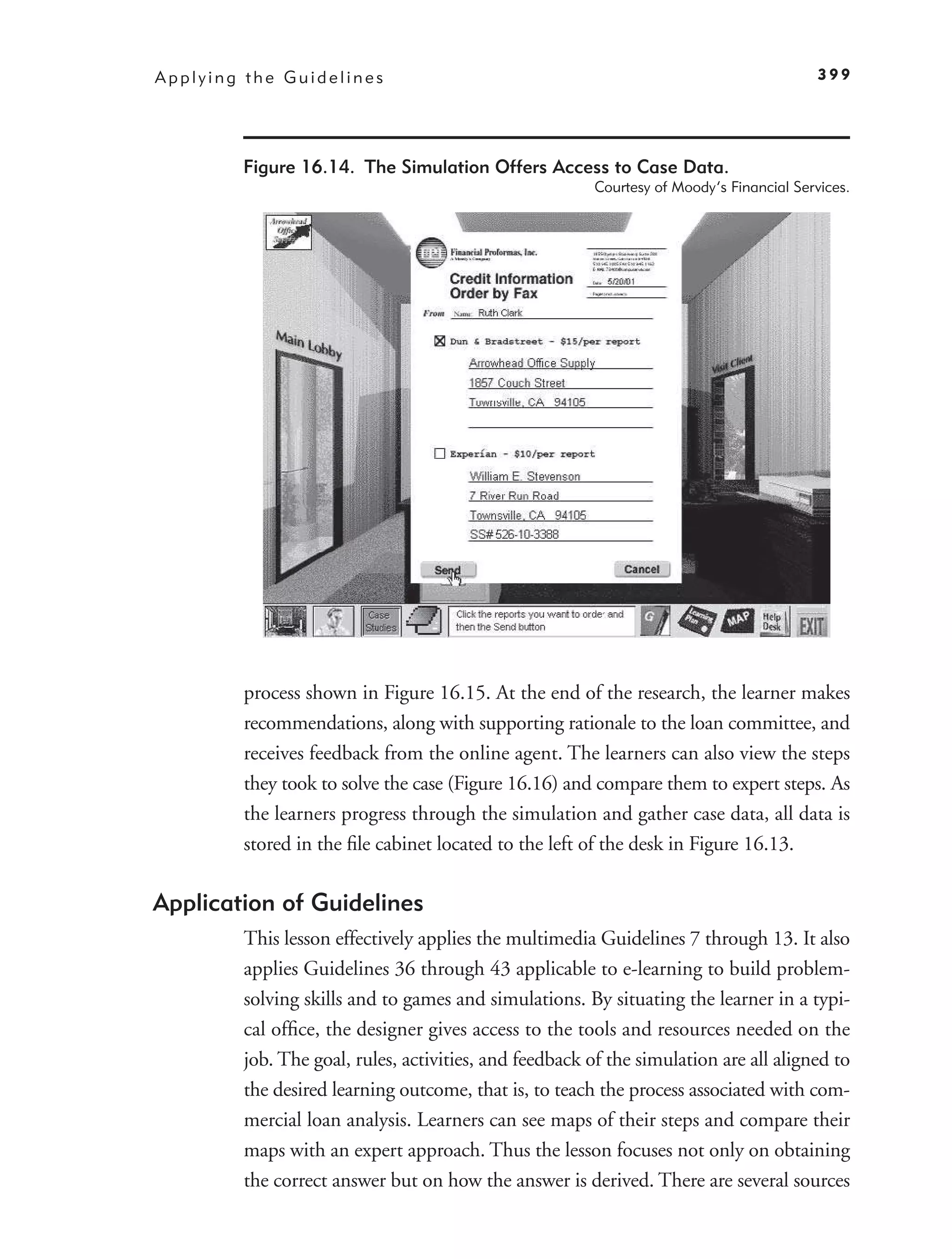 Applying the Guidelines                                                                   399




        Figure 16.14. The Simulation Offers Access to Case Data.
                                                        Courtesy of Moody’s Financial Services.




        process shown in Figure 16.15. At the end of the research, the learner makes
        recommendations, along with supporting rationale to the loan committee, and
        receives feedback from the online agent. The learners can also view the steps
        they took to solve the case (Figure 16.16) and compare them to expert steps. As
        the learners progress through the simulation and gather case data, all data is
        stored in the ﬁle cabinet located to the left of the desk in Figure 16.13.

Application of Guidelines
        This lesson effectively applies the multimedia Guidelines 7 through 13. It also
        applies Guidelines 36 through 43 applicable to e-learning to build problem-
        solving skills and to games and simulations. By situating the learner in a typi-
        cal ofﬁce, the designer gives access to the tools and resources needed on the
        job. The goal, rules, activities, and feedback of the simulation are all aligned to
        the desired learning outcome, that is, to teach the process associated with com-
        mercial loan analysis. Learners can see maps of their steps and compare their
        maps with an expert approach. Thus the lesson focuses not only on obtaining
        the correct answer but on how the answer is derived. There are several sources
 