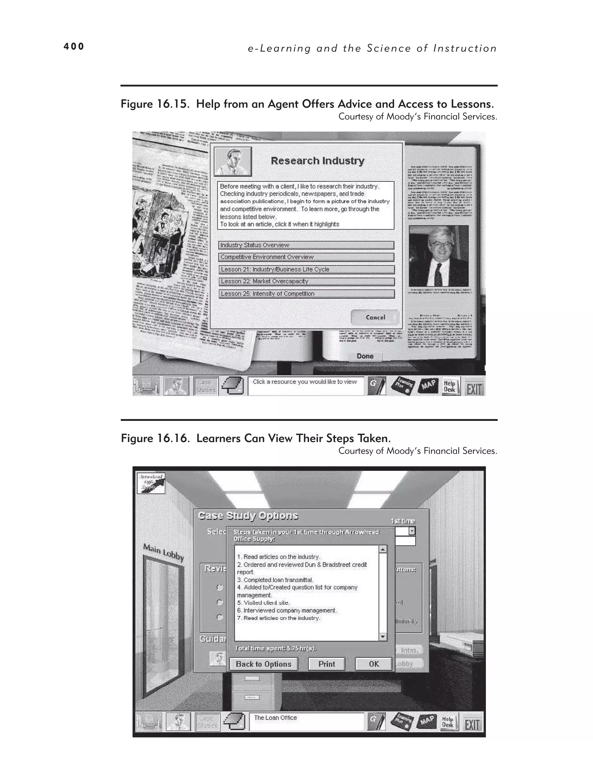400                          e-Learning and the Science of Instruction




      Figure 16.15. Help from an Agent Offers Advice and Access to Lessons.
                                              Courtesy of Moody’s Financial Services.




      Figure 16.16. Learners Can View Their Steps Taken.
                                              Courtesy of Moody’s Financial Services.
 