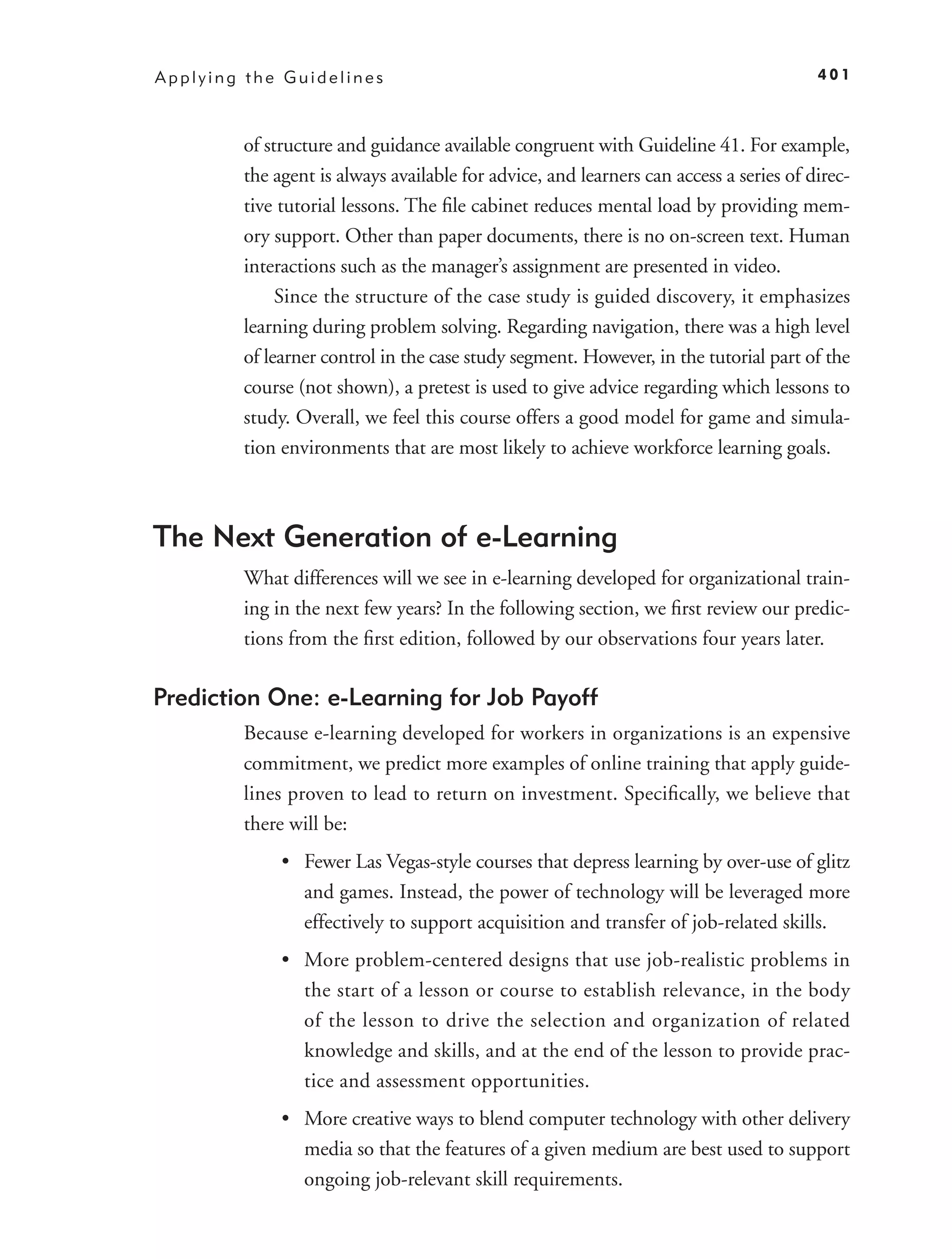 Applying the Guidelines                                                                401



        of structure and guidance available congruent with Guideline 41. For example,
        the agent is always available for advice, and learners can access a series of direc-
        tive tutorial lessons. The ﬁle cabinet reduces mental load by providing mem-
        ory support. Other than paper documents, there is no on-screen text. Human
        interactions such as the manager’s assignment are presented in video.
             Since the structure of the case study is guided discovery, it emphasizes
        learning during problem solving. Regarding navigation, there was a high level
        of learner control in the case study segment. However, in the tutorial part of the
        course (not shown), a pretest is used to give advice regarding which lessons to
        study. Overall, we feel this course offers a good model for game and simula-
        tion environments that are most likely to achieve workforce learning goals.



The Next Generation of e-Learning
        What differences will we see in e-learning developed for organizational train-
        ing in the next few years? In the following section, we ﬁrst review our predic-
        tions from the ﬁrst edition, followed by our observations four years later.

Prediction One: e-Learning for Job Payoff
        Because e-learning developed for workers in organizations is an expensive
        commitment, we predict more examples of online training that apply guide-
        lines proven to lead to return on investment. Speciﬁcally, we believe that
        there will be:
             • Fewer Las Vegas-style courses that depress learning by over-use of glitz
               and games. Instead, the power of technology will be leveraged more
               effectively to support acquisition and transfer of job-related skills.
             • More problem-centered designs that use job-realistic problems in
               the start of a lesson or course to establish relevance, in the body
               of the lesson to drive the selection and organization of related
               knowledge and skills, and at the end of the lesson to provide prac-
               tice and assessment opportunities.
             • More creative ways to blend computer technology with other delivery
               media so that the features of a given medium are best used to support
               ongoing job-relevant skill requirements.
 