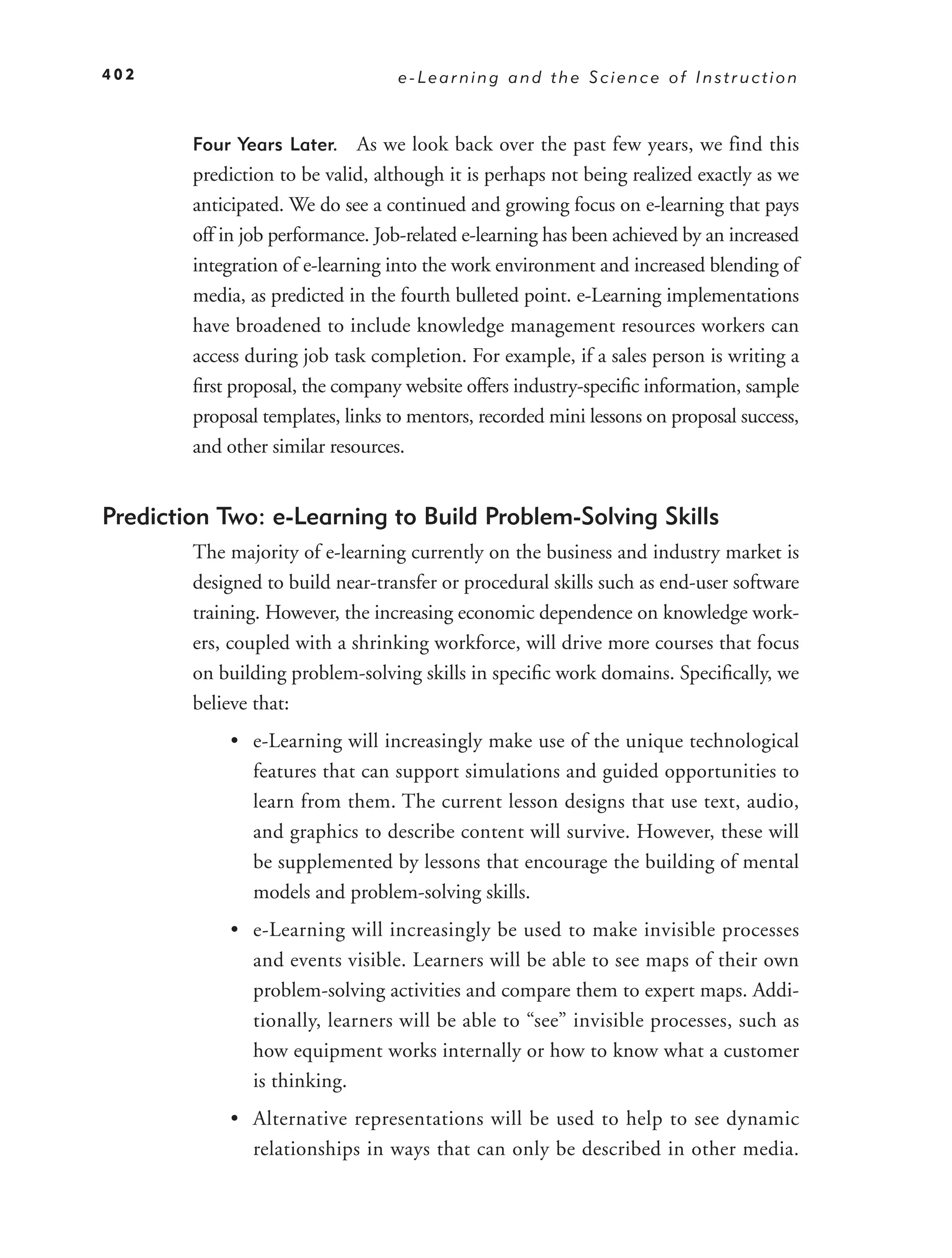 402                                e-Learning and the Science of Instruction


        Four Years Later.     As we look back over the past few years, we find this
        prediction to be valid, although it is perhaps not being realized exactly as we
        anticipated. We do see a continued and growing focus on e-learning that pays
        off in job performance. Job-related e-learning has been achieved by an increased
        integration of e-learning into the work environment and increased blending of
        media, as predicted in the fourth bulleted point. e-Learning implementations
        have broadened to include knowledge management resources workers can
        access during job task completion. For example, if a sales person is writing a
        ﬁrst proposal, the company website offers industry-speciﬁc information, sample
        proposal templates, links to mentors, recorded mini lessons on proposal success,
        and other similar resources.


Prediction Two: e-Learning to Build Problem-Solving Skills
        The majority of e-learning currently on the business and industry market is
        designed to build near-transfer or procedural skills such as end-user software
        training. However, the increasing economic dependence on knowledge work-
        ers, coupled with a shrinking workforce, will drive more courses that focus
        on building problem-solving skills in speciﬁc work domains. Speciﬁcally, we
        believe that:
            • e-Learning will increasingly make use of the unique technological
              features that can support simulations and guided opportunities to
              learn from them. The current lesson designs that use text, audio,
              and graphics to describe content will survive. However, these will
              be supplemented by lessons that encourage the building of mental
              models and problem-solving skills.
            • e-Learning will increasingly be used to make invisible processes
              and events visible. Learners will be able to see maps of their own
              problem-solving activities and compare them to expert maps. Addi-
              tionally, learners will be able to “see” invisible processes, such as
              how equipment works internally or how to know what a customer
              is thinking.
            • Alternative representations will be used to help to see dynamic
              relationships in ways that can only be described in other media.
 