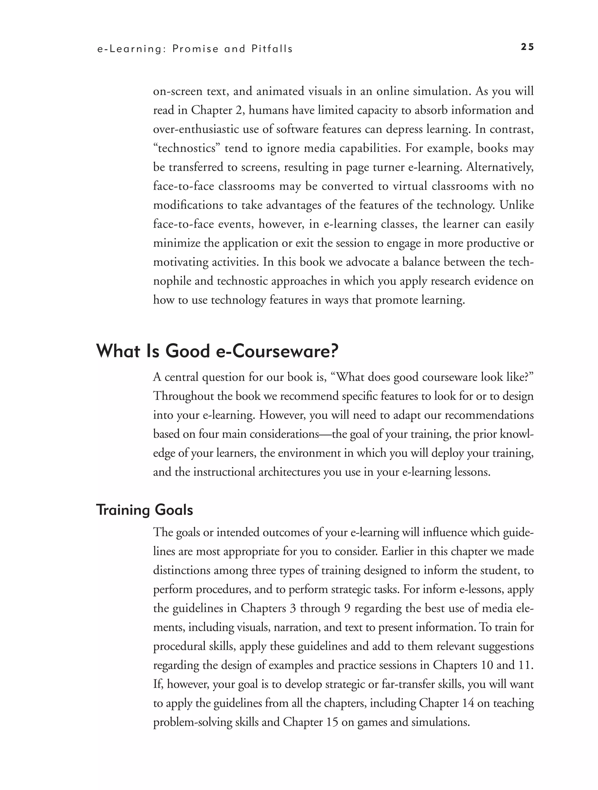e - L e a r n i n g : Pr o m i s e a n d Pi t f a l l s                                         25



               on-screen text, and animated visuals in an online simulation. As you will
               read in Chapter 2, humans have limited capacity to absorb information and
               over-enthusiastic use of software features can depress learning. In contrast,
               “technostics” tend to ignore media capabilities. For example, books may
               be transferred to screens, resulting in page turner e-learning. Alternatively,
               face-to-face classrooms may be converted to virtual classrooms with no
               modiﬁcations to take advantages of the features of the technology. Unlike
               face-to-face events, however, in e-learning classes, the learner can easily
               minimize the application or exit the session to engage in more productive or
               motivating activities. In this book we advocate a balance between the tech-
               nophile and technostic approaches in which you apply research evidence on
               how to use technology features in ways that promote learning.



What Is Good e-Courseware?
               A central question for our book is, “What does good courseware look like?”
               Throughout the book we recommend speciﬁc features to look for or to design
               into your e-learning. However, you will need to adapt our recommendations
               based on four main considerations—the goal of your training, the prior knowl-
               edge of your learners, the environment in which you will deploy your training,
               and the instructional architectures you use in your e-learning lessons.

Training Goals
               The goals or intended outcomes of your e-learning will inﬂuence which guide-
               lines are most appropriate for you to consider. Earlier in this chapter we made
               distinctions among three types of training designed to inform the student, to
               perform procedures, and to perform strategic tasks. For inform e-lessons, apply
               the guidelines in Chapters 3 through 9 regarding the best use of media ele-
               ments, including visuals, narration, and text to present information. To train for
               procedural skills, apply these guidelines and add to them relevant suggestions
               regarding the design of examples and practice sessions in Chapters 10 and 11.
               If, however, your goal is to develop strategic or far-transfer skills, you will want
               to apply the guidelines from all the chapters, including Chapter 14 on teaching
               problem-solving skills and Chapter 15 on games and simulations.
 