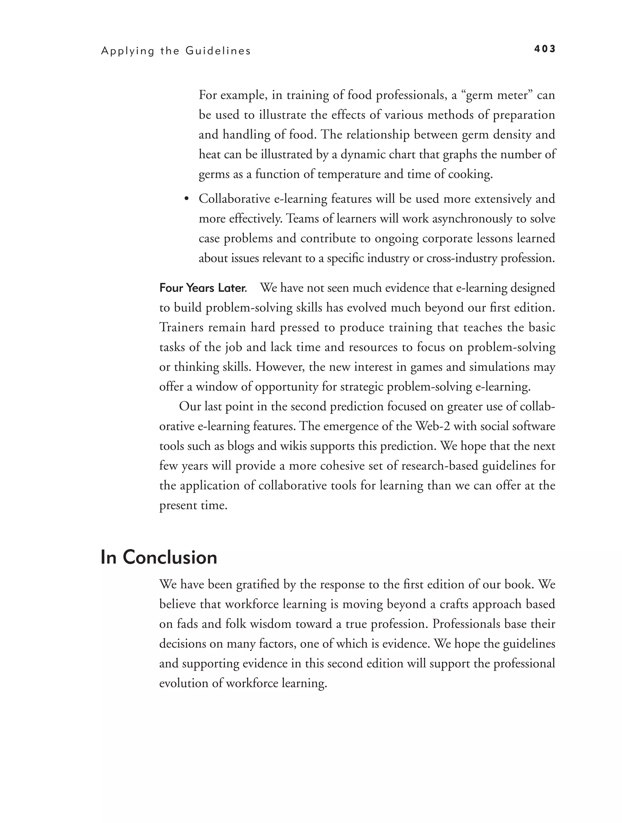 Applying the Guidelines                                                           403



               For example, in training of food professionals, a “germ meter” can
               be used to illustrate the effects of various methods of preparation
               and handling of food. The relationship between germ density and
               heat can be illustrated by a dynamic chart that graphs the number of
               germs as a function of temperature and time of cooking.
            • Collaborative e-learning features will be used more extensively and
              more effectively. Teams of learners will work asynchronously to solve
              case problems and contribute to ongoing corporate lessons learned
              about issues relevant to a speciﬁc industry or cross-industry profession.

        Four Years Later. We have not seen much evidence that e-learning designed
        to build problem-solving skills has evolved much beyond our ﬁrst edition.
        Trainers remain hard pressed to produce training that teaches the basic
        tasks of the job and lack time and resources to focus on problem-solving
        or thinking skills. However, the new interest in games and simulations may
        offer a window of opportunity for strategic problem-solving e-learning.
            Our last point in the second prediction focused on greater use of collab-
        orative e-learning features. The emergence of the Web-2 with social software
        tools such as blogs and wikis supports this prediction. We hope that the next
        few years will provide a more cohesive set of research-based guidelines for
        the application of collaborative tools for learning than we can offer at the
        present time.



In Conclusion
        We have been gratiﬁed by the response to the ﬁrst edition of our book. We
        believe that workforce learning is moving beyond a crafts approach based
        on fads and folk wisdom toward a true profession. Professionals base their
        decisions on many factors, one of which is evidence. We hope the guidelines
        and supporting evidence in this second edition will support the professional
        evolution of workforce learning.
 