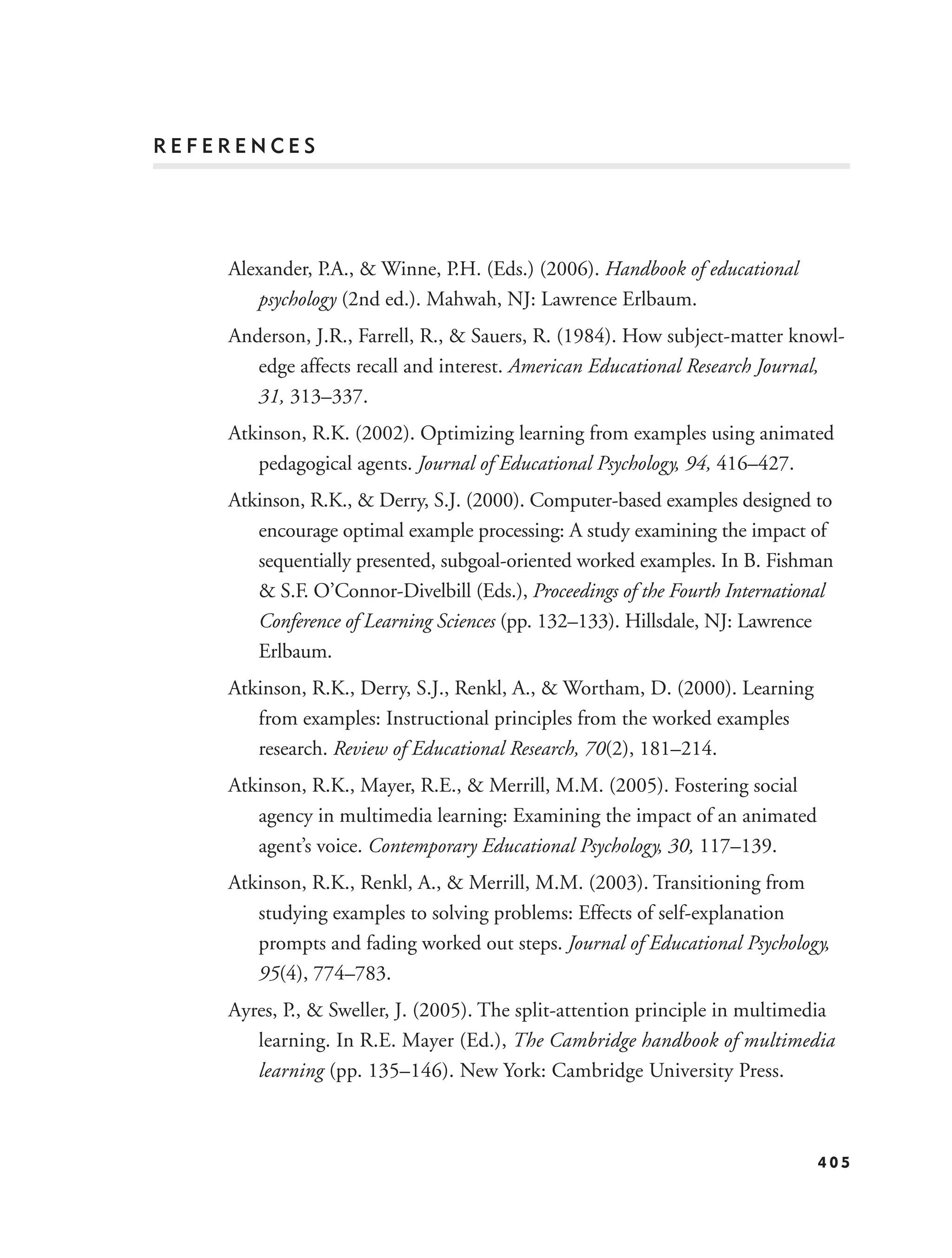 REFERENCES




    Alexander, P.A., & Winne, P.H. (Eds.) (2006). Handbook of educational
       psychology (2nd ed.). Mahwah, NJ: Lawrence Erlbaum.
    Anderson, J.R., Farrell, R., & Sauers, R. (1984). How subject-matter knowl-
       edge affects recall and interest. American Educational Research Journal,
       31, 313–337.
    Atkinson, R.K. (2002). Optimizing learning from examples using animated
       pedagogical agents. Journal of Educational Psychology, 94, 416–427.
    Atkinson, R.K., & Derry, S.J. (2000). Computer-based examples designed to
       encourage optimal example processing: A study examining the impact of
       sequentially presented, subgoal-oriented worked examples. In B. Fishman
       & S.F. O’Connor-Divelbill (Eds.), Proceedings of the Fourth International
       Conference of Learning Sciences (pp. 132–133). Hillsdale, NJ: Lawrence
       Erlbaum.
    Atkinson, R.K., Derry, S.J., Renkl, A., & Wortham, D. (2000). Learning
       from examples: Instructional principles from the worked examples
       research. Review of Educational Research, 70(2), 181–214.
    Atkinson, R.K., Mayer, R.E., & Merrill, M.M. (2005). Fostering social
       agency in multimedia learning: Examining the impact of an animated
       agent’s voice. Contemporary Educational Psychology, 30, 117–139.
    Atkinson, R.K., Renkl, A., & Merrill, M.M. (2003). Transitioning from
       studying examples to solving problems: Effects of self-explanation
       prompts and fading worked out steps. Journal of Educational Psychology,
       95(4), 774–783.
    Ayres, P., & Sweller, J. (2005). The split-attention principle in multimedia
       learning. In R.E. Mayer (Ed.), The Cambridge handbook of multimedia
       learning (pp. 135–146). New York: Cambridge University Press.



                                                                              405
 