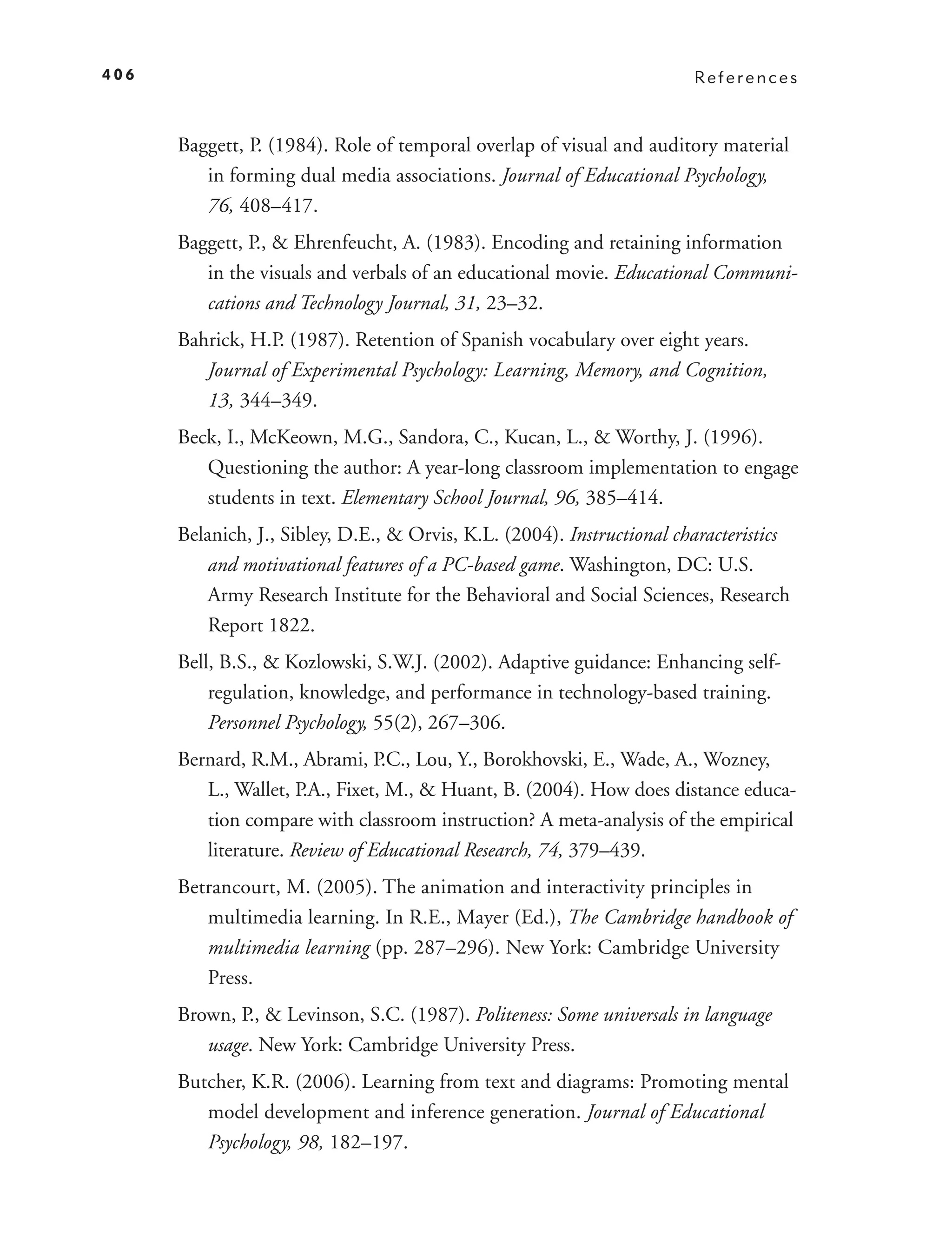 406                                                                     References



      Baggett, P. (1984). Role of temporal overlap of visual and auditory material
         in forming dual media associations. Journal of Educational Psychology,
         76, 408–417.
      Baggett, P., & Ehrenfeucht, A. (1983). Encoding and retaining information
         in the visuals and verbals of an educational movie. Educational Communi-
         cations and Technology Journal, 31, 23–32.
      Bahrick, H.P. (1987). Retention of Spanish vocabulary over eight years.
         Journal of Experimental Psychology: Learning, Memory, and Cognition,
         13, 344–349.
      Beck, I., McKeown, M.G., Sandora, C., Kucan, L., & Worthy, J. (1996).
         Questioning the author: A year-long classroom implementation to engage
         students in text. Elementary School Journal, 96, 385–414.
      Belanich, J., Sibley, D.E., & Orvis, K.L. (2004). Instructional characteristics
          and motivational features of a PC-based game. Washington, DC: U.S.
          Army Research Institute for the Behavioral and Social Sciences, Research
          Report 1822.
      Bell, B.S., & Kozlowski, S.W.J. (2002). Adaptive guidance: Enhancing self-
          regulation, knowledge, and performance in technology-based training.
          Personnel Psychology, 55(2), 267–306.
      Bernard, R.M., Abrami, P.C., Lou, Y., Borokhovski, E., Wade, A., Wozney,
         L., Wallet, P.A., Fixet, M., & Huant, B. (2004). How does distance educa-
         tion compare with classroom instruction? A meta-analysis of the empirical
         literature. Review of Educational Research, 74, 379–439.
      Betrancourt, M. (2005). The animation and interactivity principles in
         multimedia learning. In R.E., Mayer (Ed.), The Cambridge handbook of
         multimedia learning (pp. 287–296). New York: Cambridge University
         Press.
      Brown, P., & Levinson, S.C. (1987). Politeness: Some universals in language
         usage. New York: Cambridge University Press.
      Butcher, K.R. (2006). Learning from text and diagrams: Promoting mental
         model development and inference generation. Journal of Educational
         Psychology, 98, 182–197.
 