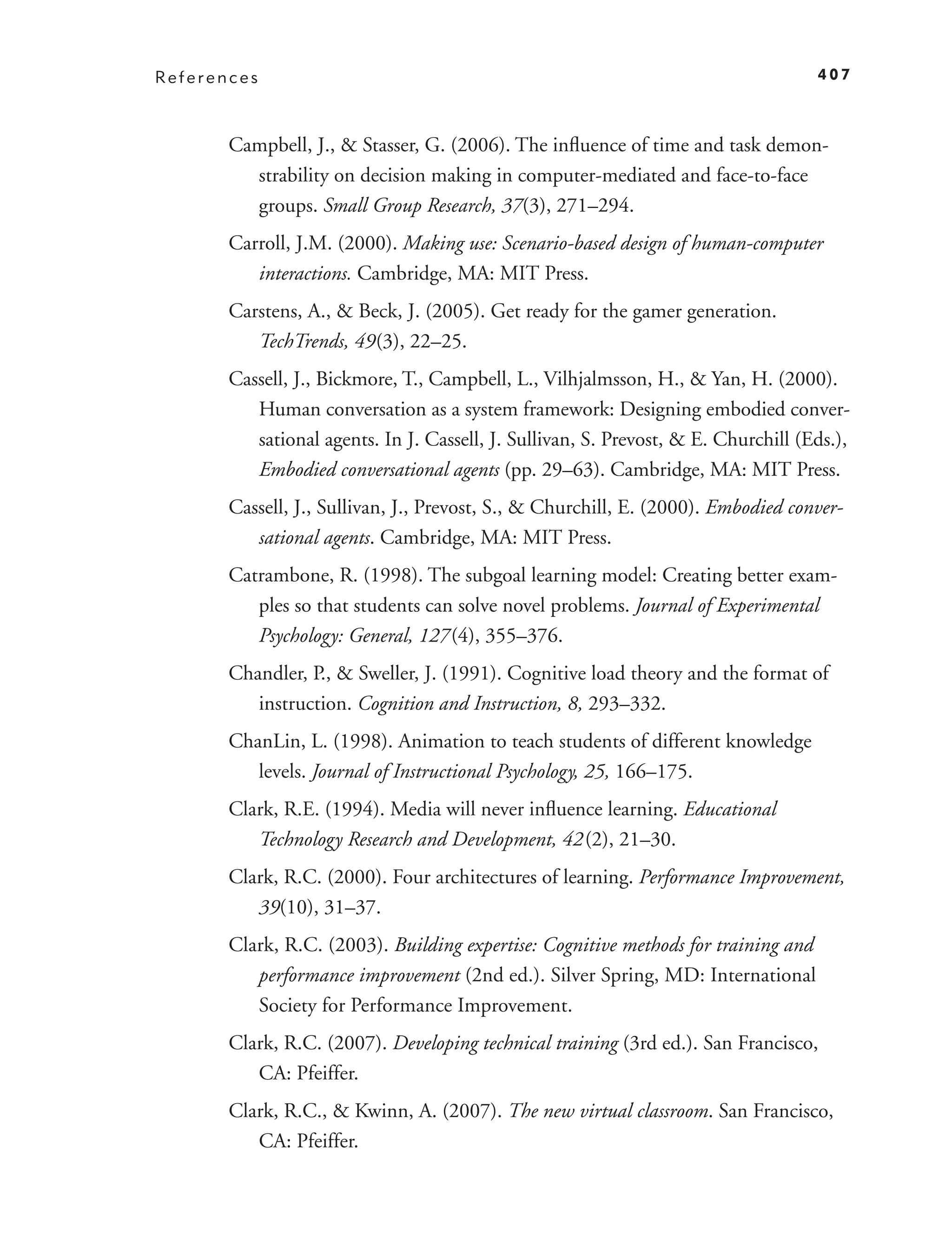 References                                                                          407



       Campbell, J., & Stasser, G. (2006). The inﬂuence of time and task demon-
         strability on decision making in computer-mediated and face-to-face
         groups. Small Group Research, 37(3), 271–294.
       Carroll, J.M. (2000). Making use: Scenario-based design of human-computer
          interactions. Cambridge, MA: MIT Press.
       Carstens, A., & Beck, J. (2005). Get ready for the gamer generation.
          TechTrends, 49 (3), 22–25.
       Cassell, J., Bickmore, T., Campbell, L., Vilhjalmsson, H., & Yan, H. (2000).
          Human conversation as a system framework: Designing embodied conver-
          sational agents. In J. Cassell, J. Sullivan, S. Prevost, & E. Churchill (Eds.),
          Embodied conversational agents (pp. 29–63). Cambridge, MA: MIT Press.
       Cassell, J., Sullivan, J., Prevost, S., & Churchill, E. (2000). Embodied conver-
          sational agents. Cambridge, MA: MIT Press.
       Catrambone, R. (1998). The subgoal learning model: Creating better exam-
          ples so that students can solve novel problems. Journal of Experimental
          Psychology: General, 127 (4), 355–376.
       Chandler, P., & Sweller, J. (1991). Cognitive load theory and the format of
          instruction. Cognition and Instruction, 8, 293–332.
       ChanLin, L. (1998). Animation to teach students of different knowledge
          levels. Journal of Instructional Psychology, 25, 166–175.
       Clark, R.E. (1994). Media will never inﬂuence learning. Educational
          Technology Research and Development, 42 (2), 21–30.
       Clark, R.C. (2000). Four architectures of learning. Performance Improvement,
          39(10), 31–37.
       Clark, R.C. (2003). Building expertise: Cognitive methods for training and
          performance improvement (2nd ed.). Silver Spring, MD: International
          Society for Performance Improvement.
       Clark, R.C. (2007). Developing technical training (3rd ed.). San Francisco,
          CA: Pfeiffer.
       Clark, R.C., & Kwinn, A. (2007). The new virtual classroom. San Francisco,
          CA: Pfeiffer.
 