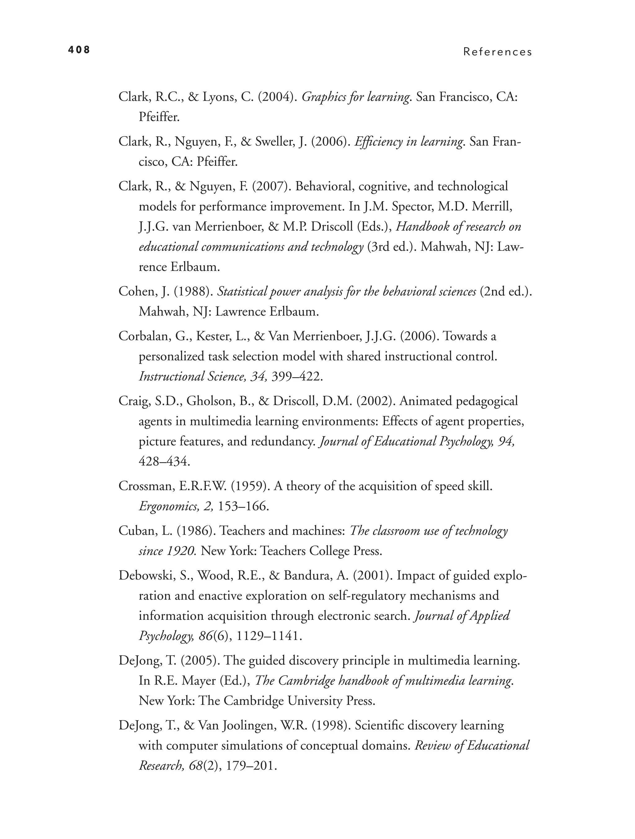 408                                                                        References



      Clark, R.C., & Lyons, C. (2004). Graphics for learning. San Francisco, CA:
         Pfeiffer.
      Clark, R., Nguyen, F., & Sweller, J. (2006). Efﬁciency in learning. San Fran-
         cisco, CA: Pfeiffer.
      Clark, R., & Nguyen, F. (2007). Behavioral, cognitive, and technological
         models for performance improvement. In J.M. Spector, M.D. Merrill,
         J.J.G. van Merrienboer, & M.P. Driscoll (Eds.), Handbook of research on
         educational communications and technology (3rd ed.). Mahwah, NJ: Law-
         rence Erlbaum.
      Cohen, J. (1988). Statistical power analysis for the behavioral sciences (2nd ed.).
         Mahwah, NJ: Lawrence Erlbaum.
      Corbalan, G., Kester, L., & Van Merrienboer, J.J.G. (2006). Towards a
         personalized task selection model with shared instructional control.
         Instructional Science, 34, 399–422.
      Craig, S.D., Gholson, B., & Driscoll, D.M. (2002). Animated pedagogical
         agents in multimedia learning environments: Effects of agent properties,
         picture features, and redundancy. Journal of Educational Psychology, 94,
         428–434.
      Crossman, E.R.F.W. (1959). A theory of the acquisition of speed skill.
         Ergonomics, 2, 153–166.
      Cuban, L. (1986). Teachers and machines: The classroom use of technology
         since 1920. New York: Teachers College Press.
      Debowski, S., Wood, R.E., & Bandura, A. (2001). Impact of guided explo-
         ration and enactive exploration on self-regulatory mechanisms and
         information acquisition through electronic search. Journal of Applied
         Psychology, 86 (6), 1129–1141.
      DeJong, T. (2005). The guided discovery principle in multimedia learning.
         In R.E. Mayer (Ed.), The Cambridge handbook of multimedia learning.
         New York: The Cambridge University Press.
      DeJong, T., & Van Joolingen, W.R. (1998). Scientiﬁc discovery learning
         with computer simulations of conceptual domains. Review of Educational
         Research, 68(2), 179–201.
 