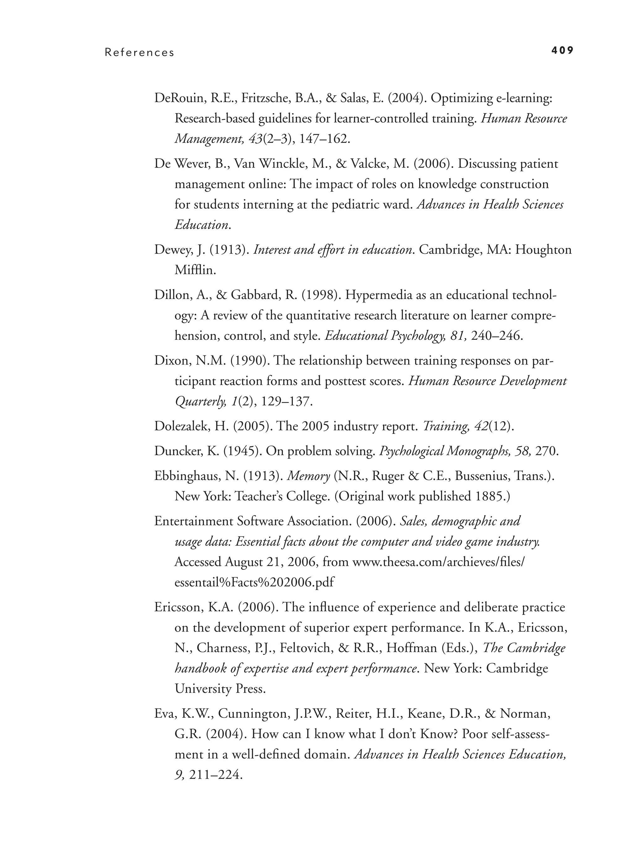 References                                                                          409



       DeRouin, R.E., Fritzsche, B.A., & Salas, E. (2004). Optimizing e-learning:
         Research-based guidelines for learner-controlled training. Human Resource
         Management, 43(2–3), 147–162.
       De Wever, B., Van Winckle, M., & Valcke, M. (2006). Discussing patient
          management online: The impact of roles on knowledge construction
          for students interning at the pediatric ward. Advances in Health Sciences
          Education.
       Dewey, J. (1913). Interest and effort in education. Cambridge, MA: Houghton
         Mifﬂin.
       Dillon, A., & Gabbard, R. (1998). Hypermedia as an educational technol-
           ogy: A review of the quantitative research literature on learner compre-
           hension, control, and style. Educational Psychology, 81, 240–246.
       Dixon, N.M. (1990). The relationship between training responses on par-
          ticipant reaction forms and posttest scores. Human Resource Development
          Quarterly, 1(2), 129–137.
       Dolezalek, H. (2005). The 2005 industry report. Training, 42(12).
       Duncker, K. (1945). On problem solving. Psychological Monographs, 58, 270.
       Ebbinghaus, N. (1913). Memory (N.R., Ruger & C.E., Bussenius, Trans.).
          New York: Teacher’s College. (Original work published 1885.)
       Entertainment Software Association. (2006). Sales, demographic and
          usage data: Essential facts about the computer and video game industry.
          Accessed August 21, 2006, from www.theesa.com/archieves/ﬁles/
          essentail%Facts%202006.pdf
       Ericsson, K.A. (2006). The inﬂuence of experience and deliberate practice
           on the development of superior expert performance. In K.A., Ericsson,
           N., Charness, P.J., Feltovich, & R.R., Hoffman (Eds.), The Cambridge
           handbook of expertise and expert performance. New York: Cambridge
           University Press.
       Eva, K.W., Cunnington, J.P.W., Reiter, H.I., Keane, D.R., & Norman,
          G.R. (2004). How can I know what I don’t Know? Poor self-assess-
          ment in a well-deﬁned domain. Advances in Health Sciences Education,
          9, 211–224.
 