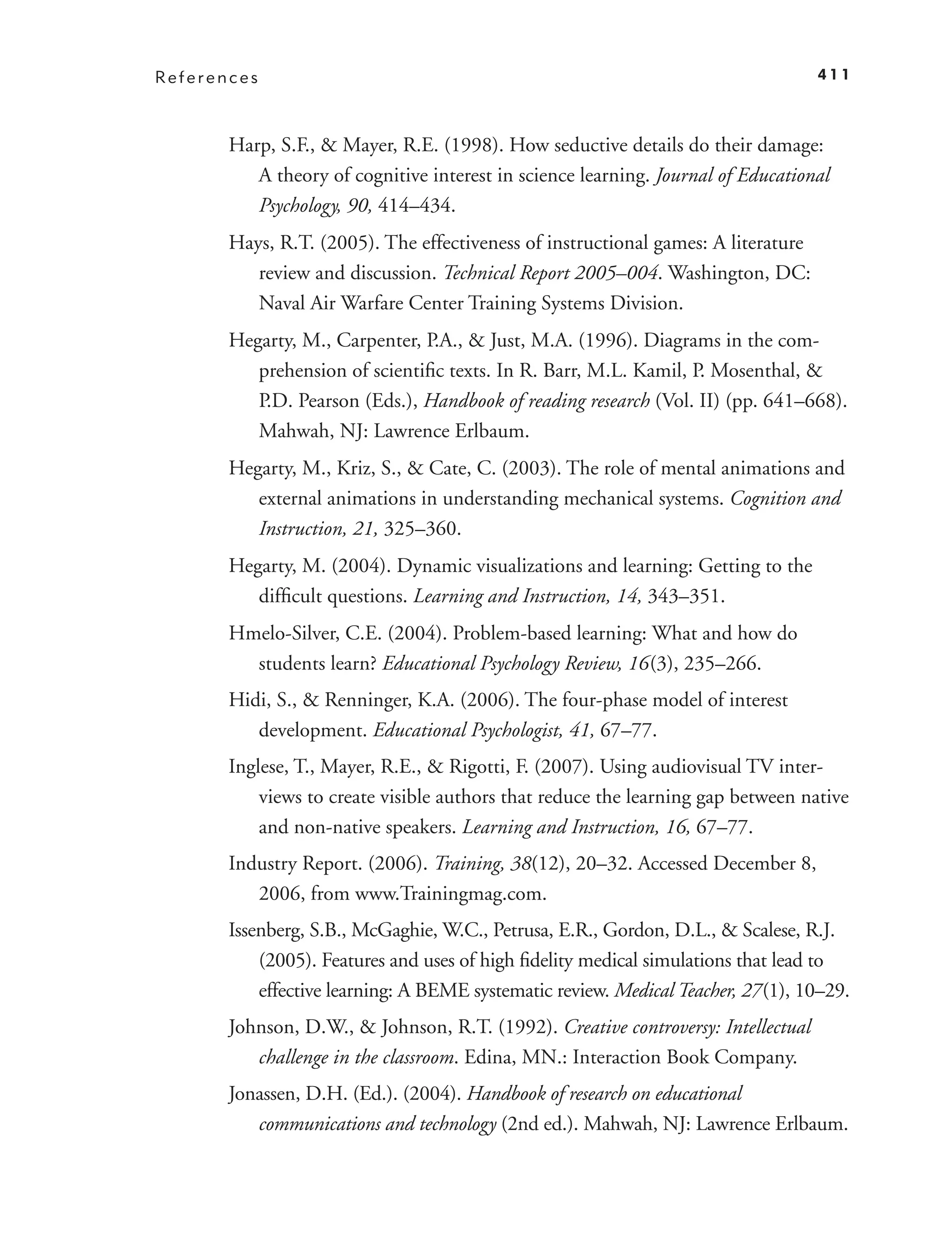 References                                                                         411



       Harp, S.F., & Mayer, R.E. (1998). How seductive details do their damage:
          A theory of cognitive interest in science learning. Journal of Educational
          Psychology, 90, 414–434.
       Hays, R.T. (2005). The effectiveness of instructional games: A literature
          review and discussion. Technical Report 2005–004. Washington, DC:
          Naval Air Warfare Center Training Systems Division.
       Hegarty, M., Carpenter, P.A., & Just, M.A. (1996). Diagrams in the com-
          prehension of scientiﬁc texts. In R. Barr, M.L. Kamil, P. Mosenthal, &
          P.D. Pearson (Eds.), Handbook of reading research (Vol. II) (pp. 641–668).
          Mahwah, NJ: Lawrence Erlbaum.
       Hegarty, M., Kriz, S., & Cate, C. (2003). The role of mental animations and
          external animations in understanding mechanical systems. Cognition and
          Instruction, 21, 325–360.
       Hegarty, M. (2004). Dynamic visualizations and learning: Getting to the
          difﬁcult questions. Learning and Instruction, 14, 343–351.
       Hmelo-Silver, C.E. (2004). Problem-based learning: What and how do
         students learn? Educational Psychology Review, 16 (3), 235–266.
       Hidi, S., & Renninger, K.A. (2006). The four-phase model of interest
          development. Educational Psychologist, 41, 67–77.
       Inglese, T., Mayer, R.E., & Rigotti, F. (2007). Using audiovisual TV inter-
           views to create visible authors that reduce the learning gap between native
           and non-native speakers. Learning and Instruction, 16, 67–77.
       Industry Report. (2006). Training, 38(12), 20–32. Accessed December 8,
          2006, from www.Trainingmag.com.
       Issenberg, S.B., McGaghie, W.C., Petrusa, E.R., Gordon, D.L., & Scalese, R.J.
           (2005). Features and uses of high ﬁdelity medical simulations that lead to
           effective learning: A BEME systematic review. Medical Teacher, 27 (1), 10–29.
       Johnson, D.W., & Johnson, R.T. (1992). Creative controversy: Intellectual
          challenge in the classroom. Edina, MN.: Interaction Book Company.
       Jonassen, D.H. (Ed.). (2004). Handbook of research on educational
          communications and technology (2nd ed.). Mahwah, NJ: Lawrence Erlbaum.
 