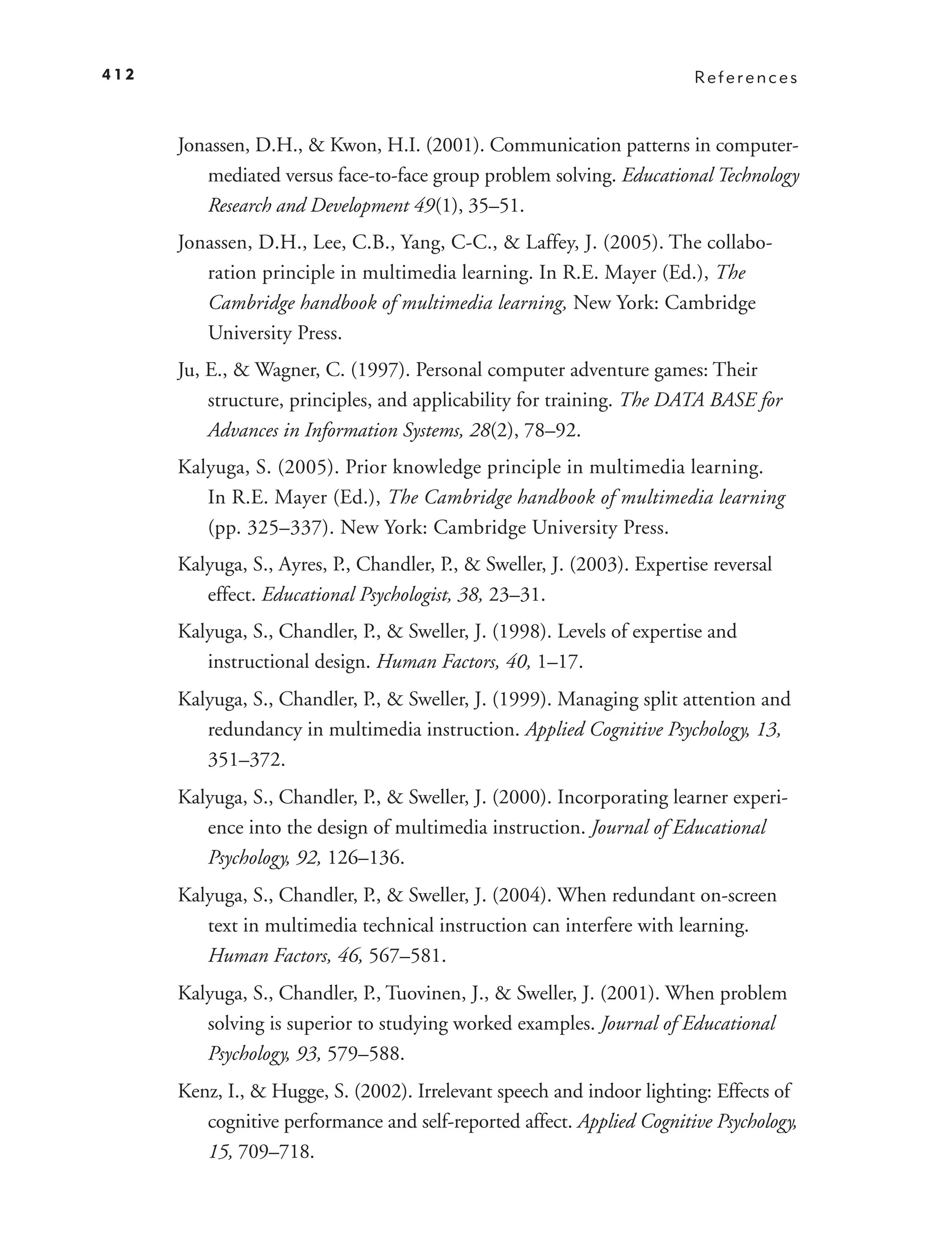 412                                                                      References



      Jonassen, D.H., & Kwon, H.I. (2001). Communication patterns in computer-
         mediated versus face-to-face group problem solving. Educational Technology
         Research and Development 49(1), 35–51.
      Jonassen, D.H., Lee, C.B., Yang, C-C., & Laffey, J. (2005). The collabo-
         ration principle in multimedia learning. In R.E. Mayer (Ed.), The
         Cambridge handbook of multimedia learning, New York: Cambridge
         University Press.
      Ju, E., & Wagner, C. (1997). Personal computer adventure games: Their
          structure, principles, and applicability for training. The DATA BASE for
          Advances in Information Systems, 28(2), 78–92.
      Kalyuga, S. (2005). Prior knowledge principle in multimedia learning.
         In R.E. Mayer (Ed.), The Cambridge handbook of multimedia learning
         (pp. 325–337). New York: Cambridge University Press.
      Kalyuga, S., Ayres, P., Chandler, P., & Sweller, J. (2003). Expertise reversal
         effect. Educational Psychologist, 38, 23–31.
      Kalyuga, S., Chandler, P., & Sweller, J. (1998). Levels of expertise and
         instructional design. Human Factors, 40, 1–17.
      Kalyuga, S., Chandler, P., & Sweller, J. (1999). Managing split attention and
         redundancy in multimedia instruction. Applied Cognitive Psychology, 13,
         351–372.
      Kalyuga, S., Chandler, P., & Sweller, J. (2000). Incorporating learner experi-
         ence into the design of multimedia instruction. Journal of Educational
         Psychology, 92, 126–136.
      Kalyuga, S., Chandler, P., & Sweller, J. (2004). When redundant on-screen
         text in multimedia technical instruction can interfere with learning.
         Human Factors, 46, 567–581.
      Kalyuga, S., Chandler, P., Tuovinen, J., & Sweller, J. (2001). When problem
         solving is superior to studying worked examples. Journal of Educational
         Psychology, 93, 579–588.
      Kenz, I., & Hugge, S. (2002). Irrelevant speech and indoor lighting: Effects of
         cognitive performance and self-reported affect. Applied Cognitive Psychology,
         15, 709–718.
 