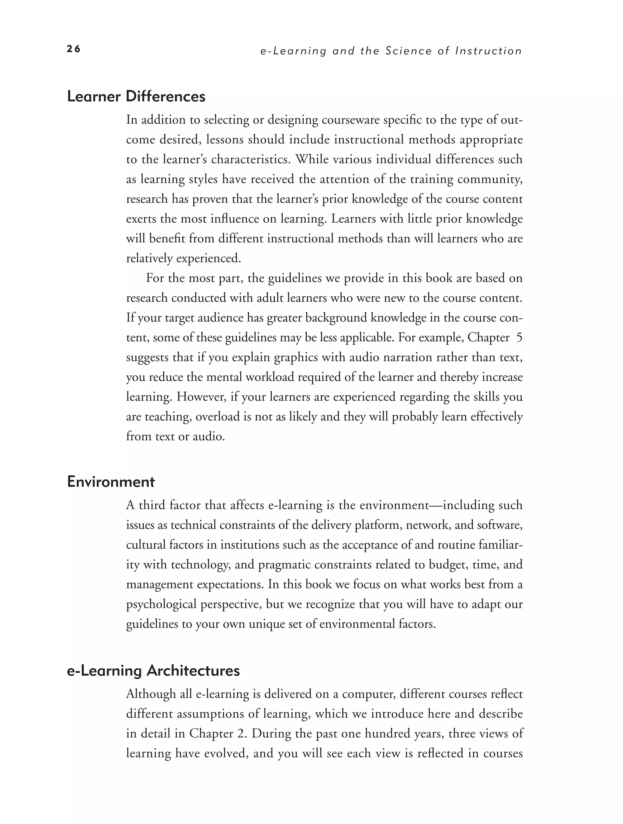 26                                 e-Learning and the Science of Instruction



Learner Differences
        In addition to selecting or designing courseware speciﬁc to the type of out-
        come desired, lessons should include instructional methods appropriate
        to the learner’s characteristics. While various individual differences such
        as learning styles have received the attention of the training community,
        research has proven that the learner’s prior knowledge of the course content
        exerts the most inﬂuence on learning. Learners with little prior knowledge
        will beneﬁt from different instructional methods than will learners who are
        relatively experienced.
            For the most part, the guidelines we provide in this book are based on
        research conducted with adult learners who were new to the course content.
        If your target audience has greater background knowledge in the course con-
        tent, some of these guidelines may be less applicable. For example, Chapter 5
        suggests that if you explain graphics with audio narration rather than text,
        you reduce the mental workload required of the learner and thereby increase
        learning. However, if your learners are experienced regarding the skills you
        are teaching, overload is not as likely and they will probably learn effectively
        from text or audio.


Environment
        A third factor that affects e-learning is the environment—including such
        issues as technical constraints of the delivery platform, network, and software,
        cultural factors in institutions such as the acceptance of and routine familiar-
        ity with technology, and pragmatic constraints related to budget, time, and
        management expectations. In this book we focus on what works best from a
        psychological perspective, but we recognize that you will have to adapt our
        guidelines to your own unique set of environmental factors.


e-Learning Architectures
        Although all e-learning is delivered on a computer, different courses reﬂect
        different assumptions of learning, which we introduce here and describe
        in detail in Chapter 2. During the past one hundred years, three views of
        learning have evolved, and you will see each view is reﬂected in courses
 