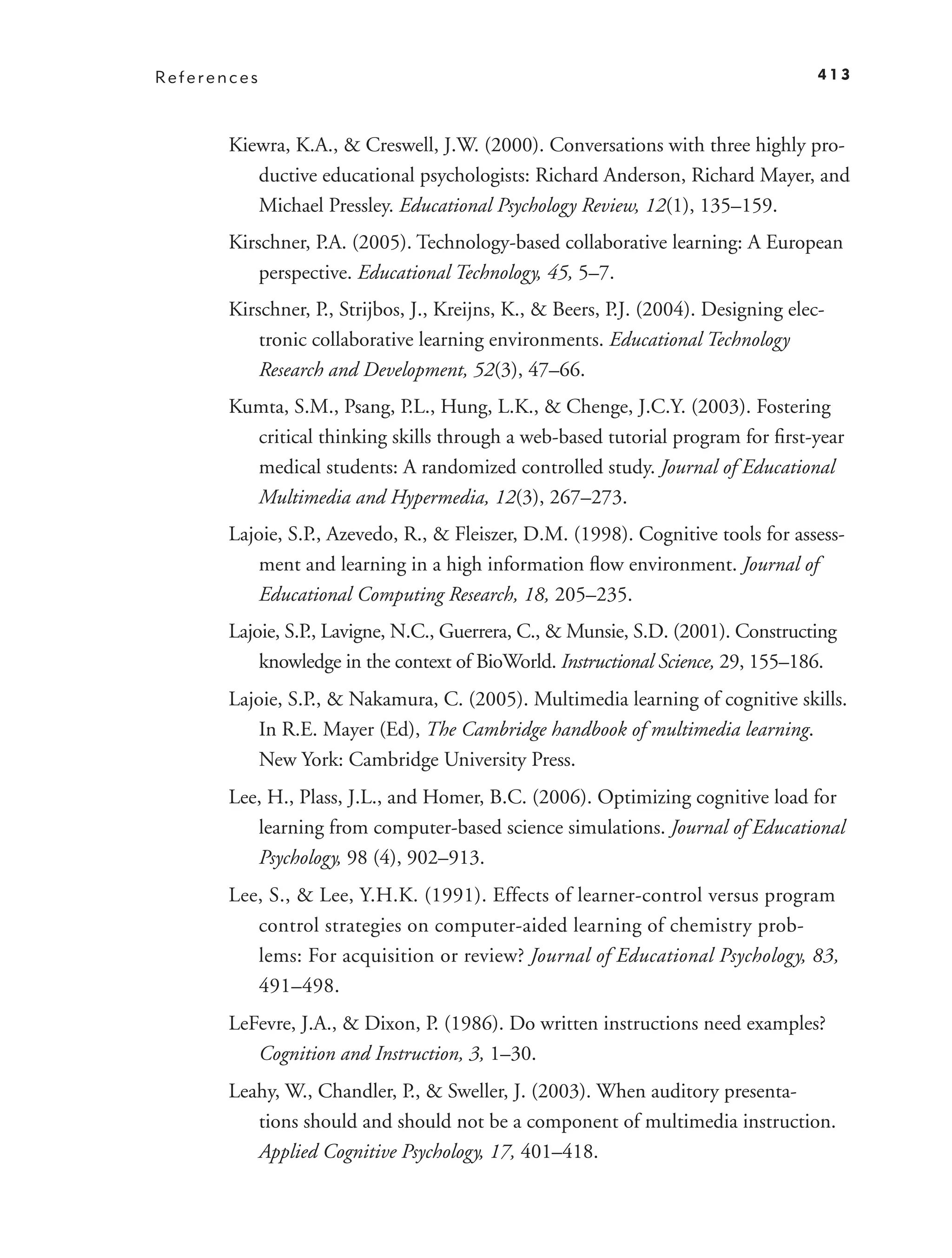 References                                                                           413



       Kiewra, K.A., & Creswell, J.W. (2000). Conversations with three highly pro-
          ductive educational psychologists: Richard Anderson, Richard Mayer, and
          Michael Pressley. Educational Psychology Review, 12(1), 135–159.
       Kirschner, P.A. (2005). Technology-based collaborative learning: A European
           perspective. Educational Technology, 45, 5–7.
       Kirschner, P., Strijbos, J., Kreijns, K., & Beers, P.J. (2004). Designing elec-
           tronic collaborative learning environments. Educational Technology
           Research and Development, 52(3), 47–66.
       Kumta, S.M., Psang, P.L., Hung, L.K., & Chenge, J.C.Y. (2003). Fostering
         critical thinking skills through a web-based tutorial program for ﬁrst-year
         medical students: A randomized controlled study. Journal of Educational
         Multimedia and Hypermedia, 12(3), 267–273.
       Lajoie, S.P., Azevedo, R., & Fleiszer, D.M. (1998). Cognitive tools for assess-
           ment and learning in a high information ﬂow environment. Journal of
           Educational Computing Research, 18, 205–235.
       Lajoie, S.P., Lavigne, N.C., Guerrera, C., & Munsie, S.D. (2001). Constructing
           knowledge in the context of BioWorld. Instructional Science, 29, 155–186.
       Lajoie, S.P., & Nakamura, C. (2005). Multimedia learning of cognitive skills.
           In R.E. Mayer (Ed), The Cambridge handbook of multimedia learning.
           New York: Cambridge University Press.
       Lee, H., Plass, J.L., and Homer, B.C. (2006). Optimizing cognitive load for
          learning from computer-based science simulations. Journal of Educational
          Psychology, 98 (4), 902–913.
       Lee, S., & Lee, Y.H.K. (1991). Effects of learner-control versus program
          control strategies on computer-aided learning of chemistry prob-
          lems: For acquisition or review? Journal of Educational Psychology, 83,
          491–498.
       LeFevre, J.A., & Dixon, P. (1986). Do written instructions need examples?
          Cognition and Instruction, 3, 1–30.
       Leahy, W., Chandler, P., & Sweller, J. (2003). When auditory presenta-
          tions should and should not be a component of multimedia instruction.
          Applied Cognitive Psychology, 17, 401–418.
 