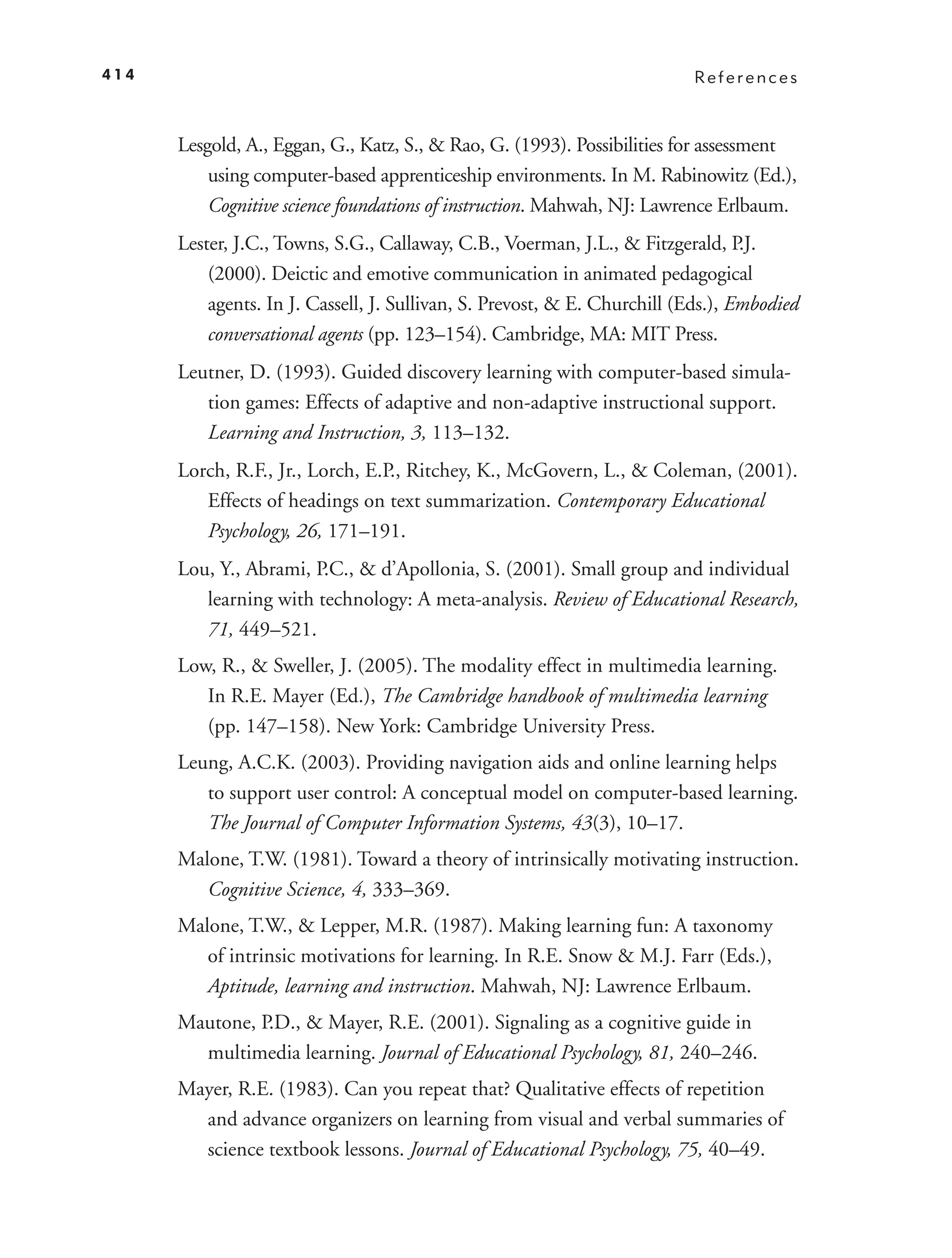 414                                                                        References



      Lesgold, A., Eggan, G., Katz, S., & Rao, G. (1993). Possibilities for assessment
          using computer-based apprenticeship environments. In M. Rabinowitz (Ed.),
          Cognitive science foundations of instruction. Mahwah, NJ: Lawrence Erlbaum.
      Lester, J.C., Towns, S.G., Callaway, C.B., Voerman, J.L., & Fitzgerald, P.J.
          (2000). Deictic and emotive communication in animated pedagogical
          agents. In J. Cassell, J. Sullivan, S. Prevost, & E. Churchill (Eds.), Embodied
          conversational agents (pp. 123–154). Cambridge, MA: MIT Press.
      Leutner, D. (1993). Guided discovery learning with computer-based simula-
         tion games: Effects of adaptive and non-adaptive instructional support.
         Learning and Instruction, 3, 113–132.
      Lorch, R.F., Jr., Lorch, E.P., Ritchey, K., McGovern, L., & Coleman, (2001).
         Effects of headings on text summarization. Contemporary Educational
         Psychology, 26, 171–191.
      Lou, Y., Abrami, P.C., & d’Apollonia, S. (2001). Small group and individual
         learning with technology: A meta-analysis. Review of Educational Research,
         71, 449–521.
      Low, R., & Sweller, J. (2005). The modality effect in multimedia learning.
         In R.E. Mayer (Ed.), The Cambridge handbook of multimedia learning
         (pp. 147–158). New York: Cambridge University Press.
      Leung, A.C.K. (2003). Providing navigation aids and online learning helps
         to support user control: A conceptual model on computer-based learning.
         The Journal of Computer Information Systems, 43(3), 10–17.
      Malone, T.W. (1981). Toward a theory of intrinsically motivating instruction.
         Cognitive Science, 4, 333–369.
      Malone, T.W., & Lepper, M.R. (1987). Making learning fun: A taxonomy
         of intrinsic motivations for learning. In R.E. Snow & M.J. Farr (Eds.),
         Aptitude, learning and instruction. Mahwah, NJ: Lawrence Erlbaum.
      Mautone, P.D., & Mayer, R.E. (2001). Signaling as a cognitive guide in
        multimedia learning. Journal of Educational Psychology, 81, 240–246.
      Mayer, R.E. (1983). Can you repeat that? Qualitative effects of repetition
        and advance organizers on learning from visual and verbal summaries of
        science textbook lessons. Journal of Educational Psychology, 75, 40–49.
 