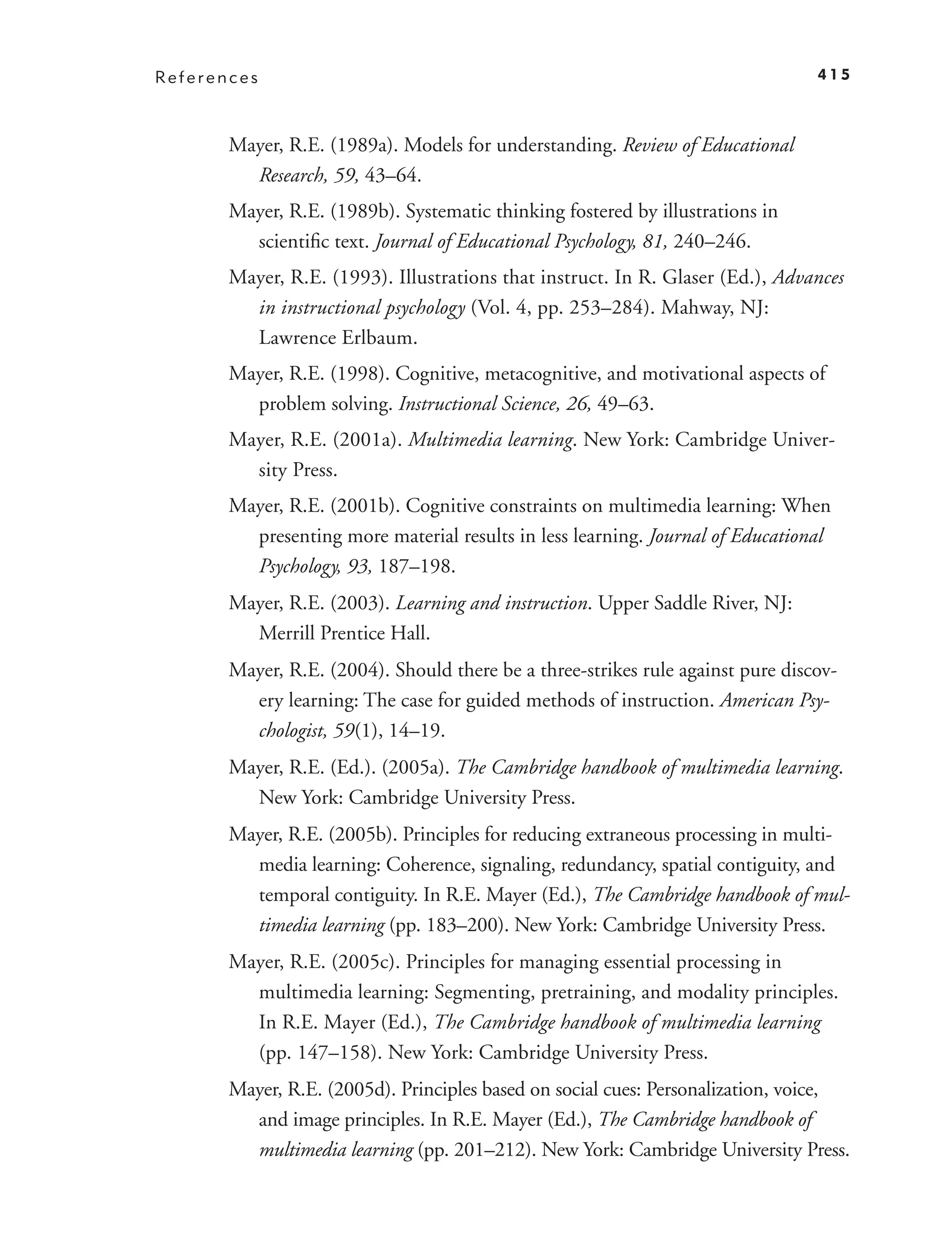 References                                                                       415



       Mayer, R.E. (1989a). Models for understanding. Review of Educational
         Research, 59, 43–64.
       Mayer, R.E. (1989b). Systematic thinking fostered by illustrations in
         scientiﬁc text. Journal of Educational Psychology, 81, 240–246.
       Mayer, R.E. (1993). Illustrations that instruct. In R. Glaser (Ed.), Advances
         in instructional psychology (Vol. 4, pp. 253–284). Mahway, NJ:
         Lawrence Erlbaum.
       Mayer, R.E. (1998). Cognitive, metacognitive, and motivational aspects of
         problem solving. Instructional Science, 26, 49–63.
       Mayer, R.E. (2001a). Multimedia learning. New York: Cambridge Univer-
         sity Press.
       Mayer, R.E. (2001b). Cognitive constraints on multimedia learning: When
         presenting more material results in less learning. Journal of Educational
         Psychology, 93, 187–198.
       Mayer, R.E. (2003). Learning and instruction. Upper Saddle River, NJ:
         Merrill Prentice Hall.
       Mayer, R.E. (2004). Should there be a three-strikes rule against pure discov-
         ery learning: The case for guided methods of instruction. American Psy-
         chologist, 59(1), 14–19.
       Mayer, R.E. (Ed.). (2005a). The Cambridge handbook of multimedia learning.
         New York: Cambridge University Press.
       Mayer, R.E. (2005b). Principles for reducing extraneous processing in multi-
         media learning: Coherence, signaling, redundancy, spatial contiguity, and
         temporal contiguity. In R.E. Mayer (Ed.), The Cambridge handbook of mul-
         timedia learning (pp. 183–200). New York: Cambridge University Press.
       Mayer, R.E. (2005c). Principles for managing essential processing in
         multimedia learning: Segmenting, pretraining, and modality principles.
         In R.E. Mayer (Ed.), The Cambridge handbook of multimedia learning
         (pp. 147–158). New York: Cambridge University Press.
       Mayer, R.E. (2005d). Principles based on social cues: Personalization, voice,
         and image principles. In R.E. Mayer (Ed.), The Cambridge handbook of
         multimedia learning (pp. 201–212). New York: Cambridge University Press.
 