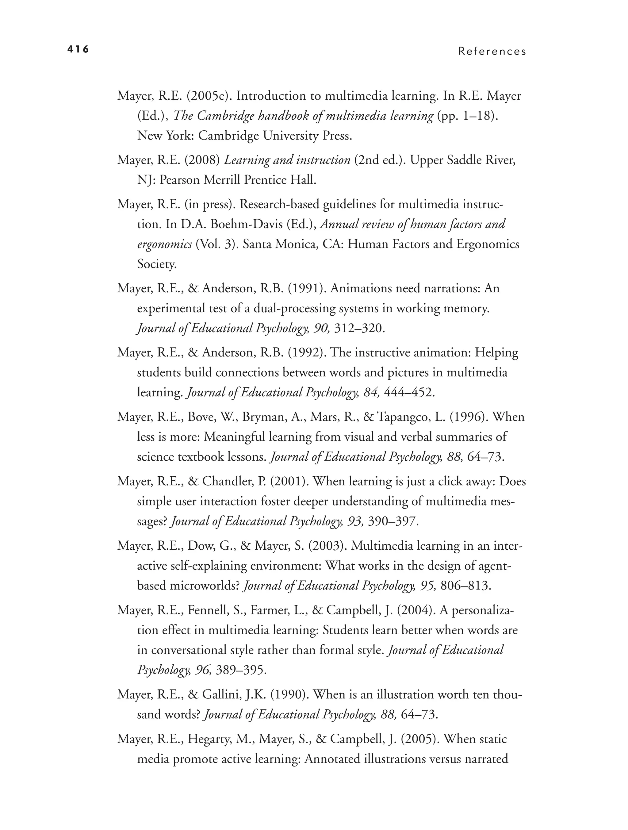 416                                                                  References



      Mayer, R.E. (2005e). Introduction to multimedia learning. In R.E. Mayer
        (Ed.), The Cambridge handbook of multimedia learning (pp. 1–18).
        New York: Cambridge University Press.
      Mayer, R.E. (2008) Learning and instruction (2nd ed.). Upper Saddle River,
        NJ: Pearson Merrill Prentice Hall.
      Mayer, R.E. (in press). Research-based guidelines for multimedia instruc-
        tion. In D.A. Boehm-Davis (Ed.), Annual review of human factors and
        ergonomics (Vol. 3). Santa Monica, CA: Human Factors and Ergonomics
        Society.
      Mayer, R.E., & Anderson, R.B. (1991). Animations need narrations: An
        experimental test of a dual-processing systems in working memory.
        Journal of Educational Psychology, 90, 312–320.
      Mayer, R.E., & Anderson, R.B. (1992). The instructive animation: Helping
        students build connections between words and pictures in multimedia
        learning. Journal of Educational Psychology, 84, 444–452.
      Mayer, R.E., Bove, W., Bryman, A., Mars, R., & Tapangco, L. (1996). When
        less is more: Meaningful learning from visual and verbal summaries of
        science textbook lessons. Journal of Educational Psychology, 88, 64–73.
      Mayer, R.E., & Chandler, P. (2001). When learning is just a click away: Does
        simple user interaction foster deeper understanding of multimedia mes-
        sages? Journal of Educational Psychology, 93, 390–397.
      Mayer, R.E., Dow, G., & Mayer, S. (2003). Multimedia learning in an inter-
        active self-explaining environment: What works in the design of agent-
        based microworlds? Journal of Educational Psychology, 95, 806–813.
      Mayer, R.E., Fennell, S., Farmer, L., & Campbell, J. (2004). A personaliza-
        tion effect in multimedia learning: Students learn better when words are
        in conversational style rather than formal style. Journal of Educational
        Psychology, 96, 389–395.
      Mayer, R.E., & Gallini, J.K. (1990). When is an illustration worth ten thou-
        sand words? Journal of Educational Psychology, 88, 64–73.
      Mayer, R.E., Hegarty, M., Mayer, S., & Campbell, J. (2005). When static
        media promote active learning: Annotated illustrations versus narrated
 