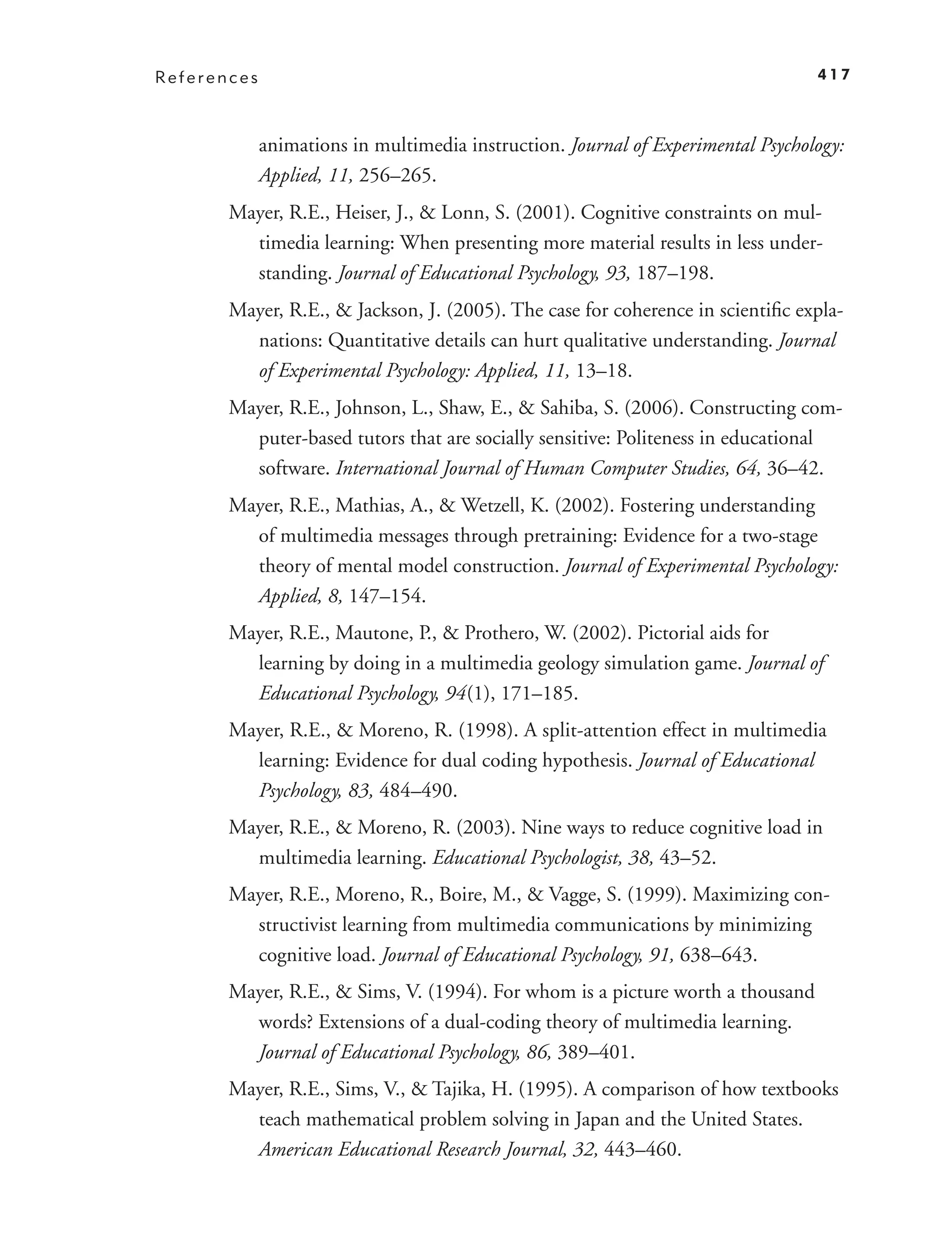 References                                                                        417



             animations in multimedia instruction. Journal of Experimental Psychology:
             Applied, 11, 256–265.
       Mayer, R.E., Heiser, J., & Lonn, S. (2001). Cognitive constraints on mul-
         timedia learning: When presenting more material results in less under-
         standing. Journal of Educational Psychology, 93, 187–198.
       Mayer, R.E., & Jackson, J. (2005). The case for coherence in scientiﬁc expla-
         nations: Quantitative details can hurt qualitative understanding. Journal
         of Experimental Psychology: Applied, 11, 13–18.
       Mayer, R.E., Johnson, L., Shaw, E., & Sahiba, S. (2006). Constructing com-
         puter-based tutors that are socially sensitive: Politeness in educational
         software. International Journal of Human Computer Studies, 64, 36–42.
       Mayer, R.E., Mathias, A., & Wetzell, K. (2002). Fostering understanding
         of multimedia messages through pretraining: Evidence for a two-stage
         theory of mental model construction. Journal of Experimental Psychology:
         Applied, 8, 147–154.
       Mayer, R.E., Mautone, P., & Prothero, W. (2002). Pictorial aids for
         learning by doing in a multimedia geology simulation game. Journal of
         Educational Psychology, 94 (1), 171–185.
       Mayer, R.E., & Moreno, R. (1998). A split-attention effect in multimedia
         learning: Evidence for dual coding hypothesis. Journal of Educational
         Psychology, 83, 484–490.
       Mayer, R.E., & Moreno, R. (2003). Nine ways to reduce cognitive load in
         multimedia learning. Educational Psychologist, 38, 43–52.
       Mayer, R.E., Moreno, R., Boire, M., & Vagge, S. (1999). Maximizing con-
         structivist learning from multimedia communications by minimizing
         cognitive load. Journal of Educational Psychology, 91, 638–643.
       Mayer, R.E., & Sims, V. (1994). For whom is a picture worth a thousand
         words? Extensions of a dual-coding theory of multimedia learning.
         Journal of Educational Psychology, 86, 389–401.
       Mayer, R.E., Sims, V., & Tajika, H. (1995). A comparison of how textbooks
         teach mathematical problem solving in Japan and the United States.
         American Educational Research Journal, 32, 443–460.
 