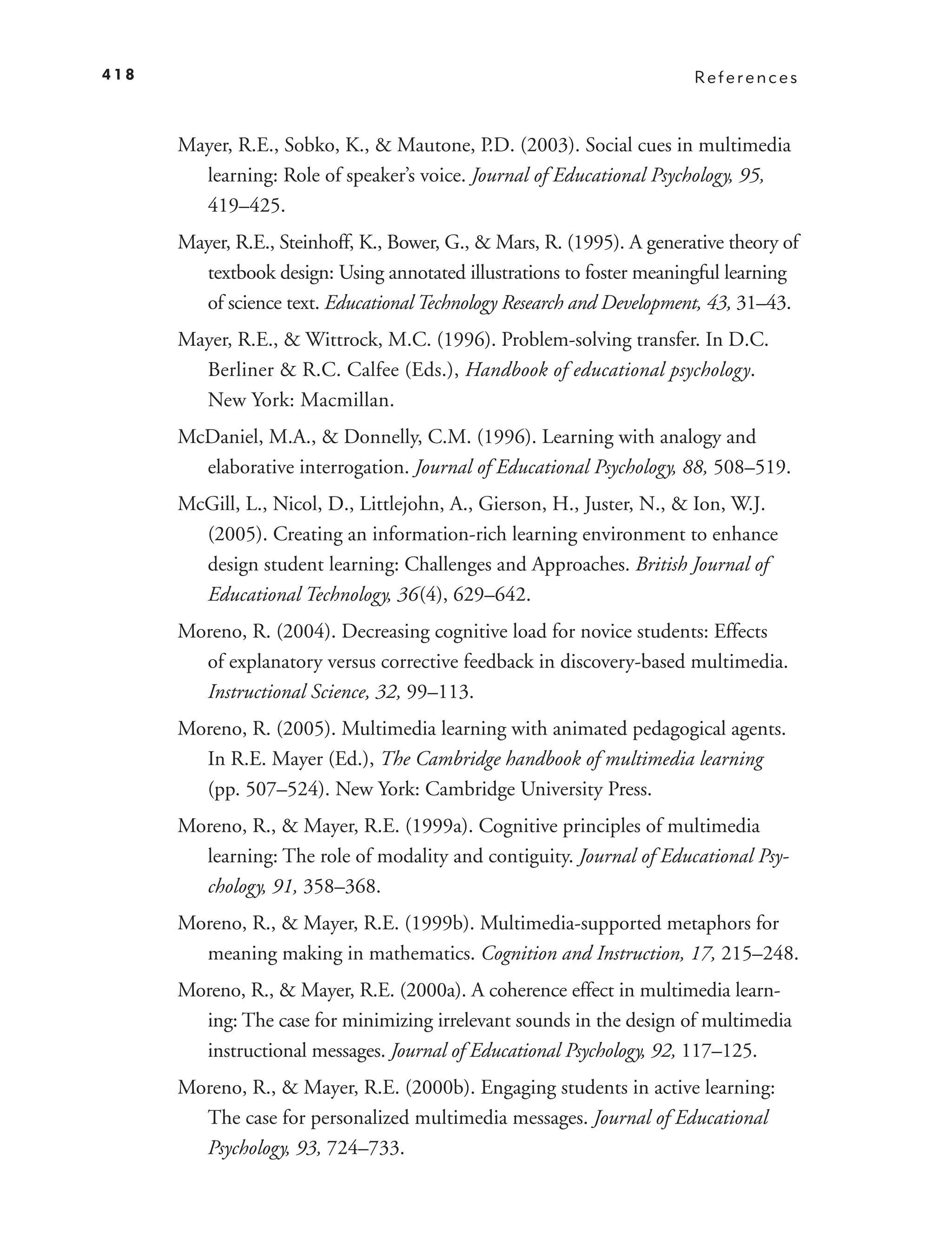 418                                                                     References



      Mayer, R.E., Sobko, K., & Mautone, P.D. (2003). Social cues in multimedia
        learning: Role of speaker’s voice. Journal of Educational Psychology, 95,
        419–425.
      Mayer, R.E., Steinhoff, K., Bower, G., & Mars, R. (1995). A generative theory of
        textbook design: Using annotated illustrations to foster meaningful learning
        of science text. Educational Technology Research and Development, 43, 31–43.
      Mayer, R.E., & Wittrock, M.C. (1996). Problem-solving transfer. In D.C.
        Berliner & R.C. Calfee (Eds.), Handbook of educational psychology.
        New York: Macmillan.
      McDaniel, M.A., & Donnelly, C.M. (1996). Learning with analogy and
        elaborative interrogation. Journal of Educational Psychology, 88, 508–519.
      McGill, L., Nicol, D., Littlejohn, A., Gierson, H., Juster, N., & Ion, W.J.
        (2005). Creating an information-rich learning environment to enhance
        design student learning: Challenges and Approaches. British Journal of
        Educational Technology, 36 (4), 629–642.
      Moreno, R. (2004). Decreasing cognitive load for novice students: Effects
        of explanatory versus corrective feedback in discovery-based multimedia.
        Instructional Science, 32, 99–113.
      Moreno, R. (2005). Multimedia learning with animated pedagogical agents.
        In R.E. Mayer (Ed.), The Cambridge handbook of multimedia learning
        (pp. 507–524). New York: Cambridge University Press.
      Moreno, R., & Mayer, R.E. (1999a). Cognitive principles of multimedia
        learning: The role of modality and contiguity. Journal of Educational Psy-
        chology, 91, 358–368.
      Moreno, R., & Mayer, R.E. (1999b). Multimedia-supported metaphors for
        meaning making in mathematics. Cognition and Instruction, 17, 215–248.
      Moreno, R., & Mayer, R.E. (2000a). A coherence effect in multimedia learn-
        ing: The case for minimizing irrelevant sounds in the design of multimedia
        instructional messages. Journal of Educational Psychology, 92, 117–125.
      Moreno, R., & Mayer, R.E. (2000b). Engaging students in active learning:
        The case for personalized multimedia messages. Journal of Educational
        Psychology, 93, 724–733.
 
