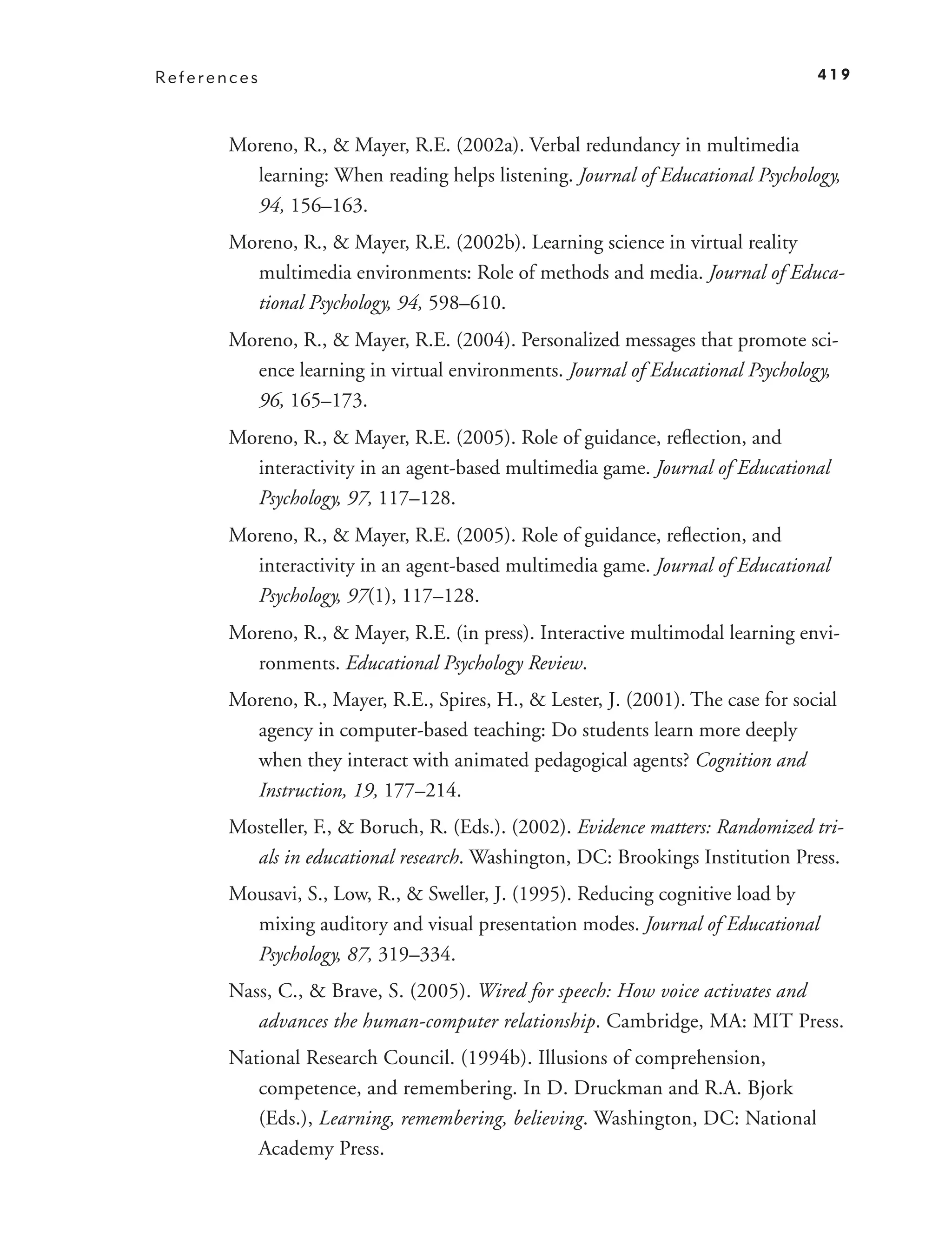 References                                                                       419



       Moreno, R., & Mayer, R.E. (2002a). Verbal redundancy in multimedia
         learning: When reading helps listening. Journal of Educational Psychology,
         94, 156–163.
       Moreno, R., & Mayer, R.E. (2002b). Learning science in virtual reality
         multimedia environments: Role of methods and media. Journal of Educa-
         tional Psychology, 94, 598–610.
       Moreno, R., & Mayer, R.E. (2004). Personalized messages that promote sci-
         ence learning in virtual environments. Journal of Educational Psychology,
         96, 165–173.
       Moreno, R., & Mayer, R.E. (2005). Role of guidance, reﬂection, and
         interactivity in an agent-based multimedia game. Journal of Educational
         Psychology, 97, 117–128.
       Moreno, R., & Mayer, R.E. (2005). Role of guidance, reﬂection, and
         interactivity in an agent-based multimedia game. Journal of Educational
         Psychology, 97(1), 117–128.
       Moreno, R., & Mayer, R.E. (in press). Interactive multimodal learning envi-
         ronments. Educational Psychology Review.
       Moreno, R., Mayer, R.E., Spires, H., & Lester, J. (2001). The case for social
         agency in computer-based teaching: Do students learn more deeply
         when they interact with animated pedagogical agents? Cognition and
         Instruction, 19, 177–214.
       Mosteller, F., & Boruch, R. (Eds.). (2002). Evidence matters: Randomized tri-
         als in educational research. Washington, DC: Brookings Institution Press.
       Mousavi, S., Low, R., & Sweller, J. (1995). Reducing cognitive load by
         mixing auditory and visual presentation modes. Journal of Educational
         Psychology, 87, 319–334.
       Nass, C., & Brave, S. (2005). Wired for speech: How voice activates and
          advances the human-computer relationship. Cambridge, MA: MIT Press.
       National Research Council. (1994b). Illusions of comprehension,
          competence, and remembering. In D. Druckman and R.A. Bjork
          (Eds.), Learning, remembering, believing. Washington, DC: National
          Academy Press.
 