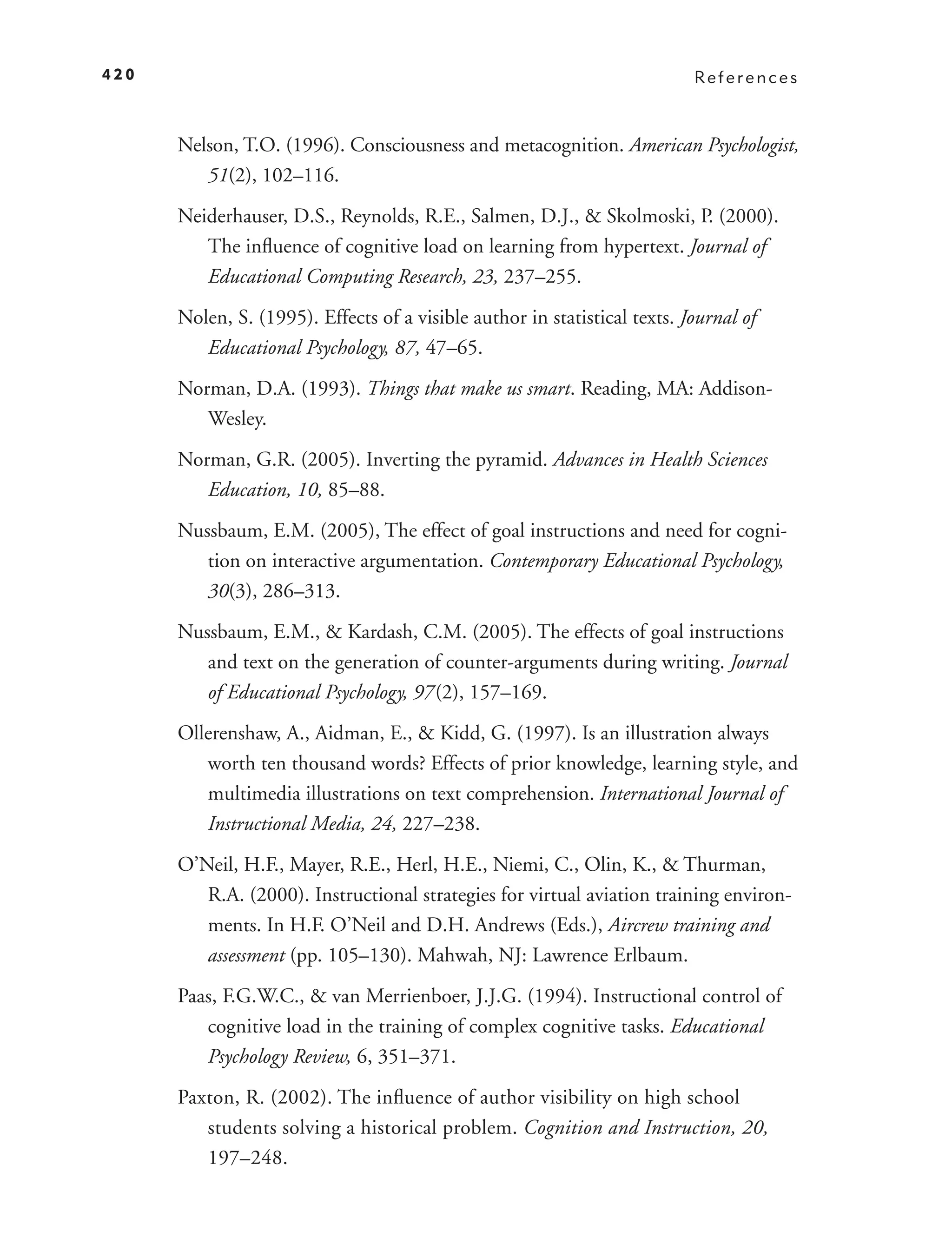 420                                                                        References



      Nelson, T.O. (1996). Consciousness and metacognition. American Psychologist,
         51(2), 102–116.
      Neiderhauser, D.S., Reynolds, R.E., Salmen, D.J., & Skolmoski, P. (2000).
         The inﬂuence of cognitive load on learning from hypertext. Journal of
         Educational Computing Research, 23, 237–255.
      Nolen, S. (1995). Effects of a visible author in statistical texts. Journal of
         Educational Psychology, 87, 47–65.
      Norman, D.A. (1993). Things that make us smart. Reading, MA: Addison-
         Wesley.
      Norman, G.R. (2005). Inverting the pyramid. Advances in Health Sciences
         Education, 10, 85–88.
      Nussbaum, E.M. (2005), The effect of goal instructions and need for cogni-
         tion on interactive argumentation. Contemporary Educational Psychology,
         30(3), 286–313.
      Nussbaum, E.M., & Kardash, C.M. (2005). The effects of goal instructions
         and text on the generation of counter-arguments during writing. Journal
         of Educational Psychology, 97 (2), 157–169.
      Ollerenshaw, A., Aidman, E., & Kidd, G. (1997). Is an illustration always
         worth ten thousand words? Effects of prior knowledge, learning style, and
         multimedia illustrations on text comprehension. International Journal of
         Instructional Media, 24, 227–238.
      O’Neil, H.F., Mayer, R.E., Herl, H.E., Niemi, C., Olin, K., & Thurman,
         R.A. (2000). Instructional strategies for virtual aviation training environ-
         ments. In H.F. O’Neil and D.H. Andrews (Eds.), Aircrew training and
         assessment (pp. 105–130). Mahwah, NJ: Lawrence Erlbaum.
      Paas, F.G.W.C., & van Merrienboer, J.J.G. (1994). Instructional control of
         cognitive load in the training of complex cognitive tasks. Educational
         Psychology Review, 6, 351–371.
      Paxton, R. (2002). The inﬂuence of author visibility on high school
         students solving a historical problem. Cognition and Instruction, 20,
         197–248.
 