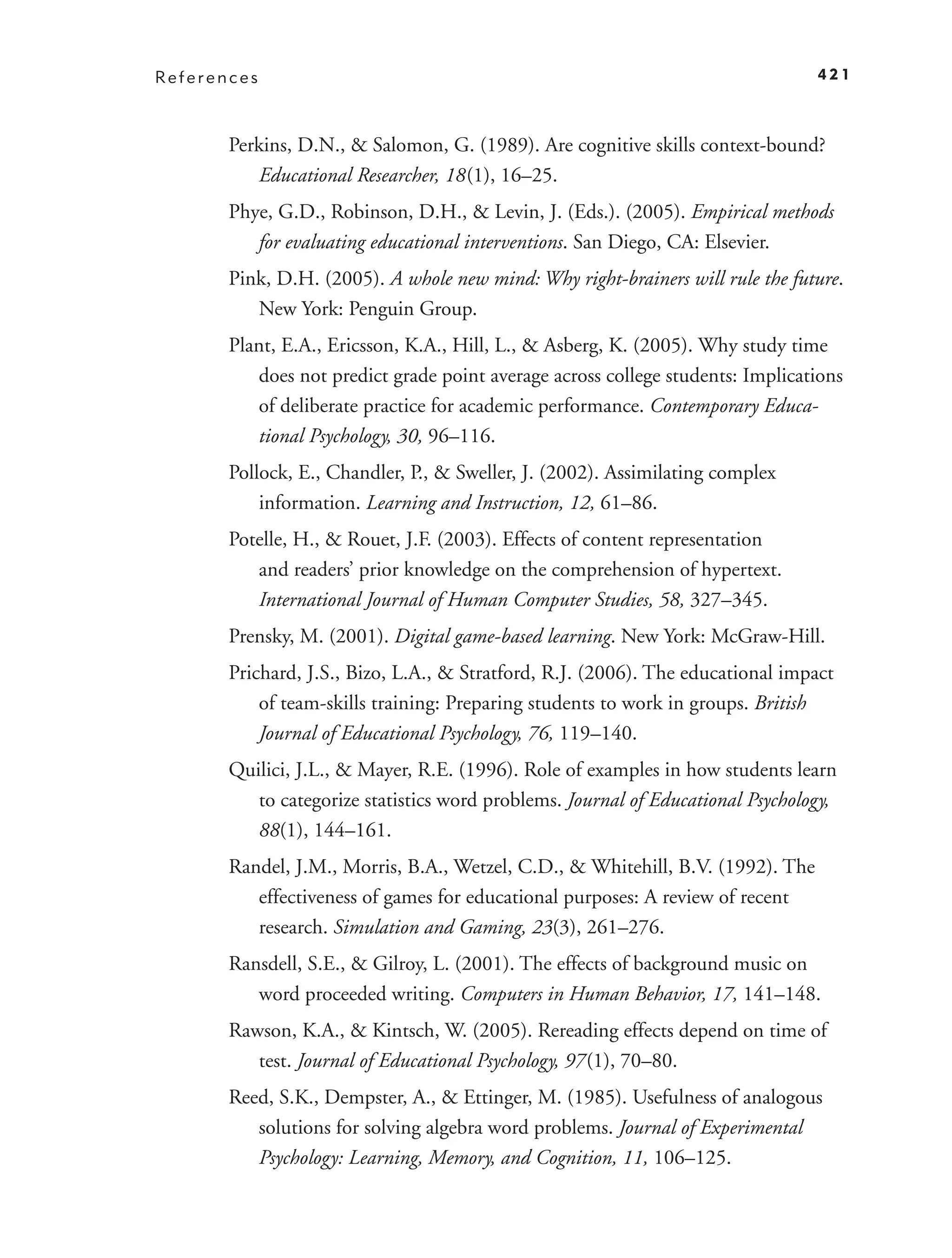 References                                                                       421



       Perkins, D.N., & Salomon, G. (1989). Are cognitive skills context-bound?
          Educational Researcher, 18 (1), 16–25.
       Phye, G.D., Robinson, D.H., & Levin, J. (Eds.). (2005). Empirical methods
          for evaluating educational interventions. San Diego, CA: Elsevier.
       Pink, D.H. (2005). A whole new mind: Why right-brainers will rule the future.
          New York: Penguin Group.
       Plant, E.A., Ericsson, K.A., Hill, L., & Asberg, K. (2005). Why study time
          does not predict grade point average across college students: Implications
          of deliberate practice for academic performance. Contemporary Educa-
          tional Psychology, 30, 96–116.
       Pollock, E., Chandler, P., & Sweller, J. (2002). Assimilating complex
           information. Learning and Instruction, 12, 61–86.
       Potelle, H., & Rouet, J.F. (2003). Effects of content representation
          and readers’ prior knowledge on the comprehension of hypertext.
          International Journal of Human Computer Studies, 58, 327–345.
       Prensky, M. (2001). Digital game-based learning. New York: McGraw-Hill.
       Prichard, J.S., Bizo, L.A., & Stratford, R.J. (2006). The educational impact
           of team-skills training: Preparing students to work in groups. British
           Journal of Educational Psychology, 76, 119–140.
       Quilici, J.L., & Mayer, R.E. (1996). Role of examples in how students learn
          to categorize statistics word problems. Journal of Educational Psychology,
          88(1), 144–161.
       Randel, J.M., Morris, B.A., Wetzel, C.D., & Whitehill, B.V. (1992). The
          effectiveness of games for educational purposes: A review of recent
          research. Simulation and Gaming, 23(3), 261–276.
       Ransdell, S.E., & Gilroy, L. (2001). The effects of background music on
          word proceeded writing. Computers in Human Behavior, 17, 141–148.
       Rawson, K.A., & Kintsch, W. (2005). Rereading effects depend on time of
          test. Journal of Educational Psychology, 97 (1), 70–80.
       Reed, S.K., Dempster, A., & Ettinger, M. (1985). Usefulness of analogous
          solutions for solving algebra word problems. Journal of Experimental
          Psychology: Learning, Memory, and Cognition, 11, 106–125.
 