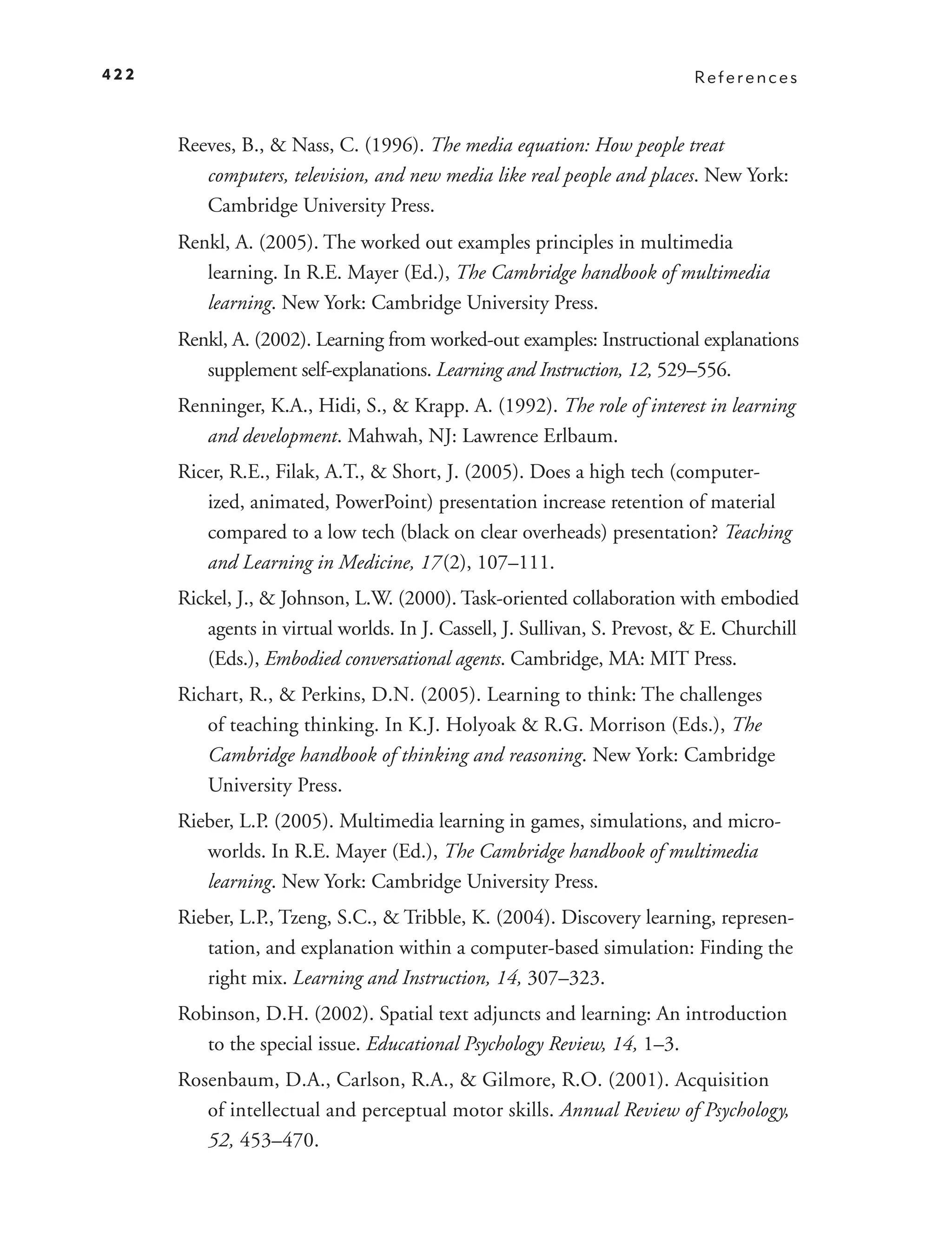 422                                                                        References



      Reeves, B., & Nass, C. (1996). The media equation: How people treat
         computers, television, and new media like real people and places. New York:
         Cambridge University Press.
      Renkl, A. (2005). The worked out examples principles in multimedia
         learning. In R.E. Mayer (Ed.), The Cambridge handbook of multimedia
         learning. New York: Cambridge University Press.
      Renkl, A. (2002). Learning from worked-out examples: Instructional explanations
         supplement self-explanations. Learning and Instruction, 12, 529–556.
      Renninger, K.A., Hidi, S., & Krapp. A. (1992). The role of interest in learning
         and development. Mahwah, NJ: Lawrence Erlbaum.
      Ricer, R.E., Filak, A.T., & Short, J. (2005). Does a high tech (computer-
         ized, animated, PowerPoint) presentation increase retention of material
         compared to a low tech (black on clear overheads) presentation? Teaching
         and Learning in Medicine, 17 (2), 107–111.
      Rickel, J., & Johnson, L.W. (2000). Task-oriented collaboration with embodied
         agents in virtual worlds. In J. Cassell, J. Sullivan, S. Prevost, & E. Churchill
         (Eds.), Embodied conversational agents. Cambridge, MA: MIT Press.
      Richart, R., & Perkins, D.N. (2005). Learning to think: The challenges
         of teaching thinking. In K.J. Holyoak & R.G. Morrison (Eds.), The
         Cambridge handbook of thinking and reasoning. New York: Cambridge
         University Press.
      Rieber, L.P. (2005). Multimedia learning in games, simulations, and micro-
         worlds. In R.E. Mayer (Ed.), The Cambridge handbook of multimedia
         learning. New York: Cambridge University Press.
      Rieber, L.P., Tzeng, S.C., & Tribble, K. (2004). Discovery learning, represen-
         tation, and explanation within a computer-based simulation: Finding the
         right mix. Learning and Instruction, 14, 307–323.
      Robinson, D.H. (2002). Spatial text adjuncts and learning: An introduction
         to the special issue. Educational Psychology Review, 14, 1–3.
      Rosenbaum, D.A., Carlson, R.A., & Gilmore, R.O. (2001). Acquisition
         of intellectual and perceptual motor skills. Annual Review of Psychology,
         52, 453–470.
 