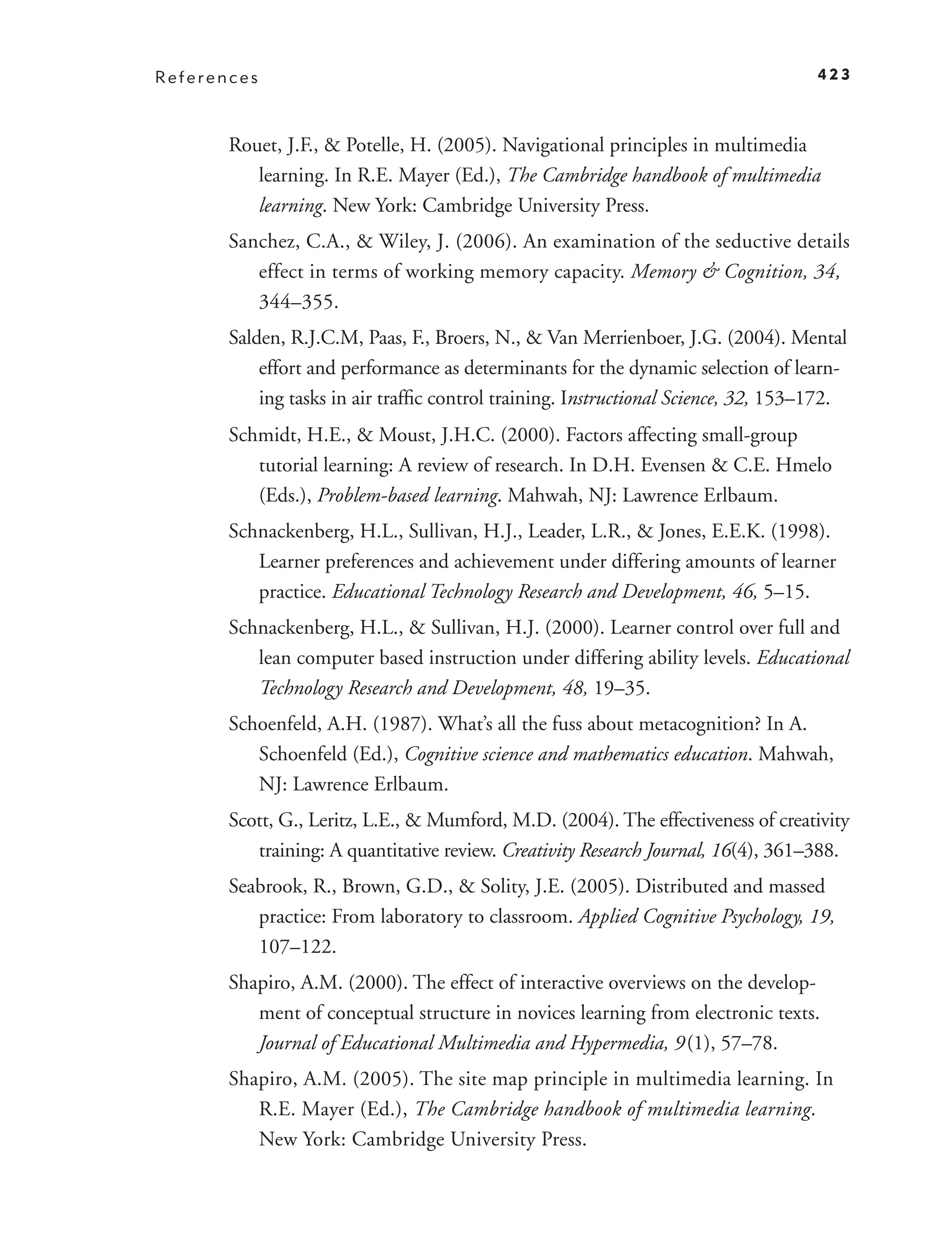 References                                                                          423



       Rouet, J.F., & Potelle, H. (2005). Navigational principles in multimedia
          learning. In R.E. Mayer (Ed.), The Cambridge handbook of multimedia
          learning. New York: Cambridge University Press.
       Sanchez, C.A., & Wiley, J. (2006). An examination of the seductive details
          effect in terms of working memory capacity. Memory & Cognition, 34,
          344–355.
       Salden, R.J.C.M, Paas, F., Broers, N., & Van Merrienboer, J.G. (2004). Mental
           effort and performance as determinants for the dynamic selection of learn-
           ing tasks in air trafﬁc control training. Instructional Science, 32, 153–172.
       Schmidt, H.E., & Moust, J.H.C. (2000). Factors affecting small-group
          tutorial learning: A review of research. In D.H. Evensen & C.E. Hmelo
          (Eds.), Problem-based learning. Mahwah, NJ: Lawrence Erlbaum.
       Schnackenberg, H.L., Sullivan, H.J., Leader, L.R., & Jones, E.E.K. (1998).
          Learner preferences and achievement under differing amounts of learner
          practice. Educational Technology Research and Development, 46, 5–15.
       Schnackenberg, H.L., & Sullivan, H.J. (2000). Learner control over full and
          lean computer based instruction under differing ability levels. Educational
          Technology Research and Development, 48, 19–35.
       Schoenfeld, A.H. (1987). What’s all the fuss about metacognition? In A.
          Schoenfeld (Ed.), Cognitive science and mathematics education. Mahwah,
          NJ: Lawrence Erlbaum.
       Scott, G., Leritz, L.E., & Mumford, M.D. (2004). The effectiveness of creativity
          training: A quantitative review. Creativity Research Journal, 16(4), 361–388.
       Seabrook, R., Brown, G.D., & Solity, J.E. (2005). Distributed and massed
          practice: From laboratory to classroom. Applied Cognitive Psychology, 19,
          107–122.
       Shapiro, A.M. (2000). The effect of interactive overviews on the develop-
          ment of conceptual structure in novices learning from electronic texts.
          Journal of Educational Multimedia and Hypermedia, 9 (1), 57–78.
       Shapiro, A.M. (2005). The site map principle in multimedia learning. In
          R.E. Mayer (Ed.), The Cambridge handbook of multimedia learning.
          New York: Cambridge University Press.
 