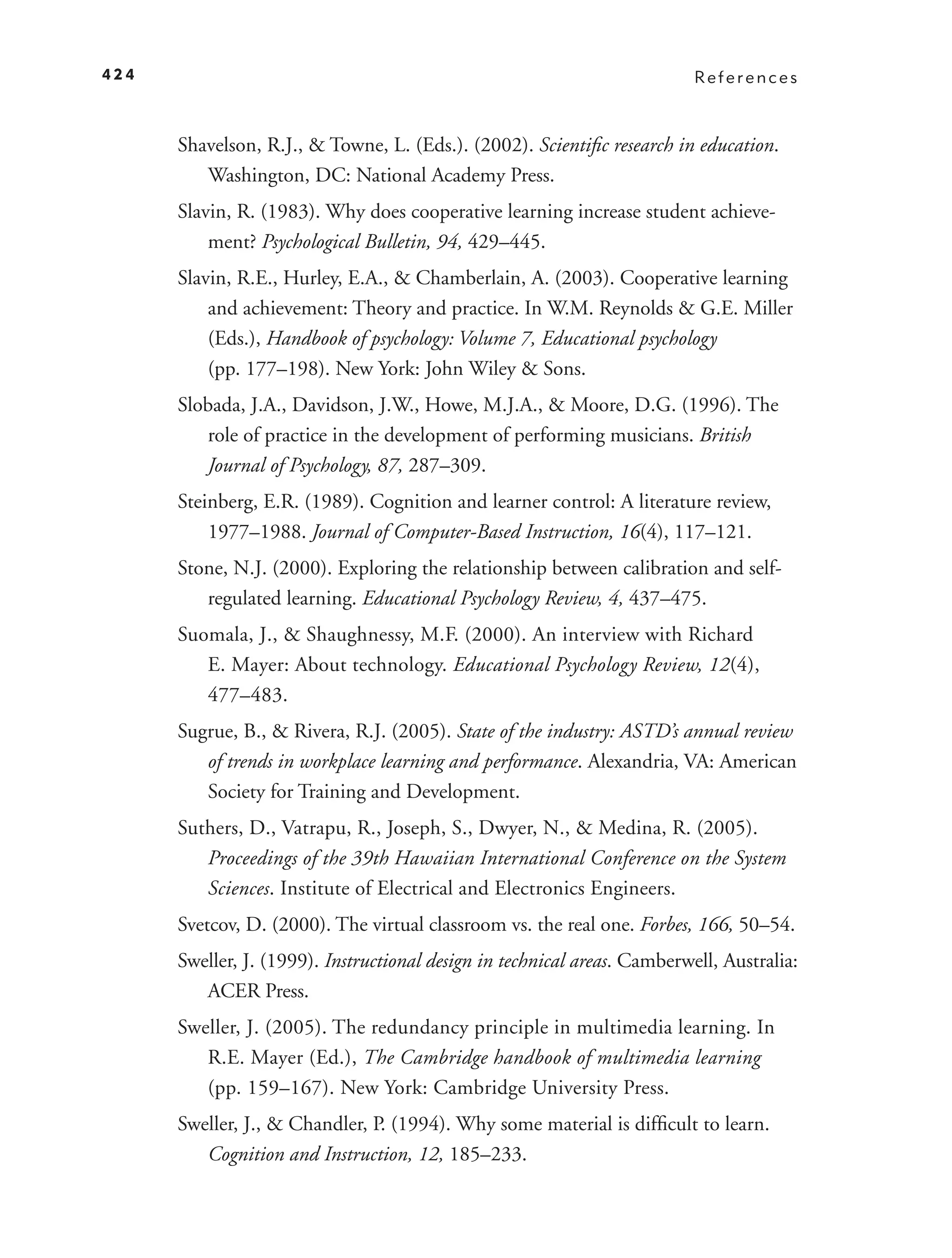 424                                                                        References



      Shavelson, R.J., & Towne, L. (Eds.). (2002). Scientiﬁc research in education.
         Washington, DC: National Academy Press.
      Slavin, R. (1983). Why does cooperative learning increase student achieve-
          ment? Psychological Bulletin, 94, 429–445.
      Slavin, R.E., Hurley, E.A., & Chamberlain, A. (2003). Cooperative learning
          and achievement: Theory and practice. In W.M. Reynolds & G.E. Miller
          (Eds.), Handbook of psychology: Volume 7, Educational psychology
          (pp. 177–198). New York: John Wiley & Sons.
      Slobada, J.A., Davidson, J.W., Howe, M.J.A., & Moore, D.G. (1996). The
         role of practice in the development of performing musicians. British
         Journal of Psychology, 87, 287–309.
      Steinberg, E.R. (1989). Cognition and learner control: A literature review,
          1977–1988. Journal of Computer-Based Instruction, 16(4), 117–121.
      Stone, N.J. (2000). Exploring the relationship between calibration and self-
         regulated learning. Educational Psychology Review, 4, 437–475.
      Suomala, J., & Shaughnessy, M.F. (2000). An interview with Richard
         E. Mayer: About technology. Educational Psychology Review, 12(4),
         477–483.
      Sugrue, B., & Rivera, R.J. (2005). State of the industry: ASTD’s annual review
         of trends in workplace learning and performance. Alexandria, VA: American
         Society for Training and Development.
      Suthers, D., Vatrapu, R., Joseph, S., Dwyer, N., & Medina, R. (2005).
         Proceedings of the 39th Hawaiian International Conference on the System
         Sciences. Institute of Electrical and Electronics Engineers.
      Svetcov, D. (2000). The virtual classroom vs. the real one. Forbes, 166, 50–54.
      Sweller, J. (1999). Instructional design in technical areas. Camberwell, Australia:
         ACER Press.
      Sweller, J. (2005). The redundancy principle in multimedia learning. In
         R.E. Mayer (Ed.), The Cambridge handbook of multimedia learning
         (pp. 159–167). New York: Cambridge University Press.
      Sweller, J., & Chandler, P. (1994). Why some material is difﬁcult to learn.
         Cognition and Instruction, 12, 185–233.
 