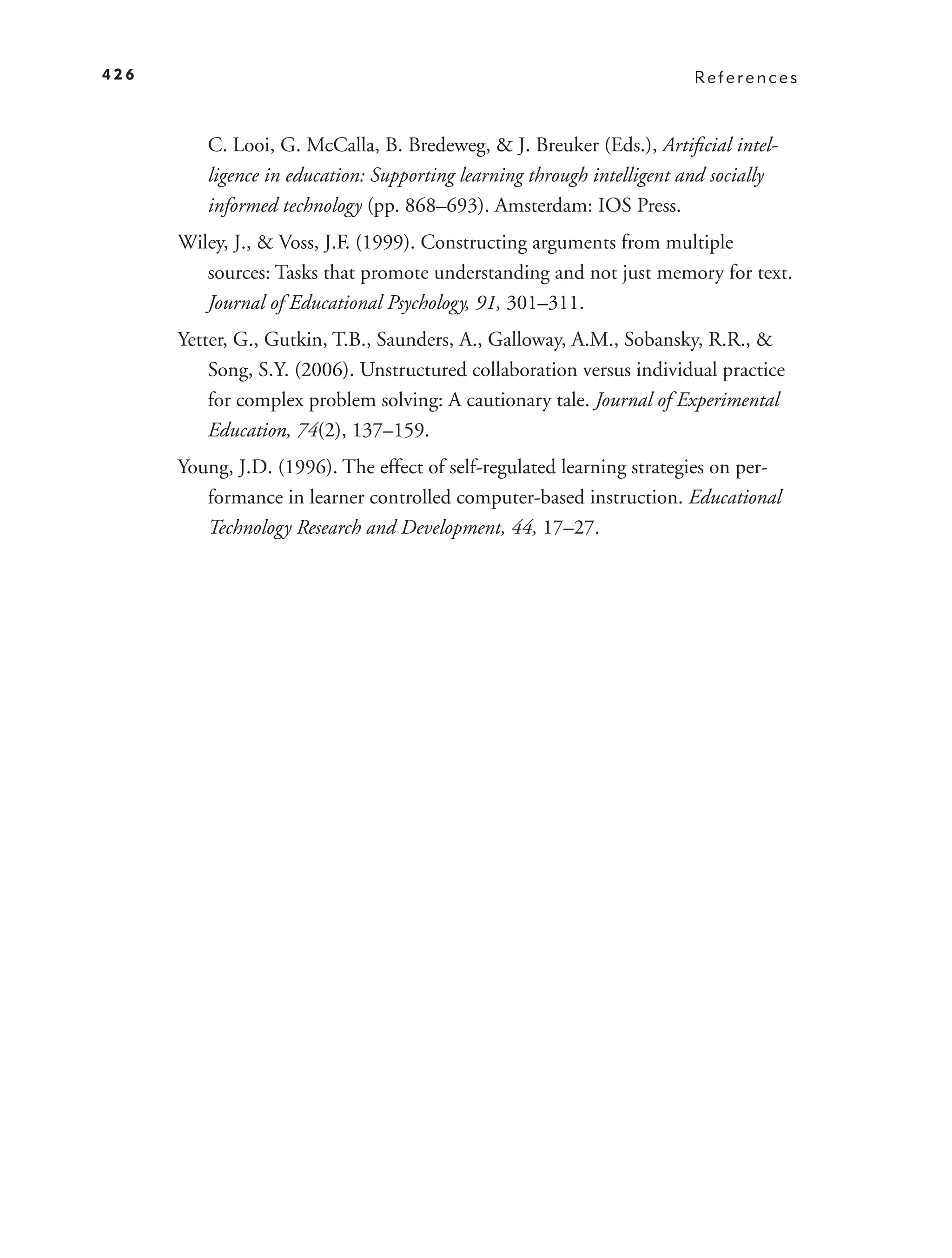 426                                                                     References



         C. Looi, G. McCalla, B. Bredeweg, & J. Breuker (Eds.), Artiﬁcial intel-
         ligence in education: Supporting learning through intelligent and socially
         informed technology (pp. 868–693). Amsterdam: IOS Press.
      Wiley, J., & Voss, J.F. (1999). Constructing arguments from multiple
         sources: Tasks that promote understanding and not just memory for text.
         Journal of Educational Psychology, 91, 301–311.
      Yetter, G., Gutkin, T.B., Saunders, A., Galloway, A.M., Sobansky, R.R., &
          Song, S.Y. (2006). Unstructured collaboration versus individual practice
          for complex problem solving: A cautionary tale. Journal of Experimental
          Education, 74(2), 137–159.
      Young, J.D. (1996). The effect of self-regulated learning strategies on per-
         formance in learner controlled computer-based instruction. Educational
         Technology Research and Development, 44, 17–27.
 