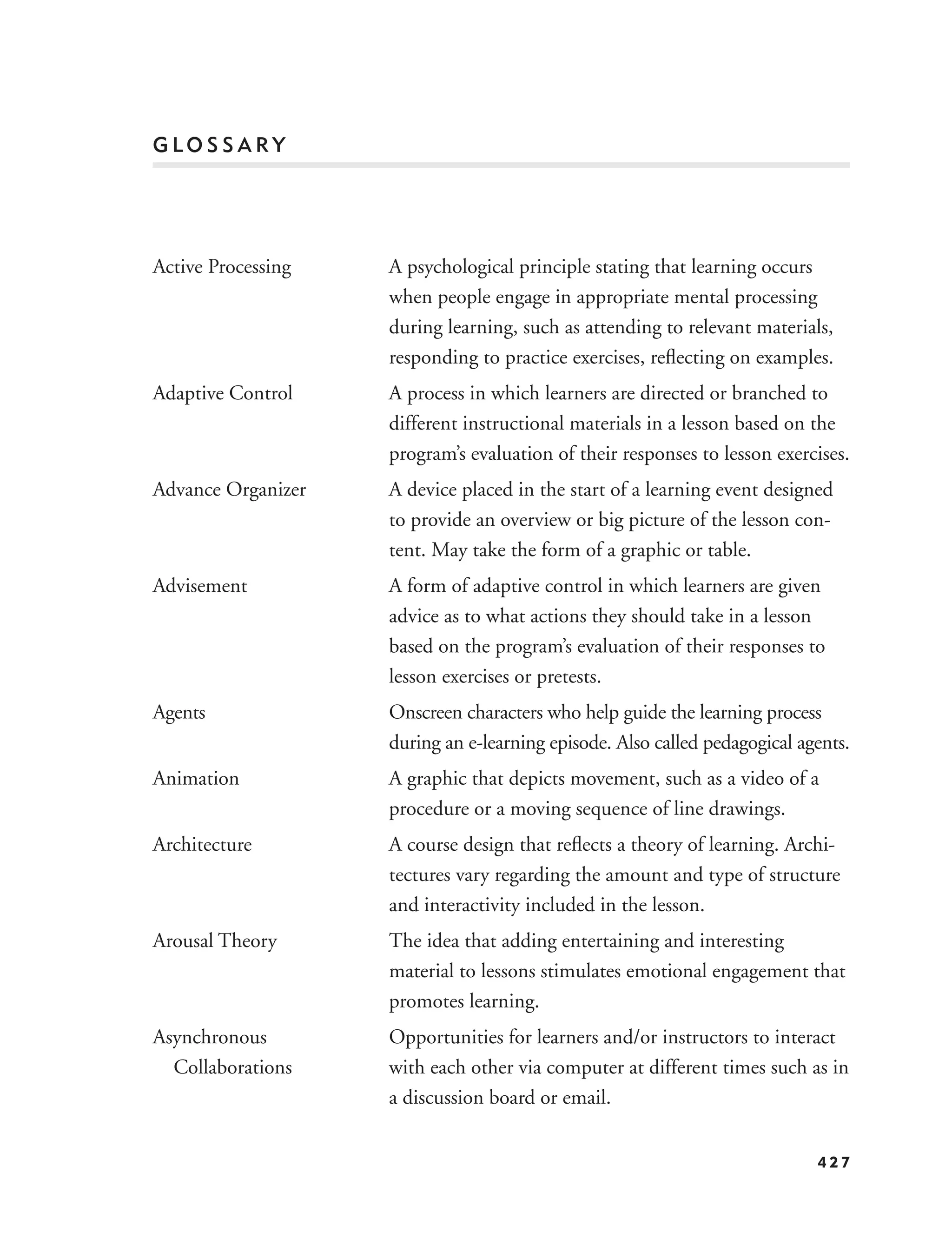 GLOSSARY




Active Processing   A psychological principle stating that learning occurs
                    when people engage in appropriate mental processing
                    during learning, such as attending to relevant materials,
                    responding to practice exercises, reﬂecting on examples.
Adaptive Control    A process in which learners are directed or branched to
                    different instructional materials in a lesson based on the
                    program’s evaluation of their responses to lesson exercises.
Advance Organizer   A device placed in the start of a learning event designed
                    to provide an overview or big picture of the lesson con-
                    tent. May take the form of a graphic or table.
Advisement          A form of adaptive control in which learners are given
                    advice as to what actions they should take in a lesson
                    based on the program’s evaluation of their responses to
                    lesson exercises or pretests.
Agents              Onscreen characters who help guide the learning process
                    during an e-learning episode. Also called pedagogical agents.
Animation           A graphic that depicts movement, such as a video of a
                    procedure or a moving sequence of line drawings.
Architecture        A course design that reﬂects a theory of learning. Archi-
                    tectures vary regarding the amount and type of structure
                    and interactivity included in the lesson.
Arousal Theory      The idea that adding entertaining and interesting
                    material to lessons stimulates emotional engagement that
                    promotes learning.
Asynchronous        Opportunities for learners and/or instructors to interact
  Collaborations    with each other via computer at different times such as in
                    a discussion board or email.


                                                                            427
 
