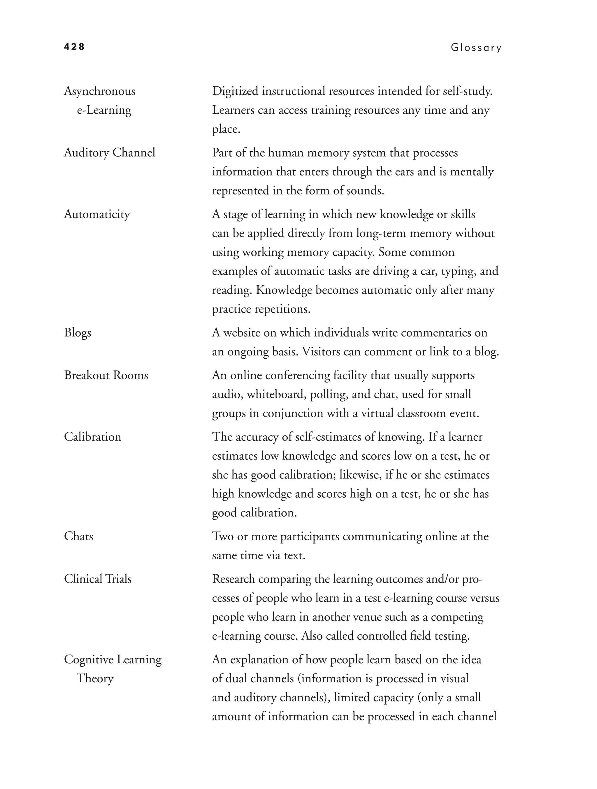 428                                                                    Glossar y



Asynchronous         Digitized instructional resources intended for self-study.
  e-Learning         Learners can access training resources any time and any
                     place.
Auditory Channel     Part of the human memory system that processes
                     information that enters through the ears and is mentally
                     represented in the form of sounds.
Automaticity         A stage of learning in which new knowledge or skills
                     can be applied directly from long-term memory without
                     using working memory capacity. Some common
                     examples of automatic tasks are driving a car, typing, and
                     reading. Knowledge becomes automatic only after many
                     practice repetitions.
Blogs                A website on which individuals write commentaries on
                     an ongoing basis. Visitors can comment or link to a blog.
Breakout Rooms       An online conferencing facility that usually supports
                     audio, whiteboard, polling, and chat, used for small
                     groups in conjunction with a virtual classroom event.
Calibration          The accuracy of self-estimates of knowing. If a learner
                     estimates low knowledge and scores low on a test, he or
                     she has good calibration; likewise, if he or she estimates
                     high knowledge and scores high on a test, he or she has
                     good calibration.
Chats                Two or more participants communicating online at the
                     same time via text.
Clinical Trials      Research comparing the learning outcomes and/or pro-
                     cesses of people who learn in a test e-learning course versus
                     people who learn in another venue such as a competing
                     e-learning course. Also called controlled ﬁeld testing.
Cognitive Learning   An explanation of how people learn based on the idea
  Theory             of dual channels (information is processed in visual
                     and auditory channels), limited capacity (only a small
                     amount of information can be processed in each channel
 