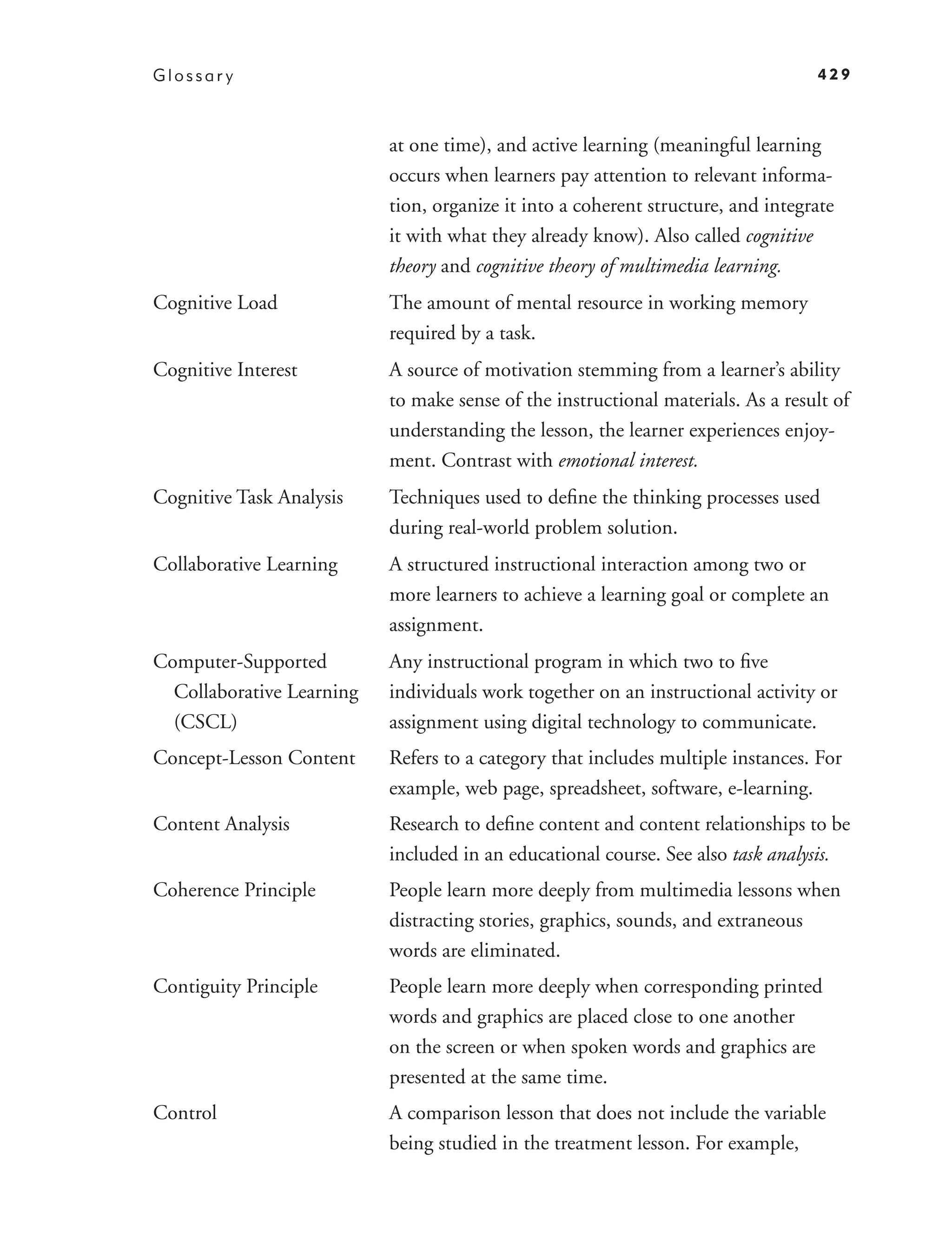 Glossar y                                                                         429



                           at one time), and active learning (meaningful learning
                           occurs when learners pay attention to relevant informa-
                           tion, organize it into a coherent structure, and integrate
                           it with what they already know). Also called cognitive
                           theory and cognitive theory of multimedia learning.
Cognitive Load             The amount of mental resource in working memory
                           required by a task.
Cognitive Interest         A source of motivation stemming from a learner’s ability
                           to make sense of the instructional materials. As a result of
                           understanding the lesson, the learner experiences enjoy-
                           ment. Contrast with emotional interest.
Cognitive Task Analysis    Techniques used to deﬁne the thinking processes used
                           during real-world problem solution.
Collaborative Learning     A structured instructional interaction among two or
                           more learners to achieve a learning goal or complete an
                           assignment.
Computer-Supported         Any instructional program in which two to ﬁve
  Collaborative Learning   individuals work together on an instructional activity or
  (CSCL)                   assignment using digital technology to communicate.
Concept-Lesson Content     Refers to a category that includes multiple instances. For
                           example, web page, spreadsheet, software, e-learning.
Content Analysis           Research to deﬁne content and content relationships to be
                           included in an educational course. See also task analysis.
Coherence Principle        People learn more deeply from multimedia lessons when
                           distracting stories, graphics, sounds, and extraneous
                           words are eliminated.
Contiguity Principle       People learn more deeply when corresponding printed
                           words and graphics are placed close to one another
                           on the screen or when spoken words and graphics are
                           presented at the same time.
Control                    A comparison lesson that does not include the variable
                           being studied in the treatment lesson. For example,
 