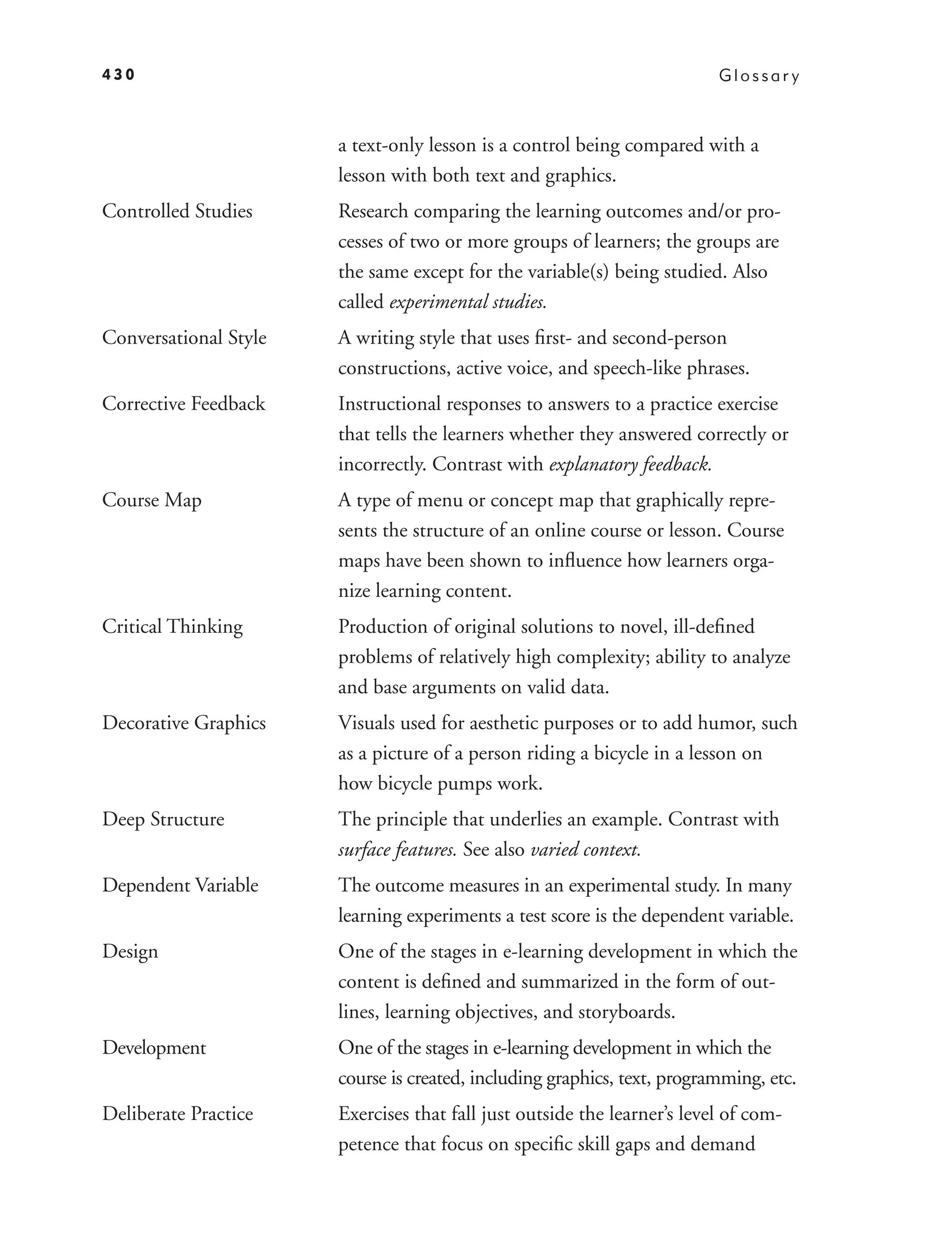 430                                                                       Glossar y



                       a text-only lesson is a control being compared with a
                       lesson with both text and graphics.
Controlled Studies     Research comparing the learning outcomes and/or pro-
                       cesses of two or more groups of learners; the groups are
                       the same except for the variable(s) being studied. Also
                       called experimental studies.
Conversational Style   A writing style that uses ﬁrst- and second-person
                       constructions, active voice, and speech-like phrases.
Corrective Feedback    Instructional responses to answers to a practice exercise
                       that tells the learners whether they answered correctly or
                       incorrectly. Contrast with explanatory feedback.
Course Map             A type of menu or concept map that graphically repre-
                       sents the structure of an online course or lesson. Course
                       maps have been shown to inﬂuence how learners orga-
                       nize learning content.
Critical Thinking      Production of original solutions to novel, ill-deﬁned
                       problems of relatively high complexity; ability to analyze
                       and base arguments on valid data.
Decorative Graphics    Visuals used for aesthetic purposes or to add humor, such
                       as a picture of a person riding a bicycle in a lesson on
                       how bicycle pumps work.
Deep Structure         The principle that underlies an example. Contrast with
                       surface features. See also varied context.
Dependent Variable     The outcome measures in an experimental study. In many
                       learning experiments a test score is the dependent variable.
Design                 One of the stages in e-learning development in which the
                       content is deﬁned and summarized in the form of out-
                       lines, learning objectives, and storyboards.
Development            One of the stages in e-learning development in which the
                       course is created, including graphics, text, programming, etc.
Deliberate Practice    Exercises that fall just outside the learner’s level of com-
                       petence that focus on speciﬁc skill gaps and demand
 