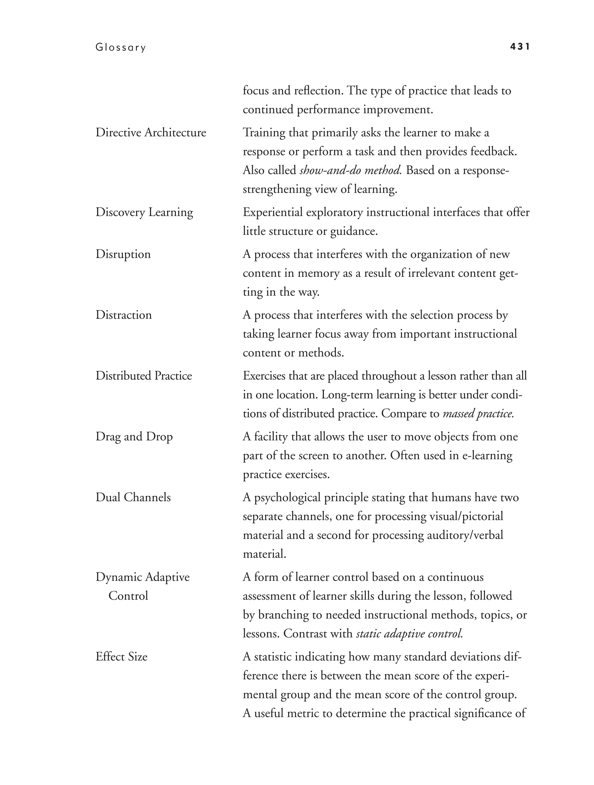 Glossar y                                                                         431



                         focus and reﬂection. The type of practice that leads to
                         continued performance improvement.
Directive Architecture   Training that primarily asks the learner to make a
                         response or perform a task and then provides feedback.
                         Also called show-and-do method. Based on a response-
                         strengthening view of learning.
Discovery Learning       Experiential exploratory instructional interfaces that offer
                         little structure or guidance.
Disruption               A process that interferes with the organization of new
                         content in memory as a result of irrelevant content get-
                         ting in the way.
Distraction              A process that interferes with the selection process by
                         taking learner focus away from important instructional
                         content or methods.
Distributed Practice     Exercises that are placed throughout a lesson rather than all
                         in one location. Long-term learning is better under condi-
                         tions of distributed practice. Compare to massed practice.
Drag and Drop            A facility that allows the user to move objects from one
                         part of the screen to another. Often used in e-learning
                         practice exercises.
Dual Channels            A psychological principle stating that humans have two
                         separate channels, one for processing visual/pictorial
                         material and a second for processing auditory/verbal
                         material.
Dynamic Adaptive         A form of learner control based on a continuous
  Control                assessment of learner skills during the lesson, followed
                         by branching to needed instructional methods, topics, or
                         lessons. Contrast with static adaptive control.
Effect Size              A statistic indicating how many standard deviations dif-
                         ference there is between the mean score of the experi-
                         mental group and the mean score of the control group.
                         A useful metric to determine the practical signiﬁcance of
 