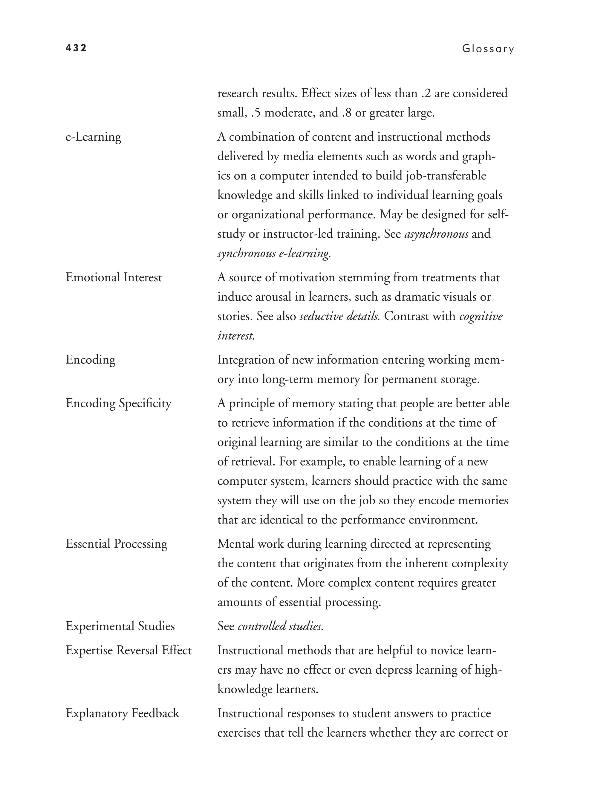 432                                                                            Glossar y



                            research results. Effect sizes of less than .2 are considered
                            small, .5 moderate, and .8 or greater large.
e-Learning                  A combination of content and instructional methods
                            delivered by media elements such as words and graph-
                            ics on a computer intended to build job-transferable
                            knowledge and skills linked to individual learning goals
                            or organizational performance. May be designed for self-
                            study or instructor-led training. See asynchronous and
                            synchronous e-learning.
Emotional Interest          A source of motivation stemming from treatments that
                            induce arousal in learners, such as dramatic visuals or
                            stories. See also seductive details. Contrast with cognitive
                            interest.
Encoding                    Integration of new information entering working mem-
                            ory into long-term memory for permanent storage.
Encoding Speciﬁcity         A principle of memory stating that people are better able
                            to retrieve information if the conditions at the time of
                            original learning are similar to the conditions at the time
                            of retrieval. For example, to enable learning of a new
                            computer system, learners should practice with the same
                            system they will use on the job so they encode memories
                            that are identical to the performance environment.
Essential Processing        Mental work during learning directed at representing
                            the content that originates from the inherent complexity
                            of the content. More complex content requires greater
                            amounts of essential processing.
Experimental Studies        See controlled studies.
Expertise Reversal Effect   Instructional methods that are helpful to novice learn-
                            ers may have no effect or even depress learning of high-
                            knowledge learners.
Explanatory Feedback        Instructional responses to student answers to practice
                            exercises that tell the learners whether they are correct or
 