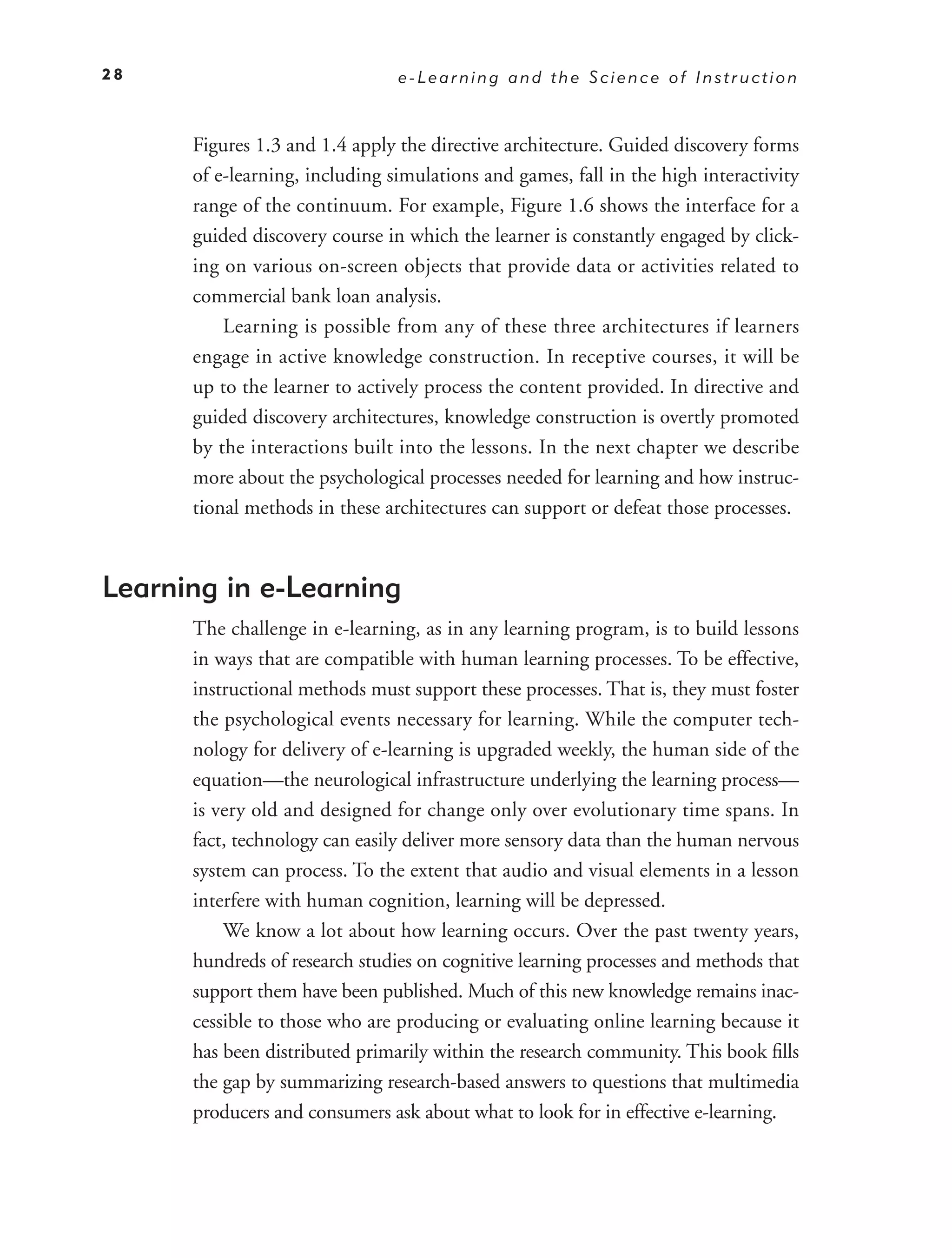 28                              e-Learning and the Science of Instruction



      Figures 1.3 and 1.4 apply the directive architecture. Guided discovery forms
      of e-learning, including simulations and games, fall in the high interactivity
      range of the continuum. For example, Figure 1.6 shows the interface for a
      guided discovery course in which the learner is constantly engaged by click-
      ing on various on-screen objects that provide data or activities related to
      commercial bank loan analysis.
          Learning is possible from any of these three architectures if learners
      engage in active knowledge construction. In receptive courses, it will be
      up to the learner to actively process the content provided. In directive and
      guided discovery architectures, knowledge construction is overtly promoted
      by the interactions built into the lessons. In the next chapter we describe
      more about the psychological processes needed for learning and how instruc-
      tional methods in these architectures can support or defeat those processes.



Learning in e-Learning
      The challenge in e-learning, as in any learning program, is to build lessons
      in ways that are compatible with human learning processes. To be effective,
      instructional methods must support these processes. That is, they must foster
      the psychological events necessary for learning. While the computer tech-
      nology for delivery of e-learning is upgraded weekly, the human side of the
      equation—the neurological infrastructure underlying the learning process—
      is very old and designed for change only over evolutionary time spans. In
      fact, technology can easily deliver more sensory data than the human nervous
      system can process. To the extent that audio and visual elements in a lesson
      interfere with human cognition, learning will be depressed.
          We know a lot about how learning occurs. Over the past twenty years,
      hundreds of research studies on cognitive learning processes and methods that
      support them have been published. Much of this new knowledge remains inac-
      cessible to those who are producing or evaluating online learning because it
      has been distributed primarily within the research community. This book ﬁlls
      the gap by summarizing research-based answers to questions that multimedia
      producers and consumers ask about what to look for in effective e-learning.
 