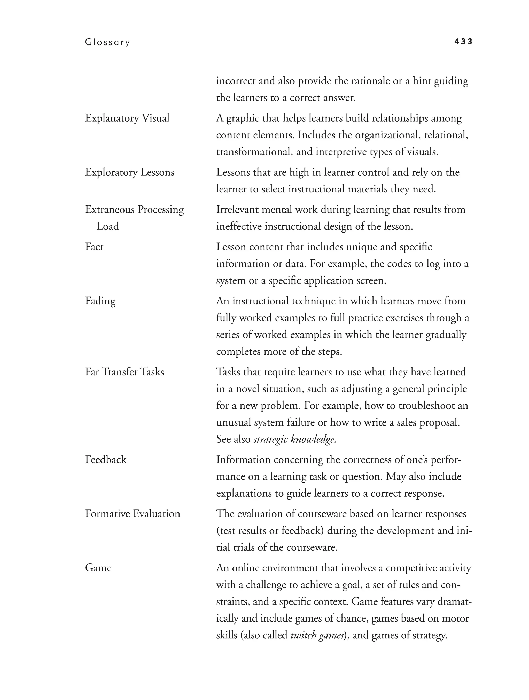 Glossar y                                                                      433



                        incorrect and also provide the rationale or a hint guiding
                        the learners to a correct answer.
Explanatory Visual      A graphic that helps learners build relationships among
                        content elements. Includes the organizational, relational,
                        transformational, and interpretive types of visuals.
Exploratory Lessons     Lessons that are high in learner control and rely on the
                        learner to select instructional materials they need.
Extraneous Processing   Irrelevant mental work during learning that results from
  Load                  ineffective instructional design of the lesson.
Fact                    Lesson content that includes unique and speciﬁc
                        information or data. For example, the codes to log into a
                        system or a speciﬁc application screen.
Fading                  An instructional technique in which learners move from
                        fully worked examples to full practice exercises through a
                        series of worked examples in which the learner gradually
                        completes more of the steps.
Far Transfer Tasks      Tasks that require learners to use what they have learned
                        in a novel situation, such as adjusting a general principle
                        for a new problem. For example, how to troubleshoot an
                        unusual system failure or how to write a sales proposal.
                        See also strategic knowledge.
Feedback                Information concerning the correctness of one’s perfor-
                        mance on a learning task or question. May also include
                        explanations to guide learners to a correct response.
Formative Evaluation    The evaluation of courseware based on learner responses
                        (test results or feedback) during the development and ini-
                        tial trials of the courseware.
Game                    An online environment that involves a competitive activity
                        with a challenge to achieve a goal, a set of rules and con-
                        straints, and a speciﬁc context. Game features vary dramat-
                        ically and include games of chance, games based on motor
                        skills (also called twitch games), and games of strategy.
 