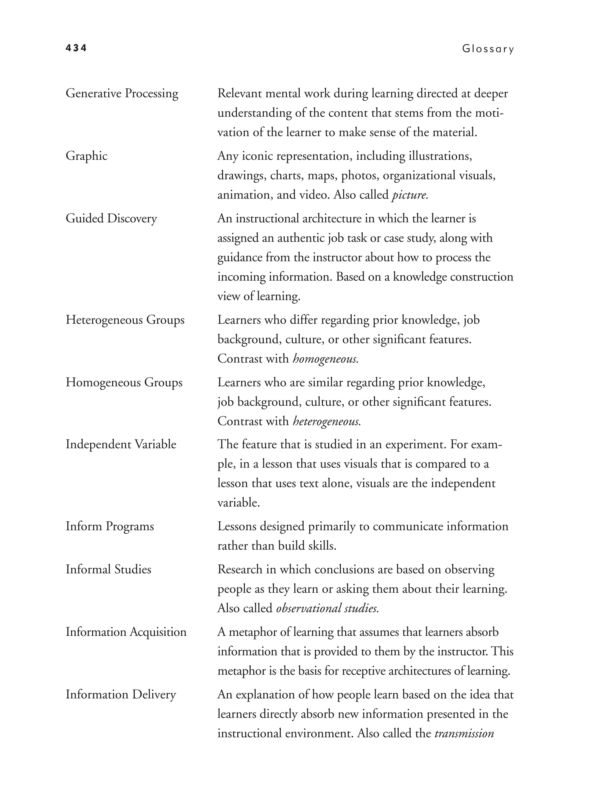 434                                                                          Glossar y



Generative Processing     Relevant mental work during learning directed at deeper
                          understanding of the content that stems from the moti-
                          vation of the learner to make sense of the material.
Graphic                   Any iconic representation, including illustrations,
                          drawings, charts, maps, photos, organizational visuals,
                          animation, and video. Also called picture.
Guided Discovery          An instructional architecture in which the learner is
                          assigned an authentic job task or case study, along with
                          guidance from the instructor about how to process the
                          incoming information. Based on a knowledge construction
                          view of learning.
Heterogeneous Groups      Learners who differ regarding prior knowledge, job
                          background, culture, or other signiﬁcant features.
                          Contrast with homogeneous.
Homogeneous Groups        Learners who are similar regarding prior knowledge,
                          job background, culture, or other signiﬁcant features.
                          Contrast with heterogeneous.
Independent Variable      The feature that is studied in an experiment. For exam-
                          ple, in a lesson that uses visuals that is compared to a
                          lesson that uses text alone, visuals are the independent
                          variable.
Inform Programs           Lessons designed primarily to communicate information
                          rather than build skills.
Informal Studies          Research in which conclusions are based on observing
                          people as they learn or asking them about their learning.
                          Also called observational studies.
Information Acquisition   A metaphor of learning that assumes that learners absorb
                          information that is provided to them by the instructor. This
                          metaphor is the basis for receptive architectures of learning.
Information Delivery      An explanation of how people learn based on the idea that
                          learners directly absorb new information presented in the
                          instructional environment. Also called the transmission
 