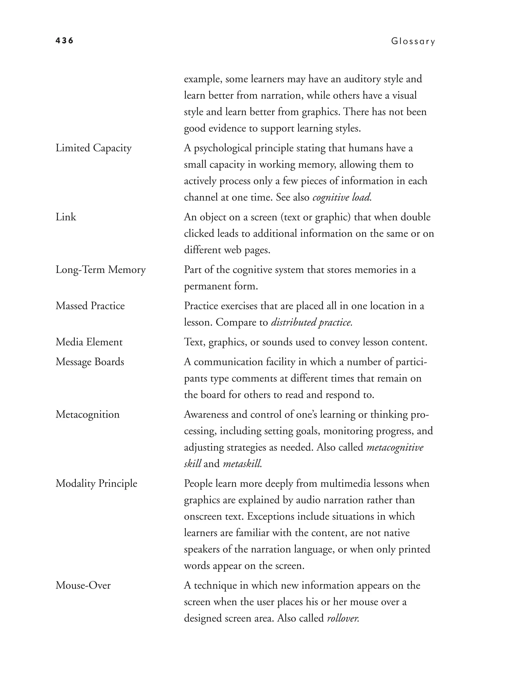 436                                                                    Glossar y



                     example, some learners may have an auditory style and
                     learn better from narration, while others have a visual
                     style and learn better from graphics. There has not been
                     good evidence to support learning styles.
Limited Capacity     A psychological principle stating that humans have a
                     small capacity in working memory, allowing them to
                     actively process only a few pieces of information in each
                     channel at one time. See also cognitive load.
Link                 An object on a screen (text or graphic) that when double
                     clicked leads to additional information on the same or on
                     different web pages.
Long-Term Memory     Part of the cognitive system that stores memories in a
                     permanent form.
Massed Practice      Practice exercises that are placed all in one location in a
                     lesson. Compare to distributed practice.
Media Element        Text, graphics, or sounds used to convey lesson content.
Message Boards       A communication facility in which a number of partici-
                     pants type comments at different times that remain on
                     the board for others to read and respond to.
Metacognition        Awareness and control of one’s learning or thinking pro-
                     cessing, including setting goals, monitoring progress, and
                     adjusting strategies as needed. Also called metacognitive
                     skill and metaskill.
Modality Principle   People learn more deeply from multimedia lessons when
                     graphics are explained by audio narration rather than
                     onscreen text. Exceptions include situations in which
                     learners are familiar with the content, are not native
                     speakers of the narration language, or when only printed
                     words appear on the screen.
Mouse-Over           A technique in which new information appears on the
                     screen when the user places his or her mouse over a
                     designed screen area. Also called rollover.
 