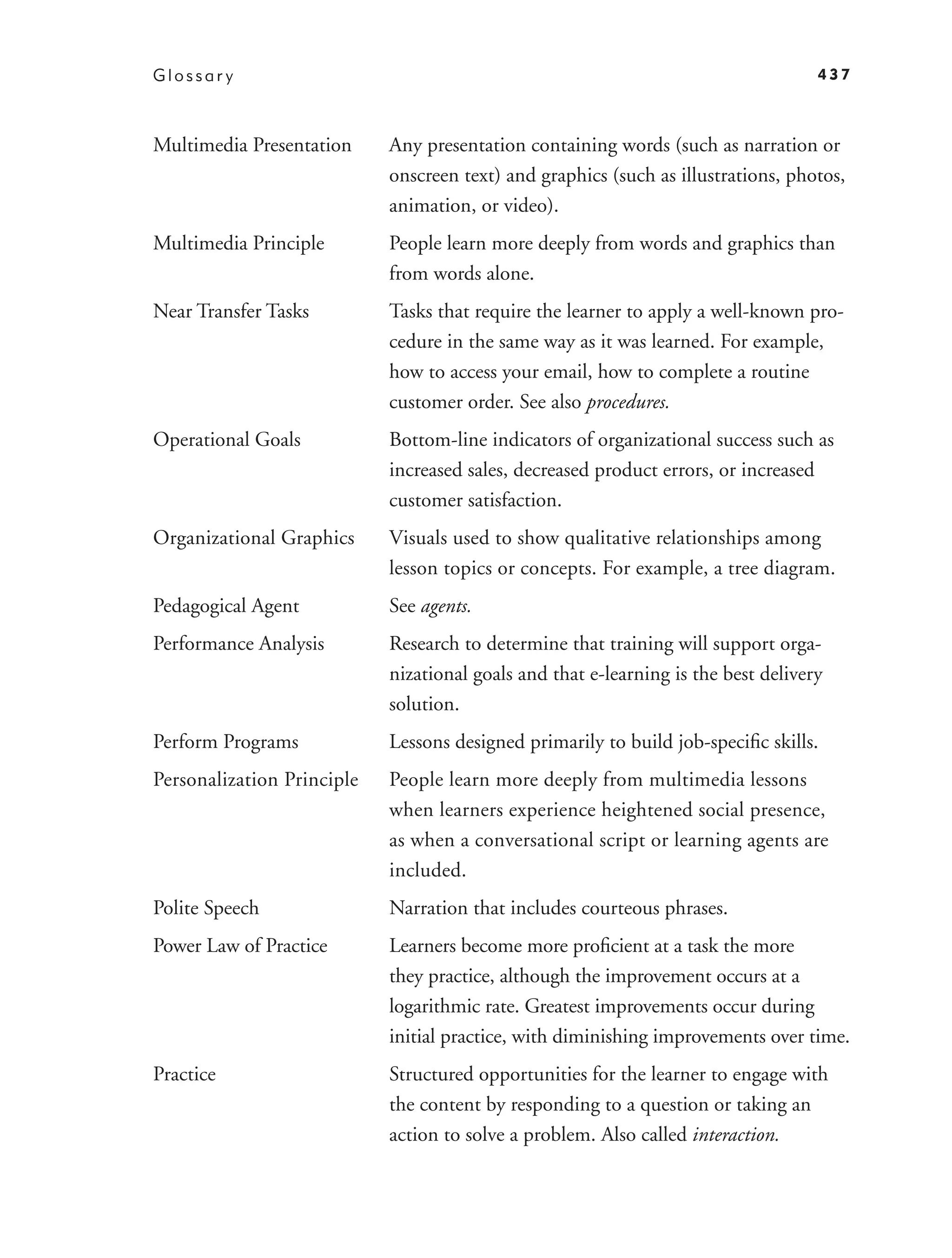 Glossar y                                                                           437



Multimedia Presentation     Any presentation containing words (such as narration or
                            onscreen text) and graphics (such as illustrations, photos,
                            animation, or video).
Multimedia Principle        People learn more deeply from words and graphics than
                            from words alone.
Near Transfer Tasks         Tasks that require the learner to apply a well-known pro-
                            cedure in the same way as it was learned. For example,
                            how to access your email, how to complete a routine
                            customer order. See also procedures.
Operational Goals           Bottom-line indicators of organizational success such as
                            increased sales, decreased product errors, or increased
                            customer satisfaction.
Organizational Graphics     Visuals used to show qualitative relationships among
                            lesson topics or concepts. For example, a tree diagram.
Pedagogical Agent           See agents.
Performance Analysis        Research to determine that training will support orga-
                            nizational goals and that e-learning is the best delivery
                            solution.
Perform Programs            Lessons designed primarily to build job-speciﬁc skills.
Personalization Principle   People learn more deeply from multimedia lessons
                            when learners experience heightened social presence,
                            as when a conversational script or learning agents are
                            included.
Polite Speech               Narration that includes courteous phrases.
Power Law of Practice       Learners become more proﬁcient at a task the more
                            they practice, although the improvement occurs at a
                            logarithmic rate. Greatest improvements occur during
                            initial practice, with diminishing improvements over time.
Practice                    Structured opportunities for the learner to engage with
                            the content by responding to a question or taking an
                            action to solve a problem. Also called interaction.
 