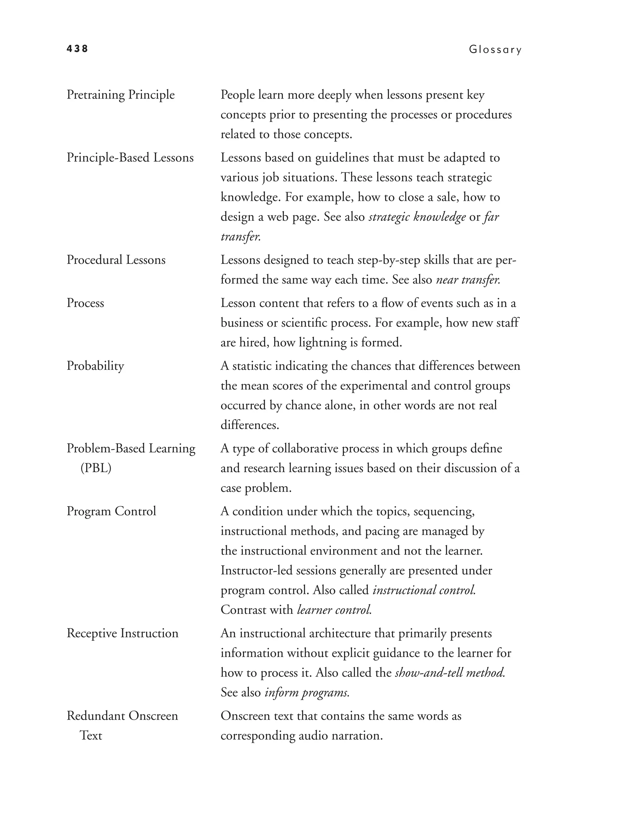 438                                                                        Glossar y



Pretraining Principle     People learn more deeply when lessons present key
                          concepts prior to presenting the processes or procedures
                          related to those concepts.
Principle-Based Lessons   Lessons based on guidelines that must be adapted to
                          various job situations. These lessons teach strategic
                          knowledge. For example, how to close a sale, how to
                          design a web page. See also strategic knowledge or far
                          transfer.
Procedural Lessons        Lessons designed to teach step-by-step skills that are per-
                          formed the same way each time. See also near transfer.
Process                   Lesson content that refers to a ﬂow of events such as in a
                          business or scientiﬁc process. For example, how new staff
                          are hired, how lightning is formed.
Probability               A statistic indicating the chances that differences between
                          the mean scores of the experimental and control groups
                          occurred by chance alone, in other words are not real
                          differences.
Problem-Based Learning    A type of collaborative process in which groups deﬁne
  (PBL)                   and research learning issues based on their discussion of a
                          case problem.
Program Control           A condition under which the topics, sequencing,
                          instructional methods, and pacing are managed by
                          the instructional environment and not the learner.
                          Instructor-led sessions generally are presented under
                          program control. Also called instructional control.
                          Contrast with learner control.
Receptive Instruction     An instructional architecture that primarily presents
                          information without explicit guidance to the learner for
                          how to process it. Also called the show-and-tell method.
                          See also inform programs.
Redundant Onscreen        Onscreen text that contains the same words as
  Text                    corresponding audio narration.
 