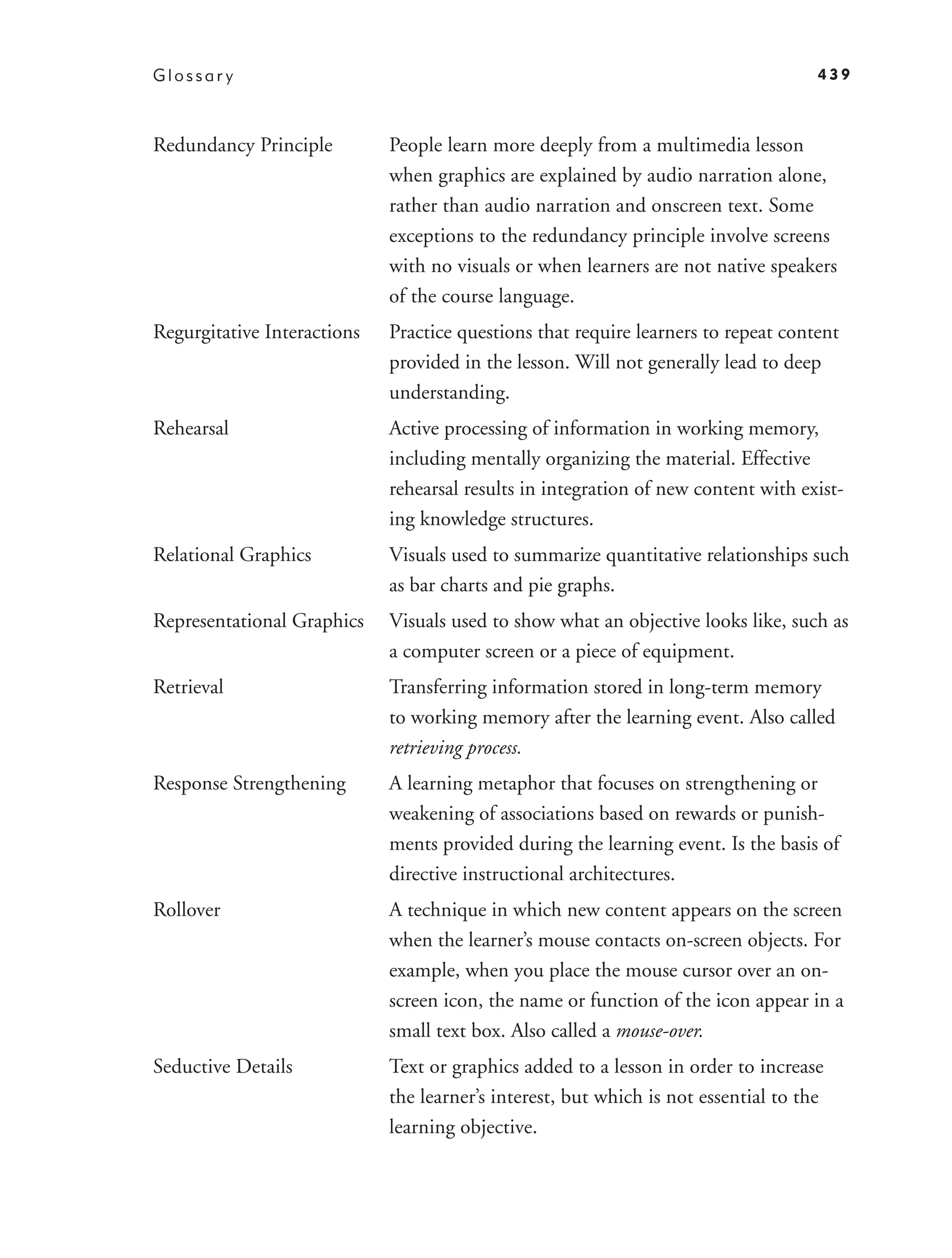Glossar y                                                                            439



Redundancy Principle         People learn more deeply from a multimedia lesson
                             when graphics are explained by audio narration alone,
                             rather than audio narration and onscreen text. Some
                             exceptions to the redundancy principle involve screens
                             with no visuals or when learners are not native speakers
                             of the course language.
Regurgitative Interactions   Practice questions that require learners to repeat content
                             provided in the lesson. Will not generally lead to deep
                             understanding.
Rehearsal                    Active processing of information in working memory,
                             including mentally organizing the material. Effective
                             rehearsal results in integration of new content with exist-
                             ing knowledge structures.
Relational Graphics          Visuals used to summarize quantitative relationships such
                             as bar charts and pie graphs.
Representational Graphics    Visuals used to show what an objective looks like, such as
                             a computer screen or a piece of equipment.
Retrieval                    Transferring information stored in long-term memory
                             to working memory after the learning event. Also called
                             retrieving process.
Response Strengthening       A learning metaphor that focuses on strengthening or
                             weakening of associations based on rewards or punish-
                             ments provided during the learning event. Is the basis of
                             directive instructional architectures.
Rollover                     A technique in which new content appears on the screen
                             when the learner’s mouse contacts on-screen objects. For
                             example, when you place the mouse cursor over an on-
                             screen icon, the name or function of the icon appear in a
                             small text box. Also called a mouse-over.
Seductive Details            Text or graphics added to a lesson in order to increase
                             the learner’s interest, but which is not essential to the
                             learning objective.
 