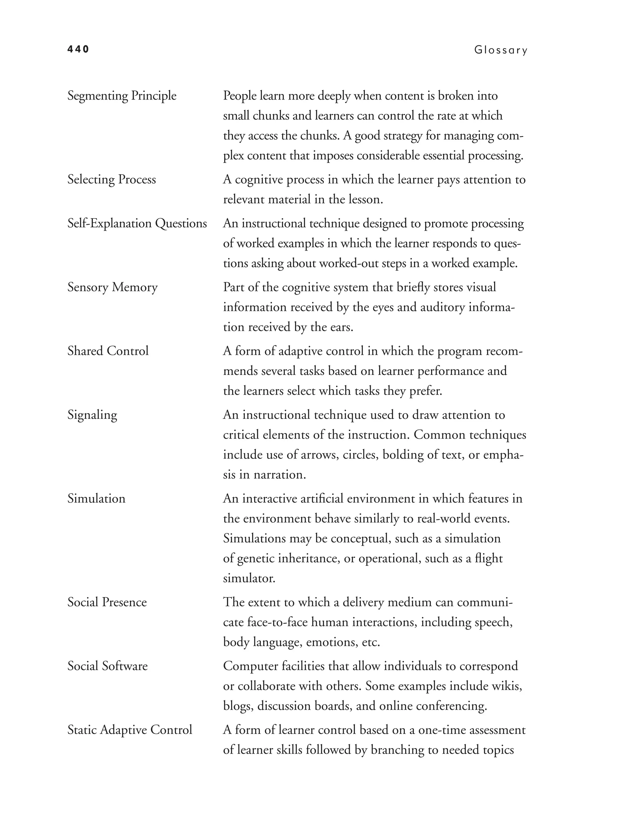 440                                                                            Glossar y



Segmenting Principle         People learn more deeply when content is broken into
                             small chunks and learners can control the rate at which
                             they access the chunks. A good strategy for managing com-
                             plex content that imposes considerable essential processing.
Selecting Process            A cognitive process in which the learner pays attention to
                             relevant material in the lesson.
Self-Explanation Questions   An instructional technique designed to promote processing
                             of worked examples in which the learner responds to ques-
                             tions asking about worked-out steps in a worked example.
Sensory Memory               Part of the cognitive system that brieﬂy stores visual
                             information received by the eyes and auditory informa-
                             tion received by the ears.
Shared Control               A form of adaptive control in which the program recom-
                             mends several tasks based on learner performance and
                             the learners select which tasks they prefer.
Signaling                    An instructional technique used to draw attention to
                             critical elements of the instruction. Common techniques
                             include use of arrows, circles, bolding of text, or empha-
                             sis in narration.
Simulation                   An interactive artiﬁcial environment in which features in
                             the environment behave similarly to real-world events.
                             Simulations may be conceptual, such as a simulation
                             of genetic inheritance, or operational, such as a ﬂight
                             simulator.
Social Presence              The extent to which a delivery medium can communi-
                             cate face-to-face human interactions, including speech,
                             body language, emotions, etc.
Social Software              Computer facilities that allow individuals to correspond
                             or collaborate with others. Some examples include wikis,
                             blogs, discussion boards, and online conferencing.
Static Adaptive Control      A form of learner control based on a one-time assessment
                             of learner skills followed by branching to needed topics
 