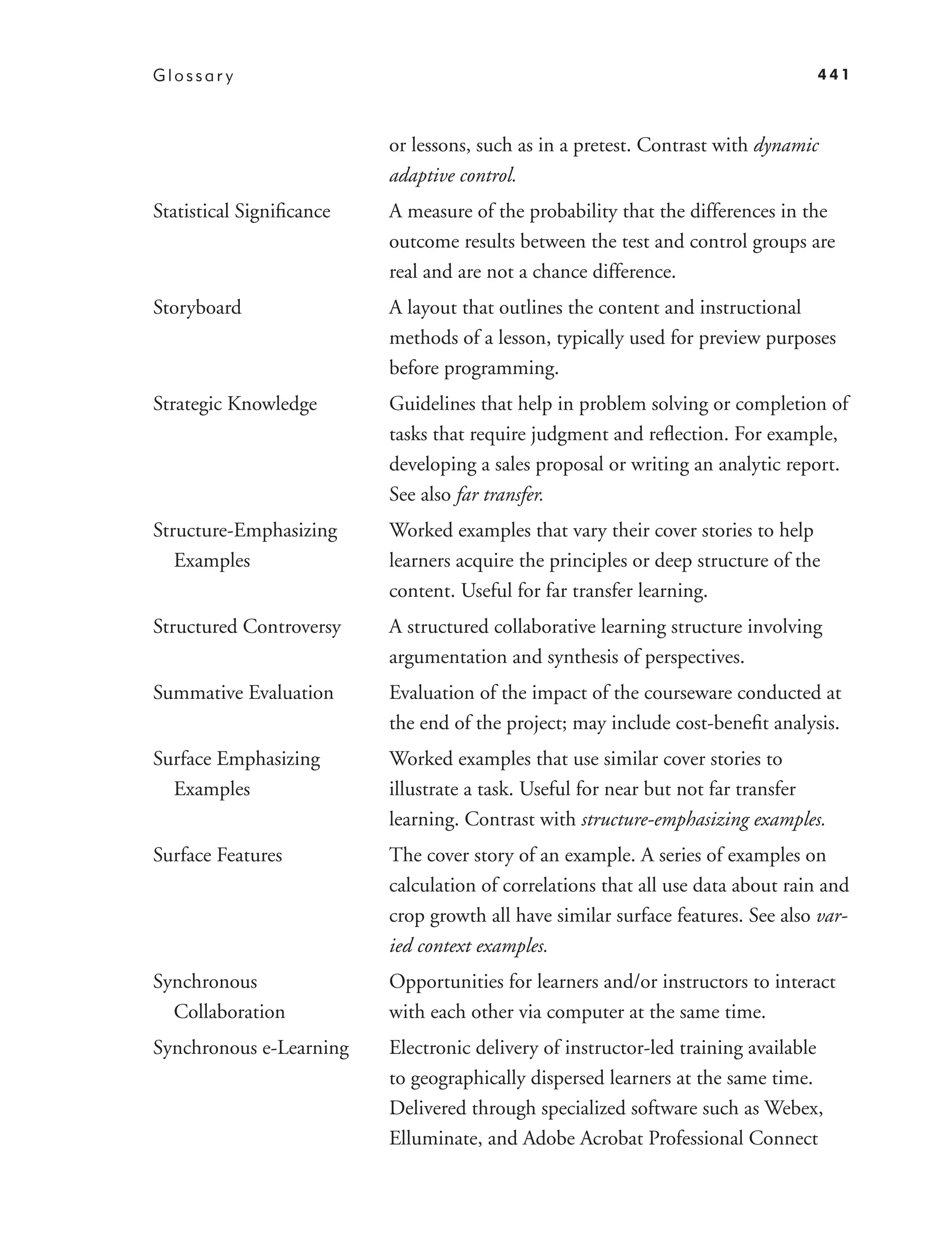 Glossar y                                                                        441



                          or lessons, such as in a pretest. Contrast with dynamic
                          adaptive control.
Statistical Signiﬁcance   A measure of the probability that the differences in the
                          outcome results between the test and control groups are
                          real and are not a chance difference.
Storyboard                A layout that outlines the content and instructional
                          methods of a lesson, typically used for preview purposes
                          before programming.
Strategic Knowledge       Guidelines that help in problem solving or completion of
                          tasks that require judgment and reﬂection. For example,
                          developing a sales proposal or writing an analytic report.
                          See also far transfer.
Structure-Emphasizing     Worked examples that vary their cover stories to help
   Examples               learners acquire the principles or deep structure of the
                          content. Useful for far transfer learning.
Structured Controversy    A structured collaborative learning structure involving
                          argumentation and synthesis of perspectives.
Summative Evaluation      Evaluation of the impact of the courseware conducted at
                          the end of the project; may include cost-beneﬁt analysis.
Surface Emphasizing       Worked examples that use similar cover stories to
  Examples                illustrate a task. Useful for near but not far transfer
                          learning. Contrast with structure-emphasizing examples.
Surface Features          The cover story of an example. A series of examples on
                          calculation of correlations that all use data about rain and
                          crop growth all have similar surface features. See also var-
                          ied context examples.
Synchronous               Opportunities for learners and/or instructors to interact
  Collaboration           with each other via computer at the same time.
Synchronous e-Learning    Electronic delivery of instructor-led training available
                          to geographically dispersed learners at the same time.
                          Delivered through specialized software such as Webex,
                          Elluminate, and Adobe Acrobat Professional Connect
 
