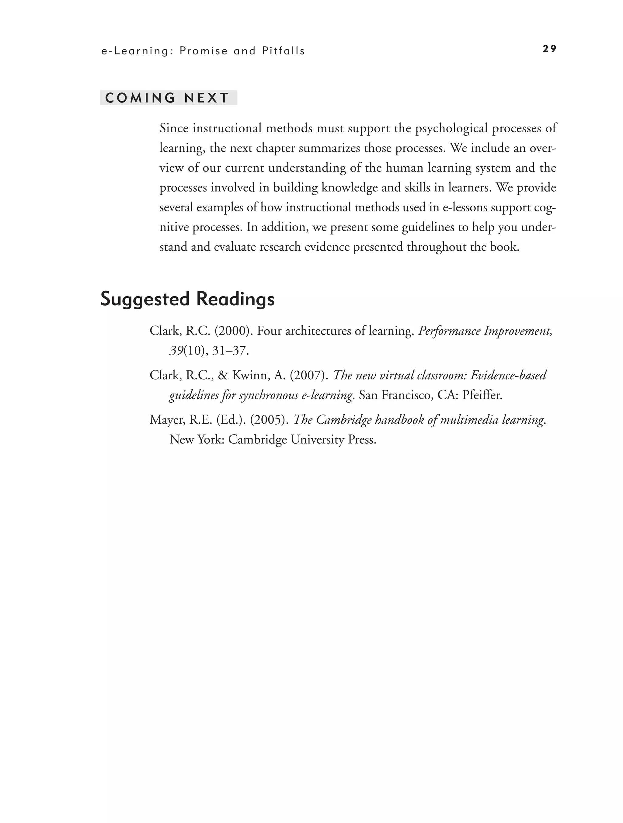 e - L e a r n i n g : Pr o m i s e a n d Pi t f a l l s                                 29




 COMING NEXT

               Since instructional methods must support the psychological processes of
               learning, the next chapter summarizes those processes. We include an over-
               view of our current understanding of the human learning system and the
               processes involved in building knowledge and skills in learners. We provide
               several examples of how instructional methods used in e-lessons support cog-
               nitive processes. In addition, we present some guidelines to help you under-
               stand and evaluate research evidence presented throughout the book.



Suggested Readings
             Clark, R.C. (2000). Four architectures of learning. Performance Improvement,
                39(10), 31–37.
             Clark, R.C., & Kwinn, A. (2007). The new virtual classroom: Evidence-based
                guidelines for synchronous e-learning. San Francisco, CA: Pfeiffer.
             Mayer, R.E. (Ed.). (2005). The Cambridge handbook of multimedia learning.
               New York: Cambridge University Press.
 