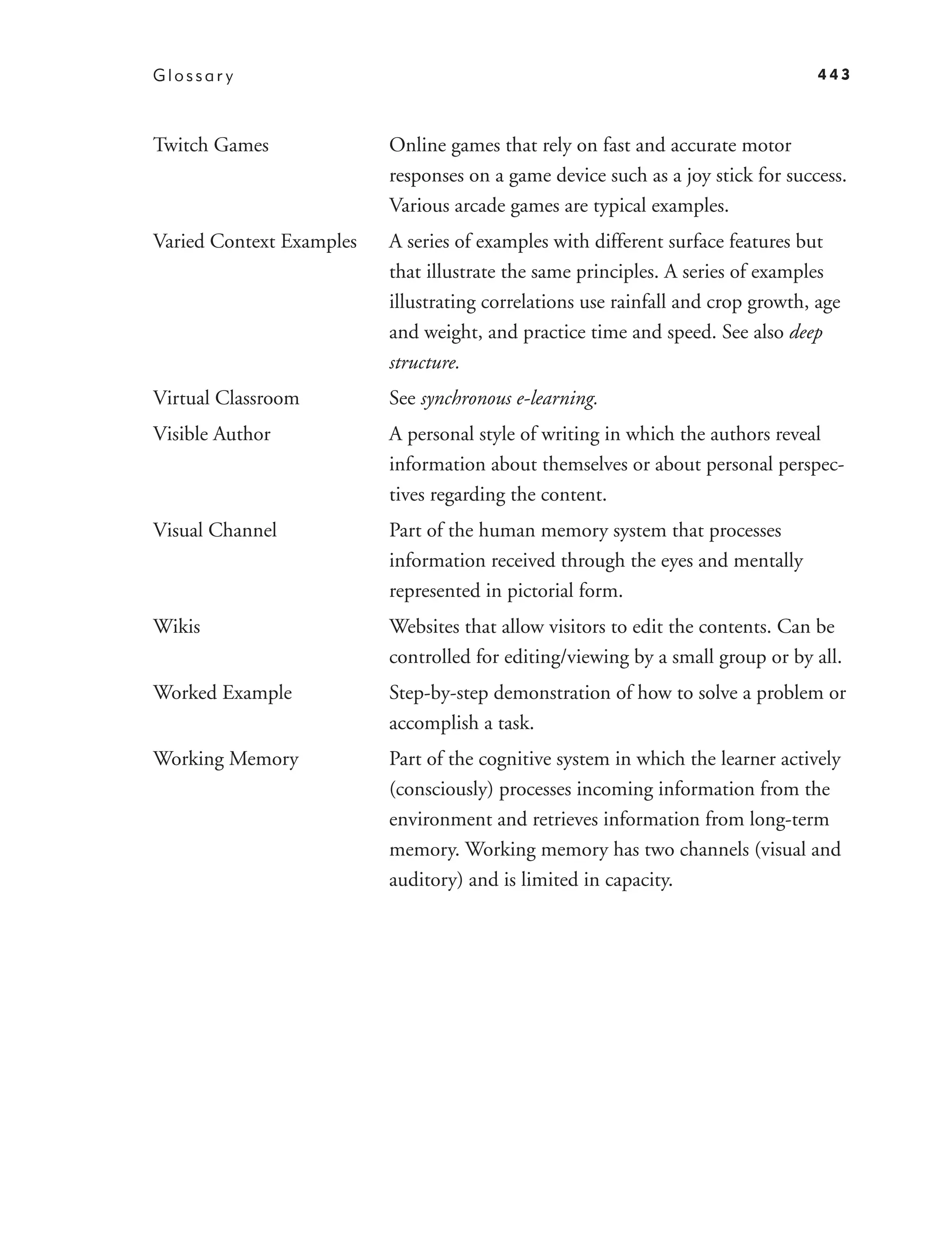 Glossar y                                                                         443



Twitch Games              Online games that rely on fast and accurate motor
                          responses on a game device such as a joy stick for success.
                          Various arcade games are typical examples.
Varied Context Examples   A series of examples with different surface features but
                          that illustrate the same principles. A series of examples
                          illustrating correlations use rainfall and crop growth, age
                          and weight, and practice time and speed. See also deep
                          structure.
Virtual Classroom         See synchronous e-learning.
Visible Author            A personal style of writing in which the authors reveal
                          information about themselves or about personal perspec-
                          tives regarding the content.
Visual Channel            Part of the human memory system that processes
                          information received through the eyes and mentally
                          represented in pictorial form.
Wikis                     Websites that allow visitors to edit the contents. Can be
                          controlled for editing/viewing by a small group or by all.
Worked Example            Step-by-step demonstration of how to solve a problem or
                          accomplish a task.
Working Memory            Part of the cognitive system in which the learner actively
                          (consciously) processes incoming information from the
                          environment and retrieves information from long-term
                          memory. Working memory has two channels (visual and
                          auditory) and is limited in capacity.
 