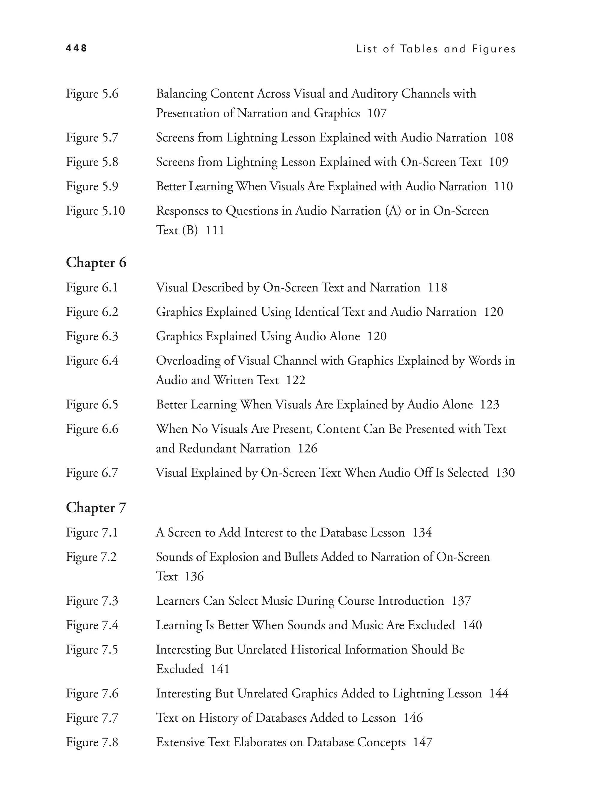 448                                                L i s t o f Ta b l e s a n d F i g u r e s



Figure 5.6    Balancing Content Across Visual and Auditory Channels with
              Presentation of Narration and Graphics 107
Figure 5.7    Screens from Lightning Lesson Explained with Audio Narration 108
Figure 5.8    Screens from Lightning Lesson Explained with On-Screen Text 109
Figure 5.9    Better Learning When Visuals Are Explained with Audio Narration 110
Figure 5.10   Responses to Questions in Audio Narration (A) or in On-Screen
              Text (B) 111

Chapter 6
Figure 6.1    Visual Described by On-Screen Text and Narration 118
Figure 6.2    Graphics Explained Using Identical Text and Audio Narration 120
Figure 6.3    Graphics Explained Using Audio Alone 120
Figure 6.4    Overloading of Visual Channel with Graphics Explained by Words in
              Audio and Written Text 122
Figure 6.5    Better Learning When Visuals Are Explained by Audio Alone 123
Figure 6.6    When No Visuals Are Present, Content Can Be Presented with Text
              and Redundant Narration 126
Figure 6.7    Visual Explained by On-Screen Text When Audio Off Is Selected 130

Chapter 7
Figure 7.1    A Screen to Add Interest to the Database Lesson 134
Figure 7.2    Sounds of Explosion and Bullets Added to Narration of On-Screen
              Text 136
Figure 7.3    Learners Can Select Music During Course Introduction 137
Figure 7.4    Learning Is Better When Sounds and Music Are Excluded 140
Figure 7.5    Interesting But Unrelated Historical Information Should Be
              Excluded 141
Figure 7.6    Interesting But Unrelated Graphics Added to Lightning Lesson 144
Figure 7.7    Text on History of Databases Added to Lesson 146
Figure 7.8    Extensive Text Elaborates on Database Concepts 147
 